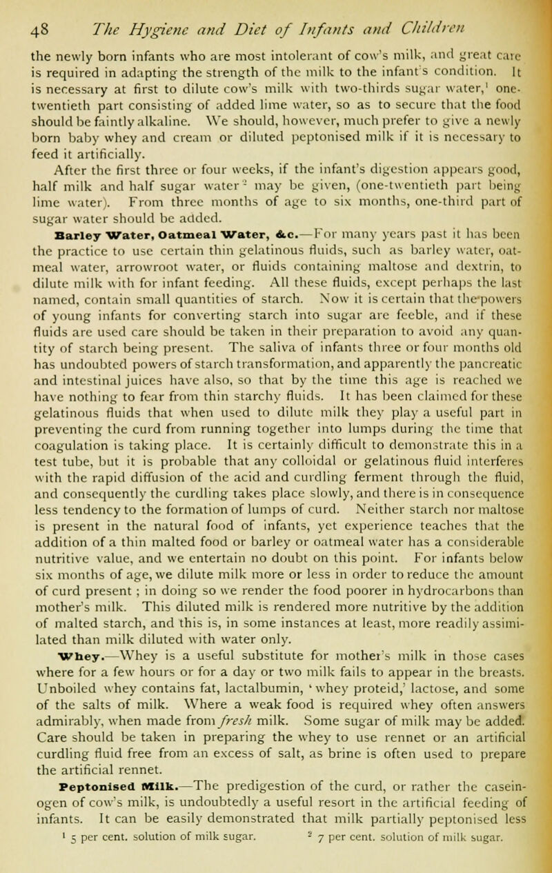 the newly bom infants who are most intolerant of cow's milk, and great care is required in adapting the strength of the milk to the infants condition. It is necessary at first to dilute cow's milk with two-thirds sugar water,1 one- twentieth part consisting of added lime water, so as to secure that the food should be faintly alkaline. We should, however, much prefer to give a newly born baby whey and cream or diluted peptonised milk if it is necessary to feed it artificially. After the first three or four weeks, if the infant's digestion appears good, half milk and half sugar water- may be given, (one-twentieth part being lime water). From three months of age to six months, one-third part of sugar water should be added. Barley Water, Oatmeal Water, &.c.—For many years past it has been the practice to use certain thin gelatinous fluids, such as barley water, oat- meal water, arrowroot water, or fluids containing maltose and dextrin, to dilute milk with for infant feeding. All these fluids, except perhaps the last named, contain small quantities of starch. Now it is certain that the-powers of young infants for converting starch into sugar are feeble, and if these fluids are used care should be taken in their preparation to avoid any quan- tity of starch being present. The saliva of infants three or four months old has undoubted powers of starch transformation, and apparently the pancreatic and intestinal juices have also, so that by the time this age is reached we have nothing to fear from thin starchy fluids. It has been claimed for these gelatinous fluids that when used to dilute milk they play a useful part in preventing the curd from running together into lumps during the time that coagulation is taking place. It is certainly difficult to demonstrate this in a test tube, but it is probable that any colloidal or gelatinous fluid interferes with the rapid diffusion of the acid and curdling ferment through the fluid, and consequently the curdling takes place slowly, and there is in consequence less tendency to the formation of lumps of curd. Neither starch nor maltose is present in the natural food of infants, yet experience teaches that the addition of a thin malted food or barley or oatmeal water has a considerable nutritive value, and we entertain no doubt on this point. For infants below six months of age, we dilute milk more or less in order to reduce the amount of curd present ; in doing so we render the food poorer in hydrocarbons than mother's milk. This diluted milk is rendered more nutritive by the addition of malted starch, and this is, in some instances at least, more readily assimi- lated than milk diluted with water only. ■Whey.—Whey is a useful substitute for mother's milk in those cases where for a few hours or for a day or two milk fails to appear in the breasts. Unboiled whey contains fat, lactalbumin, ' whey proteid,' lactose, and some of the salts of milk. Where a weak food is required whey often answers admirably, when made horn fresh milk. Some sugar of milk may be added. Care should be taken in preparing the whey to use rennet or an artificial curdling fluid free from an excess of salt, as brine is often used to prepare the artificial rennet. Peptonised Milk.—The predigestion of the curd, or rather the casein- ogen of cow's milk, is undoubtedly a useful resort in the artificial feeding of infants. It can be easily demonstrated that milk partially peptonised less 1 5 per cent, solution of milk sugar. 2 7 per cent, solution of milk sugar.