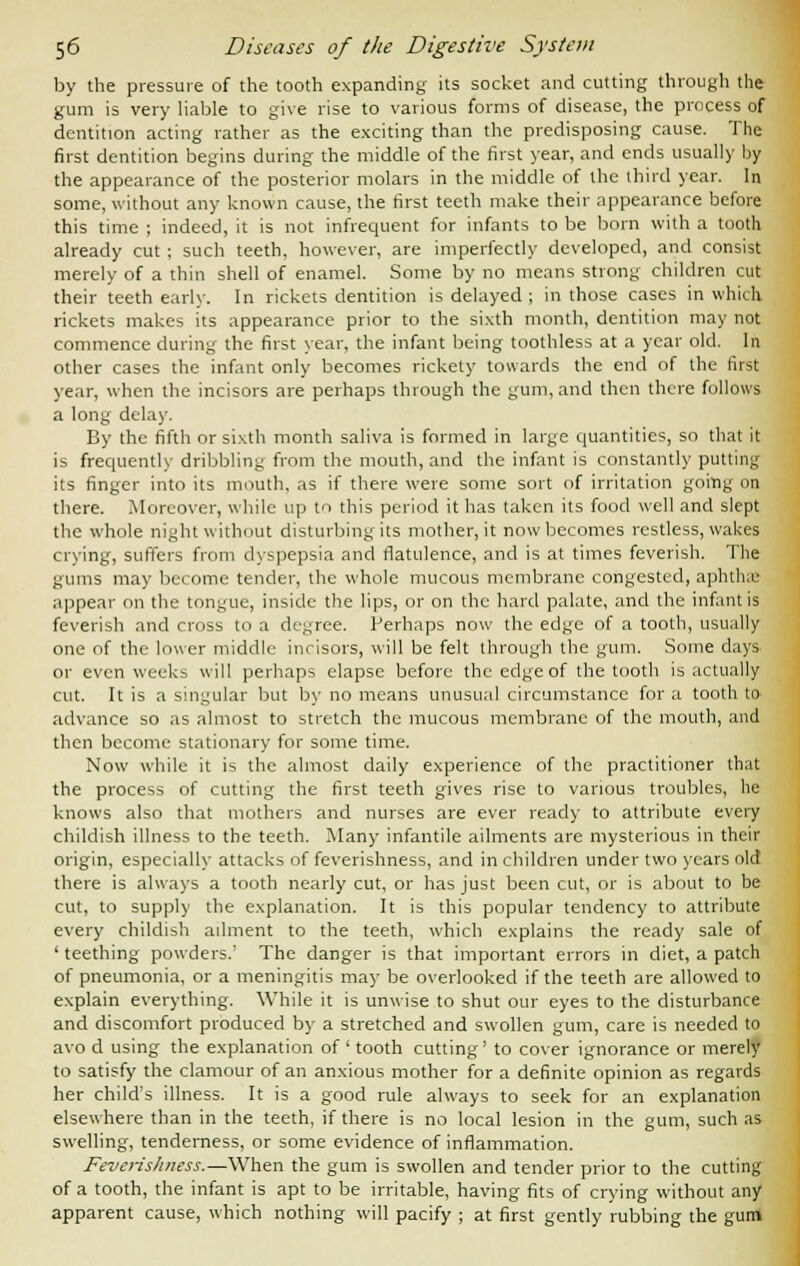 by the pressure of the tooth expanding its socket and cutting through the gum is very liable to give rise to various forms of disease, the process of dentition acting rather as the exciting than the predisposing cause. The first dentition begins during the middle of the first year, and ends usually by the appearance of the posterior molars in the middle of the third year. In some, without any known cause, the first teeth make their appearance before this time ; indeed, it is not infrequent for infants to be born with a tooth already cut ; such teeth, however, are imperfectly developed, and consist merely of a thin shell of enamel. Some by no means strong children cut their teeth early. In rickets dentition is delayed; in those cases in which rickets makes its appearance prior to the sixth month, dentition may not commence during the first year, the infant being toothless at a year old. In other cases the infant only becomes rickety towards the end of the first year, when the incisors are perhaps through the gum, and then there follows a long delay. By the fifth or sixth month saliva is formed in large quantities, so that it is frequently dribbling from the mouth, and the infant is constantly putting its finger into its mouth, as if there were some sort of irritation going on there. Moreover, while up to this period it has taken its food well and slept the whole night without disturbing its mother, it now becomes restless, wakes crying, suffers from dyspepsia and flatulence, and is at times feverish. The gums may become tender, the whole mucous membrane congested, aphtha! appear on the tongue, inside the lips, or on the hard palate, and the infant is feverish and cross to a degree. Perhaps now the edge of a tooth, usually one of the lower middle incisors, will be felt through the gum. Some days or even weeks will perhaps elapse before the edge of the tooth is actually cut. It is a singular but by no means unusual circumstance for a tooth to advance so as almost to stretch the mucous membrane of the mouth, and then become stationary for some time. Now while it is the almost daily experience of the practitioner that the process of cutting the first teeth gives rise to various troubles, he knows also that mothers and nurses are ever ready to attribute every childish illness to the teeth. Many infantile ailments are mysterious in their origin, especially attacks of feverishness, and in children under two years old there is always a tooth nearly cut, or has just been cut, or is about to be cut, to supply the explanation. It is this popular tendency to attribute every childish ailment to the teeth, which explains the ready sale of ' teething powders.' The danger is that important errors in diet, a patch of pneumonia, or a meningitis may be overlooked if the teeth are allowed to explain everything. While it is unwise to shut our eyes to the disturbance and discomfort produced by a stretched and swollen gum, care is needed to avo d using the explanation of ' tooth cutting' to cover ignorance or merely to satisfy the clamour of an anxious mother for a definite opinion as regards her child's illness. It is a good rule always to seek for an explanation elsewhere than in the teeth, if there is no local lesion in the gum, such as swelling, tenderness, or some evidence of inflammation. Feverishness.—When the gum is swollen and tender prior to the cutting of a tooth, the infant is apt to be irritable, having fits of crying without any apparent cause, which nothing will pacify ; at first gently rubbing the gum