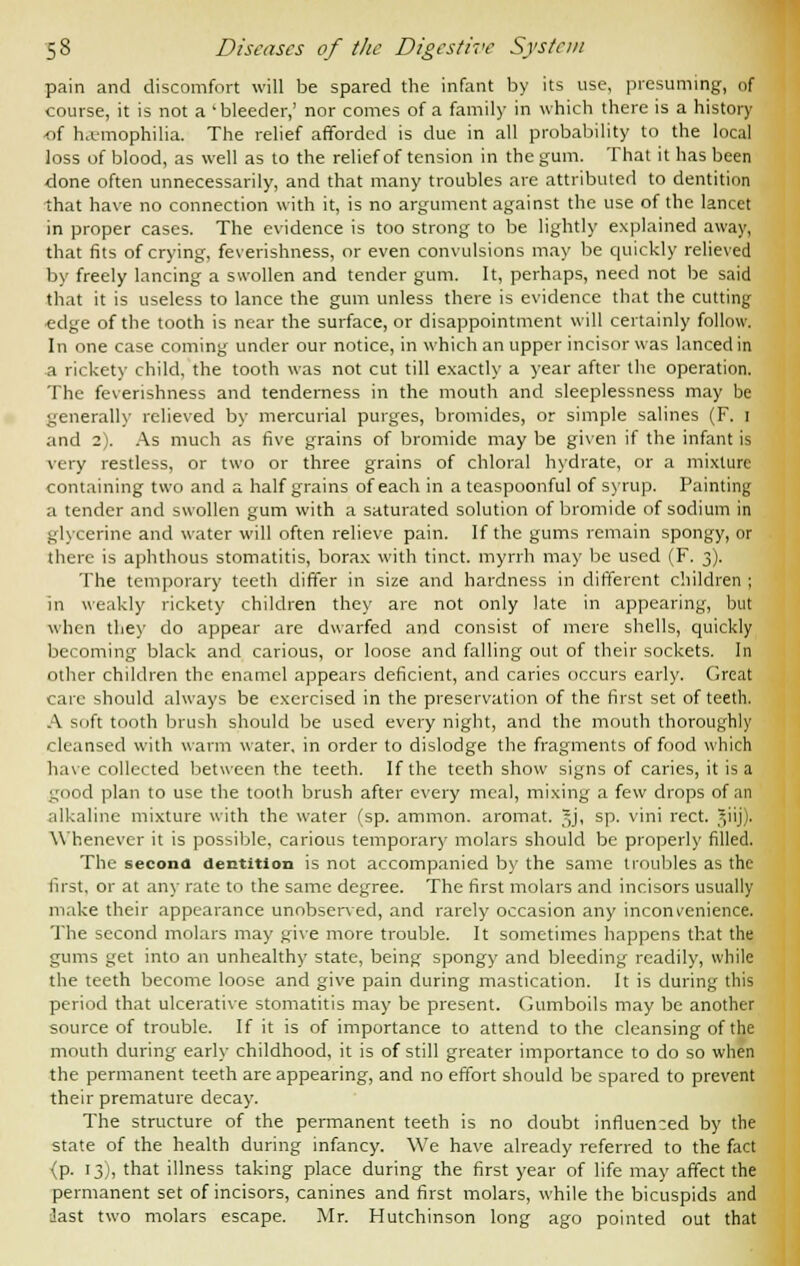 pain and discomfort will be spared the infant by its use, presuming, of course, it is not a 'bleeder,' nor comes of a family in which there is a history •of haemophilia. The relief afforded is due in all probability to the local loss of blood, as well as to the relief of tension in the gum. That it has been done often unnecessarily, and that many troubles are attributed to dentition that have no connection with it, is no argument against the use of the lancet in proper cases. The evidence is too strong to be lightly explained away, that fits of crying, feverishness, or even convulsions may be quickly relieved by freely lancing a swollen and tender gum. It, perhaps, need not be said that it is useless to lance the gum unless there is evidence that the cutting c-dge of the tooth is near the surface, or disappointment will certainly follow. In one case coming under our notice, in which an upper incisor was lanced in a rickety child, the tooth was not cut till exactly a year after the operation. The feverishness and tenderness in the mouth and sleeplessness may be generally relieved by mercurial purges, bromides, or simple salines (F. I and 2). As much as five grains of bromide may be given if the infant is very restless, or two or three grains of chloral hydrate, or a mixture containing two and a half grains of each in a teaspoonful of syrup. Painting a tender and swollen gum with a saturated solution of bromide of sodium in glycerine and water will often relieve pain. If the gums remain spongy, or there is aphthous stomatitis, borax with tinct. myrrh may be used (F. 3). The temporary teeth differ in size and hardness in different children ; in weakly rickety children they are not only late in appearing, but when the)' do appear are dwarfed and consist of mere shells, quickly becoming black and carious, or loose and falling out of their sockets. In other children the enamel appears deficient, and caries occurs early. Great care should always be exercised in the preservation of the first set of teeth. A soft tooth brush should be used every night, and the mouth thoroughly cleansed with warm water, in order to dislodge the fragments of food which have collected between the teeth. If the teeth show signs of caries, it is a good plan to use the tooth brush after every meal, mixing a few drops of an alkaline mixture with the water (sp. amnion, aromat. §j, sp. vini rect. ?,iij). Whenever it is possible, carious temporary molars should be properly filled. The second dentition is not accompanied by the same troubles as the first, or at any rate to the same degree. The first molars and incisors usually make their appearance unobserved, and rarely occasion any inconlenience. The second molars may give more trouble. It sometimes happens that the gums get into an unhealthy state, being spongy and bleeding readily, while the teeth become loose and give pain during mastication. It is during this period that ulcerative stomatitis may be present. Gumboils may be another source of trouble. If it is of importance to attend to the cleansing of the mouth during early childhood, it is of still greater importance to do so when the permanent teeth are appearing, and no effort should be spared to prevent their premature decay. The structure of the permanent teeth is no doubt influenced by the state of the health during infancy. We have already referred to the fact {p. 13), that illness taking place during the first year of life may affect the permanent set of incisors, canines and first molars, while the bicuspids and last two molars escape. Mr. Hutchinson long ago pointed out that