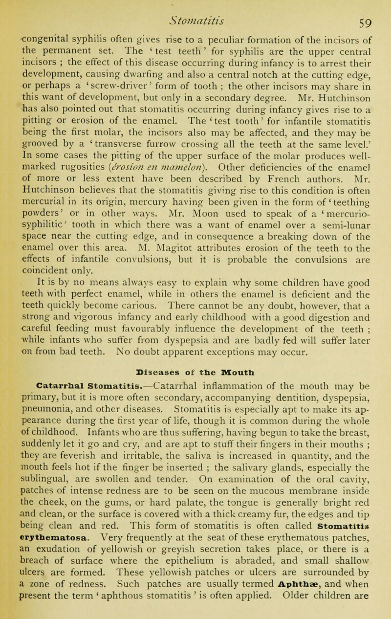 ■congenital syphilis often gives rise to a peculiar formation of the incisors of the permanent set. The ' test teeth ' for syphilis are the upper central incisors ; the effect of this disease occurring during infancy is to arrest their development, causing dwarfing and also a central notch at the cutting edge, or perhaps a 'screw-driver' form of tooth ; the other incisors may share in this want of development, but only in a secondary degree. Mr. Hutchinson has also pointed out that stomatitis occurring during infancy gives rise to a pitting or erosion of the enamel. The ' test tooth' for infantile stomatitis being the first molar, the incisors also may be affected, and they may be grooved by a ' transverse furrow crossing all the teeth at the same level.' In some cases the pitting of the upper surface of the molar produces well- marked rugosities {erosion en mamelon). Other deficiencies of the enamel of more or less extent have been described by French authors. Mr. Hutchinson believes that the stomatitis giving rise to this condition is often mercurial in its origin, mercury having been given in the form of' teething powders' or in other ways. Mr. Moon used to speak of a ' mercurio- syphilitic' tooth in which there was a want of enamel over a semi-lunar space near the cutting edge, and in consequence a breaking down of the enamel over this area. M. Magitot attributes erosion of the teeth to the effects of infantile convulsions, but it is probable the convulsions are coincident only. It is by no means always easy to explain why some children have good teeth with perfect enamel, while in others the enamel is deficient and the teeth quickly become carious. There cannot be any doubt, however, that a strong and vigorous infancy and early childhood with a good digestion and careful feeding must favourably influence the development of the teeth ; while infants who suffer from dyspepsia and are badly fed will suffer later on from bad teeth. No doubt apparent exceptions may occur. Diseases of the Mouth Catarrhal Stomatitis.—Catarrhal inflammation of the mouth may be primary, but it is more often secondary, accompanying dentition, dyspepsia, pneumonia, and other diseases. Stomatitis is especially apt to make its ap- pearance during the first year of life, though it is common during the whole of childhood. Infants who are thus suffering, having begun to take the breast, suddenly let it go and cry, and are apt to stuff their fingers in their mouths ; they are feverish and irritable, the saliva is increased in quantity, and the mouth feels hot if the finger be inserted ; the salivary glands, especially the sublingual, are swollen and tender. On examination of the oral cavity, patches of intense redness are to be seen on the mucous membrane inside the cheek, on the gums, or hard palate, the tongue is generally bright red and clean, or the surface is covered with a thick creamy fur, the edges and tip being clean and red. This form of stomatitis is often called stomatitis erythematosa. Very frequently at the seat of these erythematous patches, an exudation of yellowish or greyish secretion takes place, or there is a breach of surface where the epithelium is abraded, and small shallow ulcers are formed. These yellowish patches or ulcers are surrounded by a zone of redness. Such patches are usually termed Aphthae, and when present the term ' aphthous stomatitis ' is often applied. Older children are