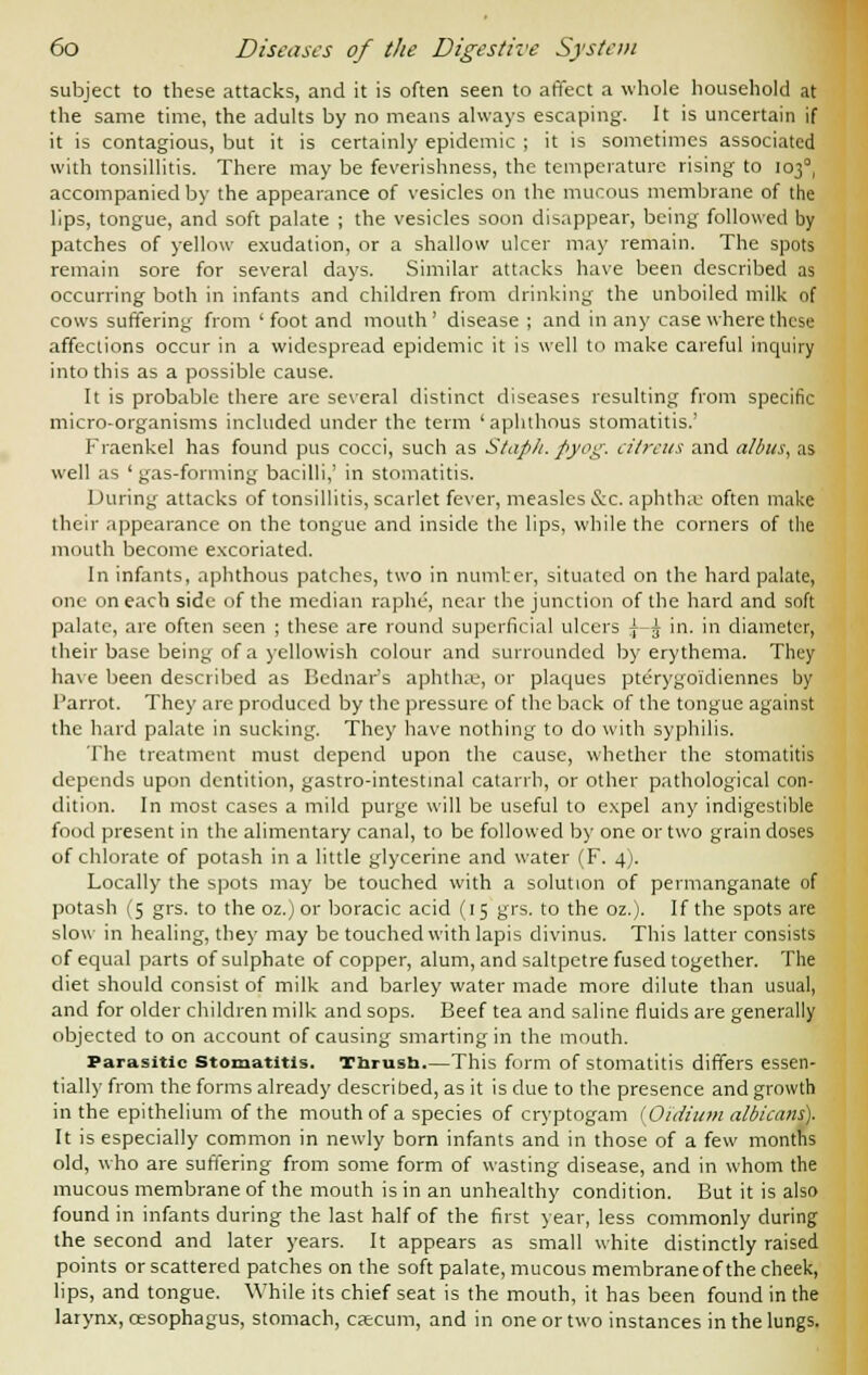 subject to these attacks, and it is often seen to affect a whole household at the same time, the adults by no means always escaping. It is uncertain if it is contagious, but it is certainly epidemic ; it is sometimes associated with tonsillitis. There may be feverishness, the temperature rising to 1030, accompanied by the appearance of vesicles on the mucous membrane of the lips, tongue, and soft palate ; the vesicles soon disappear, being followed by patches of yellow exudation, or a shallow ulcer may remain. The spots remain sore for several days. Similar attacks have been described as occurring both in infants and children from drinking the unboiled milk of cows suffering from 'foot and mouth' disease ; and in any case where these affections occur in a widespread epidemic it is well to make careful inquiry into this as a possible cause. It is probable there are several distinct diseases resulting from specific micro-organisms included under the term ' aphthous stomatitis.' Fraenkel has found pus cocci, such as Staph, pyog. ciireus and alius, as well as ' gas-forming bacilli,' in stomatitis. During attacks of tonsillitis, scarlet fever, measles &c. aphthse often make their appearance on the tongue and inside the lips, while the corners of the mouth become excoriated. In infants, aphthous patches, two in number, situated on the hard palate, one on each side of the median raphe, near the junction of the hard and soft palate, are often seen ; these are round superficial ulcers |—^ in. in diameter, their base being of a yellowish colour and surrounded by erythema. They have been described as Bcdnar's aphtha-, or plaques pterygoidiennes by Parrot. They are produced by the pressure of the back of the tongue against the hard palate in sucking. They have nothing to do with syphilis. The treatment must depend upon the cause, whether the stomatitis depends upon dentition, gastro-intestinal catarrh, or other pathological con- dition. In most cases a mild purge will be useful to expel any indigestible food present in the alimentary canal, to be followed by one or two grain doses of chlorate of potash in a little glycerine and water (F. 4). Locally the spots may be touched with a solution of permanganate of potash (5 grs. to the oz.) or boracic acid (15 grs. to the oz.). If the spots are slow in healing, they may be touched with lapis divinus. This latter consists of equal parts of sulphate of copper, alum, and saltpetre fused together. The diet should consist of milk and barley water made more dilute than usual, and for older children milk and sops. Beef tea and saline fluids are generally objected to on account of causing smarting in the mouth. Parasitic Stomatitis. Thrush,—This form of stomatitis differs essen- tially from the forms already described, as it is due to the presence and growth in the epithelium of the mouth of a species of cryptogam (Oidiiim albicans). It is especially common in newly born infants and in those of a few months old, who are suffering from some form of wasting disease, and in whom the mucous membrane of the mouth is in an unhealthy condition. But it is also found in infants during the last half of the first year, less commonly during the second and later years. It appears as small white distinctly raised points or scattered patches on the soft palate, mucous membrane of the cheek, lips, and tongue. While its chief seat is the mouth, it has been found in the larynx, oesophagus, stomach, caecum, and in one or two instances in the lungs.