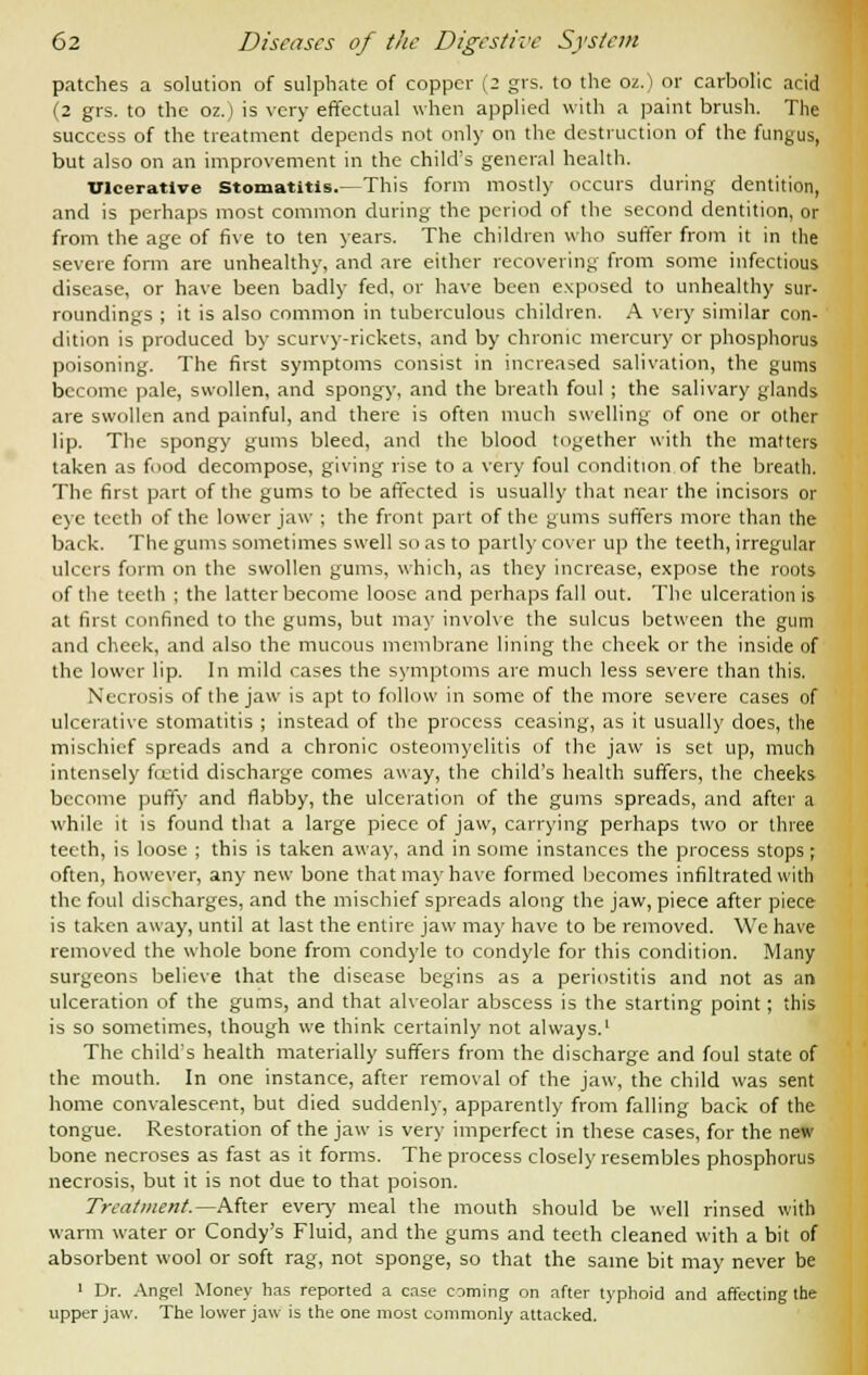 patches a solution of sulphate of copper (2 grs. to the oz.) or carbolic acid (2 grs. to the oz.) is very effectual when applied with a paint brush. The success of the treatment depends not only on the destruction of the fungus, but also on an improvement in the child's general health. Ulcerative stomatitis.—This form mostly occurs during dentition, and is perhaps most common during the period of the second dentition, or from the age of five to ten years. The children who suffer from it in the severe form are unhealthy, and are either recovering from some infectious disease, or have been badly fed, or have been exposed to unhealthy sur- roundings ; it is also common in tuberculous children. A very similar con- dition is produced by scurvy-rickets, and by chronic mercury or phosphorus poisoning. The first symptoms consist in increased salivation, the gums become pale, swollen, and spongy, and the breath foul ; the salivary glands are swollen and painful, and there is often much swelling of one or other lip. The spongy gums bleed, and the blood together with the matters taken as food decompose, giving rise to a very foul condition of the breath. The first part of the gums to be affected is usually that near the incisors or eye teeth of the lower jaw ; the front part of the gums suffers more than the back. The gums sometimes swell so as to partly cover up the teeth, irregular ulcers form on the swollen gums, which, as they increase, expose the roots of the teeth ; the latter become loose and perhaps fall out. The ulceration is at first confined to the gums, but may involve the sulcus between the gum and cheek, and also the mucous membrane lining the cheek or the inside of the lower lip. In mild cases the symptoms are much less severe than this. Necrosis of the jaw is apt to follow in some of the more severe cases of ulcerative stomatitis ; instead of the process ceasing, as it usually does, the mischief spreads and a chronic osteomyelitis of the jaw is set up, much intensely fcetid discharge comes away, the child's health suffers, the cheeks become puffy and flabby, the ulceration of the gums spreads, and after a while it is found that a large piece of jaw, carrying perhaps two or three teeth, is loose ; this is taken away, and in some instances the process stops; often, however, any new bone that may have formed becomes infiltrated with the foul discharges, and the mischief spreads along the jaw, piece after piece is taken away, until at last the entire jaw may have to be removed. We have removed the whole bone from condyle to condyle for this condition. Many surgeons believe that the disease begins as a periostitis and not as an ulceration of the gums, and that alveolar abscess is the starting point; this is so sometimes, though we think certainly not always.1 The child's health materially suffers from the discharge and foul state of the mouth. In one instance, after removal of the jaw, the child was sent home convalescent, but died suddenly, apparently from falling back of the tongue. Restoration of the jaw is very imperfect in these cases, for the new bone necroses as fast as it forms. The process closely resembles phosphorus necrosis, but it is not due to that poison. Treatment.^After every meal the mouth should be well rinsed with warm water or Condy's Fluid, and the gums and teeth cleaned with a bit of absorbent wool or soft rag, not sponge, so that the same bit may never be 1 Dr. Angel Money has reported a case coming on after typhoid and affecting the upper jaw. The lower jaw is the one most commonly attacked.