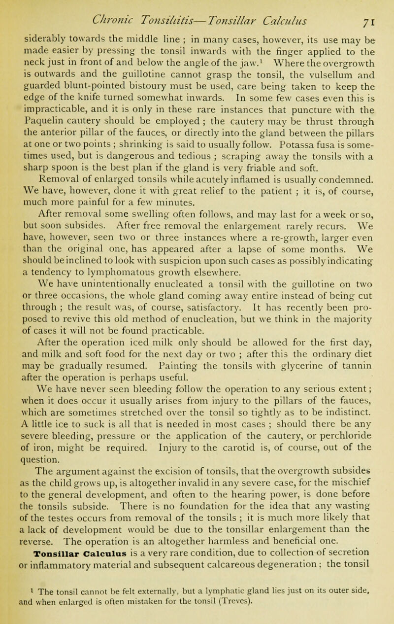 siderably towards the middle line ; in many cases, however, its use may be made easier by pressing the tonsil inwards with the finger applied to the neck just in front of and below the angle of the jaw.1 Where the overgrowth is outwards and the guillotine cannot grasp the tonsil, the vulsellum and guarded blunt-pointed bistoury must be used, care being taken to keep the edge of the knife turned somewhat inwards. In some few cases even this is impracticable, and it is only in these rare instances that puncture with the Faquelin cautery should be employed ; the cautery may be thrust through the anterior pillar of the fauces, or directly into the gland between the pillars at one or two points ; shrinking is said to usually follow. Potassa fusa is some- times used, but is dangerous and tedious ; scraping away the tonsils with a sharp spoon is the best plan if the gland is very friable and soft. Removal of enlarged tonsils while acutely inflamed is usually condemned. We have, however, done it with great relief to the patient ; it is, of course, much more painful for a few minutes. After removal some swelling often follows, and may last for a week or so, but soon subsides. After free removal the enlargement rarely recurs. We have, however, seen two or three instances where a re-growth, larger even than the original one, has appeared after a lapse of some months. We should be inclined to look with suspicion upon such cases as possibly indicating a tendency to lymphomatous growth elsewhere. We have unintentionally enucleated a tonsil with the guillotine on two or three occasions, the whole gland coming away entire instead of being cut through ; the result was, of course, satisfactory. It has recently been pro- posed to revive this old method of enucleation, but we think in the majority of cases it will not be found practicable. After the operation iced milk only should be allowed for the first day, and milk and soft food for the next day or two ; after this the ordinary diet may be gradually resumed. Painting the tonsils with glycerine of tannin after the operation is perhaps useful. We have never seen bleeding follow the operation to any serious extent; when it does occur it usually arises from injury to the pillars of the fauces, which are sometimes stretched over the tonsil so tightly as to be indistinct. A little ice to suck is all that is needed in most cases ; should there be any severe bleeding, pressure or the application of the cautery, or perchloride of iron, might be required. Injury to the carotid is, of course, out of the question. The argument against the excision of tonsils, that the overgrowth subsides as the child grows up, is altogether invalid in any severe case, for the mischief to the general development, and often to the hearing power, is done before the tonsils subside. There is no foundation for the idea that any wasting of the testes occurs from removal of the tonsils ; it is much more likely that a lack of development would be due to the tonsillar enlargement than the reverse. The operation is an altogether harmless and beneficial one. Tonsillar Calculus is a very rare condition, due to collection of secretion or inflammatory material and subsequent calcareous degeneration ; the tonsil 1 The tonsil cannot be felt externally, but a lymphatic gland lies just on its outer side, and when enlarged is often mistaken for the tonsil (Treves).