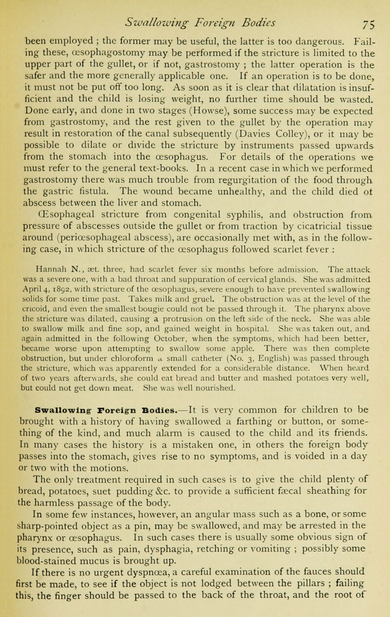 been employed ; the former may be useful, the latter is too dangerous. Fail- ing these, cesophagostomy may be performed if the stricture is limited to the upper part of the gullet, or if not, gastrostomy ; the latter operation is the safer and the more generally applicable one. If an operation is to be done, it must not be put off too long. As soon as it is clear that dilatation is insuf- ficient and the child is losing weight, no further time should be wasted. Done early, and done in two stages (Howse), some success may be expected from gastrostomy, and the rest given to the gullet by the operation may result in restoration of the canal subsequently (Davies Colley), or it may be possible to dilate or divide the stricture by instruments passed upwards from the stomach into the oesophagus. For details of the operations we must refer to the general text-books. In a recent case in which we performed gastrostomy there was much trouble from regurgitation of the food through the gastric fistula. The wound became unhealthy, and the child died ot abscess between the liver and stomach. (Esophageal stricture from congenital syphilis, and obstruction from, pressure of abscesses outside the gullet or from traction by cicatricial tissue around (pericesophageal abscess), are occasionally met with, as in the follow- ing case, in which stricture of the oesophagus followed scarlet fever : Hannah N., set. three, had scarlet fever six months before admission. The attack was a severe one, with a bad throat and suppuration of cervical glands. She was admitted April 4, 1892, with stricture of the oesophagus, severe enough to have prevented swallowing solids for some time past. Takes milk and gruel. The obstruction was at the level of the cricoid, and even the smallest bougie could not be passed through it. The pharynx above the stricture was dilated, causing a protrusion on the left side uf the neck. She was able to swallow milk and fine sop, and gained weight in hospital. She was taken out, and again admitted in the following October, when the symptoms, which had been better, became worse upon attempting to swallow some apple. There was then complete obstruction, but under chloroform a. small catheter (No. 3, English) was passed through the stricture, which was apparently extended for a considerable distance. When heard of two years afterwards, she could eat bread and butter and mashed potatoes very well, but could not get down meat. She was well nourished. Swallowing- Foreign Bodies.— It is very common for children to be brought with a history of having swallowed a farthing or button, or some- thing of the kind, and much alarm is caused to the child and its friends. In many cases the history is a mistaken one, in others the foreign body passes into the stomach, gives rise to no symptoms, and is voided in a day or two with the motions. The only treatment required in such cases is to give the child plenty of bread, potatoes, suet pudding &c. to provide a sufficient faecal sheathing for the harmless passage of the body. In some few instances, however, an angular mass such as a bone, or some sharp-pointed object as a pin, may be swallowed, and may be arrested in the pharynx or oesophagus. In such cases there is usually some obvious sign of its presence, such as pain, dysphagia, retching or vomiting ; possibly some blood-stained mucus is brought up. If there is no urgent dyspnoea, a careful examination of the fauces should first be made, to see if the object is not lodged between the pillars ; failing this, the finger should be passed to the back of the throat, and the root of