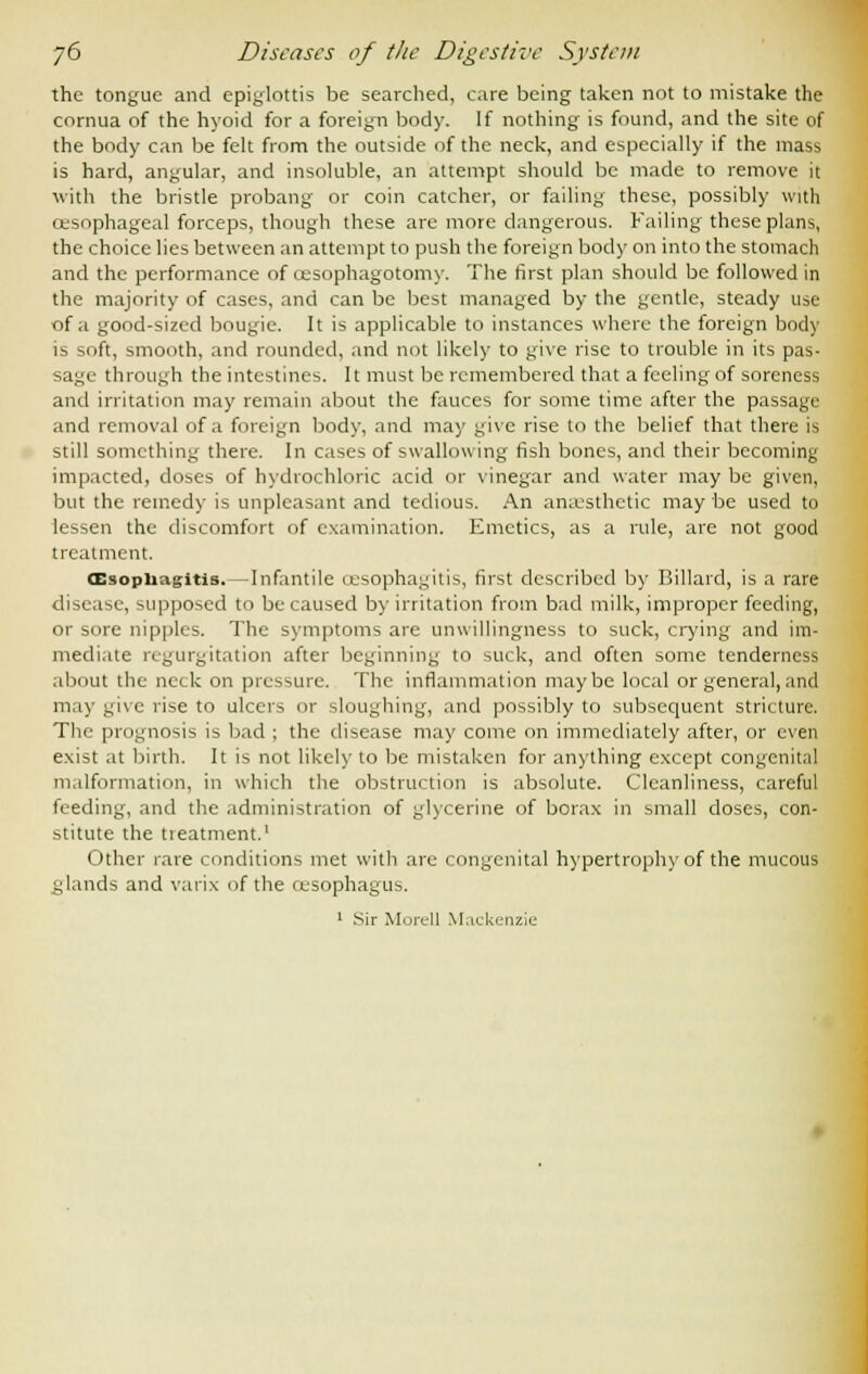 the tongue and epiglottis be searched, care being taken not to mistake the cornua of the hyoid for a foreign body. If nothing is found, and the site of the body can be felt from the outside of the neck, and especially if the mass is hard, angular, and insoluble, an attempt should be made to remove it with the bristle probang or coin catcher, or failing these, possibly with oesophageal forceps, though these are more dangerous. Failing these plans, the choice lies between an attempt to push the foreign body on into the stomach and the performance of cesophagotomy. The first plan should be followed in the majority of cases, and can be best managed by the gentle, steady use of a good-sized bougie. It is applicable to instances where the foreign body is soft, smooth, and rounded, and not likely to give rise to trouble in its pas- sage through the intestines. It must be remembered that a feeling of soreness and irritation may remain about the fauces for some time after the passage and removal of a foreign body, and may give rise to the belief that there is still something there. In cases of swallowing fish bones, and their becoming impacted, doses of hydrochloric acid or vinegar and water may be given, but the remedy is unpleasant and tedious. An anaesthetic may be used to lessen the discomfort of examination. Emetics, as a rule, are not good treatment. oesophagitis. —Infantile oesophagitis, first described by Billard, is a rare disease, supposed to be caused by irritation from bad milk, improper feeding, or sore nipples. The symptoms are unwillingness to suck, crying and im- mediate regurgitation after beginning to suck, and often some tenderness about the neck on pressure. The inflammation maybe local or general, and may give rise to ulcei> or sloughing, and possibly to subsequent stricture. The prognosis is bad ; the disease may come on immediately after, or even exist at birth. It is not likely to be mistaken for anything except congenital malformation, in which the obstruction is absolute. Cleanliness, careful feeding, and the administration of glycerine of borax in small doses, con- stitute the treatment.1 Other rare conditions met with are congenital hypertrophy of the mucous glands and varix of the oesophagus. 1 Sir Morell Mackenzie