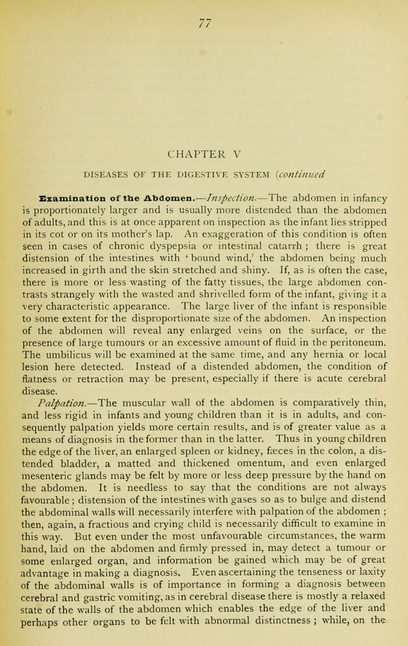 CHAPTER V DISEASES OF THE DIGESTIVE SYSTEM (continued Examination of the Abdomen.—Inspection.—The abdomen in infancy is proportionately larger and is usually more distended than the abdomen of adults, and this is at once apparent on inspection as the infant lies stripped in its cot or on its mother's lap. An exaggeration of this condition is often seen in cases of chronic dyspepsia or intestinal catarrh ; there is great distension of the intestines with ' bound wind,' the abdomen being much increased in girth and the skin stretched and shiny. If, as is often the case, there is more or less wasting of the fatty tissues, the large abdomen con- trasts strangely with the wasted and shrivelled form of the infant, giving it a very characteristic appearance. The large liver of the infant is responsible to some extent for the disproportionate size of the abdomen. An inspection of the abdomen will reveal any enlarged veins on the surface, or the presence of large tumours or an excessive amount of fluid in the peritoneum. The umbilicus will be examined at the same time, and any hernia or local lesion here detected. Instead of a distended abdomen, the condition of flatness or retraction may be present, especially if there is acute cerebral disease. Palpation.—The muscular wall of the abdomen is comparatively thin, and less rigid in infants and young children than it is in adults, and con- sequently palpation yields more certain results, and is of greater value as a means of diagnosis in the former than in the latter. Thus in young children the edge of the liver, an enlarged spleen or kidney, fasces in the colon, a dis- tended bladder, a matted and thickened omentum, and even enlarged mesenteric glands may be felt by more or less deep pressure by the hand on the abdomen. It is needless to say that the conditions are not always favourable; distension of the intestines with gases so as to bulge and distend the abdominal walls will necessarily interfere with palpation of the abdomen ; then, again, a fractious and crying child is necessarily difficult to examine in this way. But even under the most unfavourable circumstances, the warm hand, laid on the abdomen and firmly pressed in, may detect a tumour or some enlarged organ, and information be gained which may be of great advantage in making a diagnosis. Even ascertaining the tenseness or laxity of the abdominal walls is of importance in forming a diagnosis between cerebral and gastric vomiting, as in cerebral disease there is mostly a relaxed state of the walls of the abdomen which enables the edge of the liver and perhaps other organs to be felt with abnormal distinctness ; while, on the