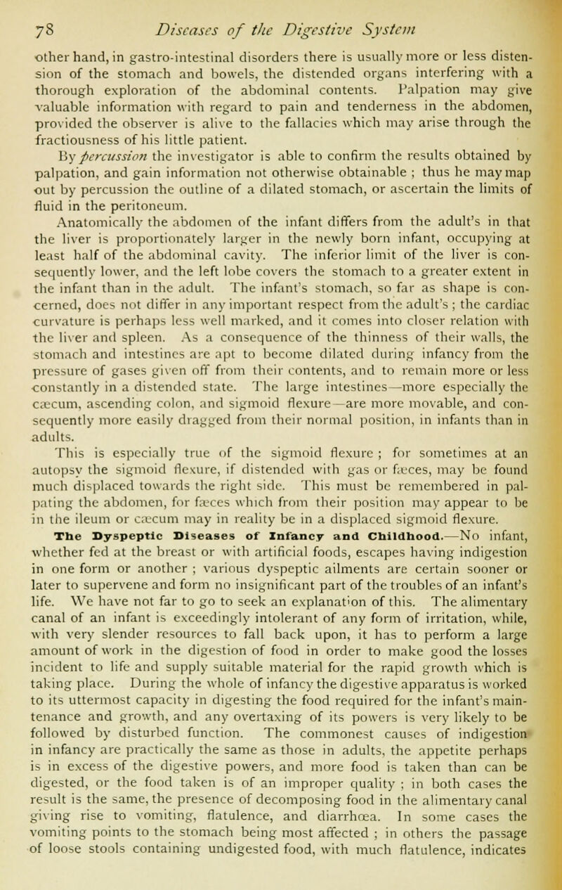 other hand, in gastro-intestinal disorders there is usually more or less disten- sion of the stomach and bowels, the distended organs interfering with a thorough exploration of the abdominal contents. Palpation may give valuable information with regard to pain and tenderness in the abdomen, provided the observer is alive to the fallacies which may arise through the fractiousness of his little patient. My percussion the investigator is able to confirm the results obtained by palpation, and gain information not otherwise obtainable ; thus he may map out by percussion the outline of a dilated stomach, or ascertain the limits of fluid in the peritoneum. Anatomically the abdomen of the infant differs from the adult's in that the liver is proportionately larger in the newly born infant, occupying at least half of the abdominal cavity. The inferior limit of the liver is con- sequently lower, and the left lobe covers the stomach to a greater extent in the infant than in the adult. The infant's stomach, so far as shape is con- cerned, does not differ in any important respect from the adult's ; the cardiac curvature is perhaps less well marked, and it comes into closer relation with the liver and spleen. As a consequence of the thinness of their walls, the stomach and intestines are apt to become dilated during infancy from the pressure of gases given off from their contents, and to remain more or less constantly in a distended state. The large intestines—more especially the caecum, ascending colon, and sigmoid flexure—are more movable, and con- sequently more easily dragged from their normal position, in infants than in adults. This is especially true of the sigmoid flexure ; for sometimes at an autopsy the sigmoid flexure, if distended with gas or feces, may be found much displaced towards the right side. This must be remembered in pal- liating the abdomen, for faeces which from their position may appear to be in the ileum or cajcum may in reality be in a displaced sigmoid flexure. The Dyspeptic Diseases of Infancy and Childhood.—No infant, whether fed at the breast or with artificial foods, escapes having indigestion in one form or another ; various dyspeptic ailments are certain sooner or later to supervene and form no insignificant part of the troubles of an infant's life. We have not far to go to seek an explanation of this. The alimentary canal of an infant is exceedingly intolerant of any form of irritation, while, with very slender resources to fall back upon, it has to perform a large amount of work in the digestion of food in order to make good the losses incident to life and supply suitable material for the rapid growth which is taking place. During the whole of infancy the digestive apparatus is worked to its uttermost capacity in digesting the food required for the infant's main- tenance and growth, and any overtaxing of its powers is very likely to be followed by disturbed function. The commonest causes of indigestion in infancy are practically the same as those in adults, the appetite perhaps is in excess of the digestive powers, and more food is taken than can be digested, or the food taken is of an improper quality ; in both cases the result is the same, the presence of decomposing food in the alimentary canal giving rise to vomiting, flatulence, and diarrhoea. In some cases the vomiting points to the stomach being most affected ; in others the passage of loose stools containing undigested food, with much flatulence, indicates