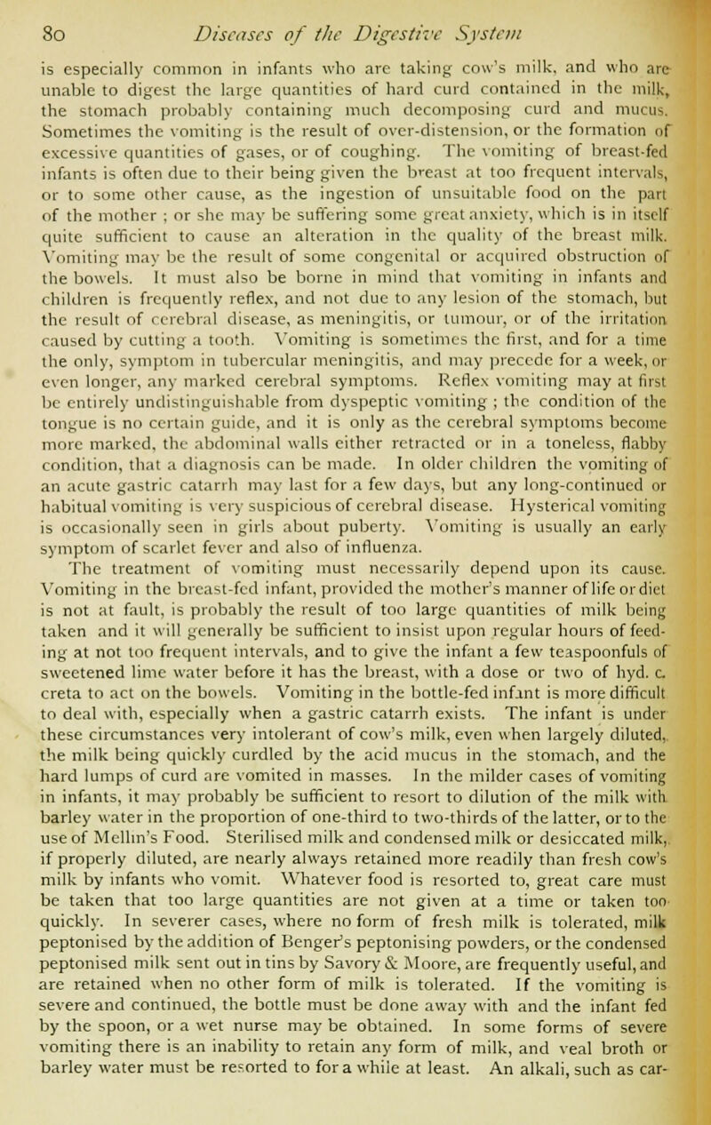 is especially common in infants who are taking cow's milk, and who are- unable to digest the large quantities of hard curd contained in the milk, the stomach probably containing much decomposing curd and mucus. Sometimes the vomiting is the result of over-distension, or the formation of excessive quantities of gases, or of coughing. The vomiting of breast-fed infants is often due to their being given the breast at too frequent intervals, or to some other cause, as the ingestion of unsuitable food on the part of the mother ; or she may be suffering some great anxiety, which is in itself quite sufficient to cause an alteration in the quality of the breast milk. Vomiting may be the result of some congenital or acquired obstruction of the bowels. It must also be borne in mind that vomiting in infants and children is frequently reflex, and not due to any lesion of the stomach, but the result of cerebral disease, as meningitis, or tumour, or of the irritation caused by cutting a tooth. Vomiting is sometimes the first, and for a time the only, symptom in tubercular meningitis, and may precede for a week, or even longer, any marked cerebral symptoms. Reflex vomiting may at Ins! be entirely undistinguishable from dyspeptic vomiting ; the condition of the tongue is no certain guide, and it is only as the cerebral symptoms become more marked, the abdominal walls either retracted or in a toneless, flabby condition, that a diagnosis can be made. In older children the vomiting of an acute gastric catarrh may last for a few days, but any long-continued or habitual vomiting is very suspicious of cerebral disease. Hysterical vomiting is occasionally seen in girls about puberty. Vomiting is usually an early symptom of scarlet fever and also of influenza. The treatment of vomiting must necessarily depend upon its cause. Vomiting in the breast-fed infant, provided the mother's manner of life or diet is not at fault, is probably the result of too large quantities of milk being taken and it will generally be sufficient to insist upon regular hours of feed- ing at not too frequent intervals, and to give the infant a few teaspoonfuls of sweetened lime water before it has the breast, with a dose or two of hyd. c. creta to act on the bowels. Vomiting in the bottle-fed infant is more difficult to deal with, especially when a gastric catarrh exists. The infant is under these circumstances very intolerant of cow's milk, even when largely diluted, the milk being quickly curdled by the acid mucus in the stomach, and the hard lumps of curd are vomited in masses. In the milder cases of vomiting in infants, it may probably be sufficient to resort to dilution of the milk with, barley water in the proportion of one-third to two-thirds of the latter, or to the use of Melhn's Food. Sterilised milk and condensed milk or desiccated milk, if properly diluted, are nearly always retained more readily than fresh cow's milk by infants who vomit. Whatever food is resorted to, great care must be taken that too large quantities are not given at a time or taken too quickly. In severer cases, where no form of fresh milk is tolerated, milk peptonised by the addition of Benger's peptonising powders, or the condensed peptonised milk sent out in tins by Savory & Moore, are frequently useful, and are retained when no other form of milk is tolerated. If the vomiting is severe and continued, the bottle must be done away with and the infant fed by the spoon, or a wet nurse may be obtained. In some forms of severe vomiting there is an inability to retain any form of milk, and veal broth or barley water must be resorted to for a while at least. An alkali, such as car-