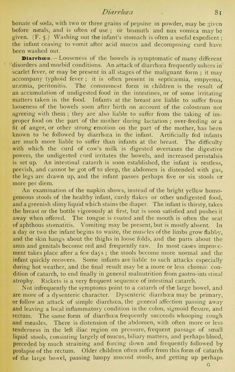 bonatc of soda, with two or three grains of pepsine in powder, may be given before meals, and is often of use ; or bismuth and nux vomica may be given. (F. 5.) Washing out the infant's stomach is often a useful expedient; the infant ceasing to vomit after acid mucus and decomposing curd have been washed out. Diarrhoea. — Looseness of the bowels is symptomatic of many different disorders and morbid conditions. An attack of diarrhcea frequently ushers in scarlet fever, or may be present in all stages of the malignant form ; it may accompany typhoid fever ; it is often present in septicaemia, empyema, uriemia, peritonitis. The commonest form in children is the result of an accumulation of undigested food in the intestines, or of some irritating matters taken in the food. Infants at the breast are liable to suffer from looseness of the bowels soon after birth on account of the colostrum not agreeing with them ; they are also liable to suffer from the taking of im- proper food on the part of the mother during lactation ; over-feeding or a fit of anger, or other strong emotion on the part of the mother, has been known to be followed by diarrhcea in the infant. Artificially fed infants are much more liable to suffer than infants at the breast. The difficulty with which the curd of cow's milk is digested overtaxes the digestive powers, the undigested curd irritates the bowels, and increased peristalsis is set up. An intestinal catarrh is soon established, the infant is restless, peevish, and cannot be got off to sleep, the abdomen is distended with gas, the legs are drawn up, and the infant passes perhaps five or six stools or more per diem. An examination of the napkin shows, instead of the bright yellow homo- geneous stools of the healthy infant, curdy flakes or other undigested food, and a greenish slimy liquid which stains the diaper. The infant is thirsty, takes the breast or the bottle vigorously at first, but is soon satisfied and pushes it away when offered. The tongue is coated and the mouth is often the seat of aphthous stomatitis. Vomiting may be present, but is mostly absent. In a day or two the infant begins to waste, the muscles of the limbs grow flabby, and the skin hangs about the thighs in loose folds, and the parts about the anus and genitals become red and frequently raw. In most cases impro\e- ment takes place after a few days ; the stools become more normal and the infant quickly recovers. Some infants are liable to such attacks especially during hot weather, and the final result may be a more or less chronic con- dition of catarrh, to end finally in general malnutrition from gastro-intcstinal atrophy. Rickets is a very frequent sequence of intestinal catarrh. Not infrequently the symptoms point to a catarrh of the large bowel, and are more of a dysenteric character. Dysenteric diarrhcea may be primary, or follow an attack of simple diarrhcea, the general affection passing away and leaving a local inflammatory condition in the colon, sigmoid flexure, and rectum. The same form of diarrhcea frequently succeeds whooping cough and measles. There is distension of the abdomen, with often more or less tenderness in the left iliac region on pressure, frequent passage of small liquid stools, consisting largely of mucus, biliary matters, and perhaps blood, preceded by much straining and forcing down and frequently followed by prolapse of the rectum. Older children often suffer from this form of catarrh of the large bowel, passing lumpy mucoid stools, and getting up perhaps G