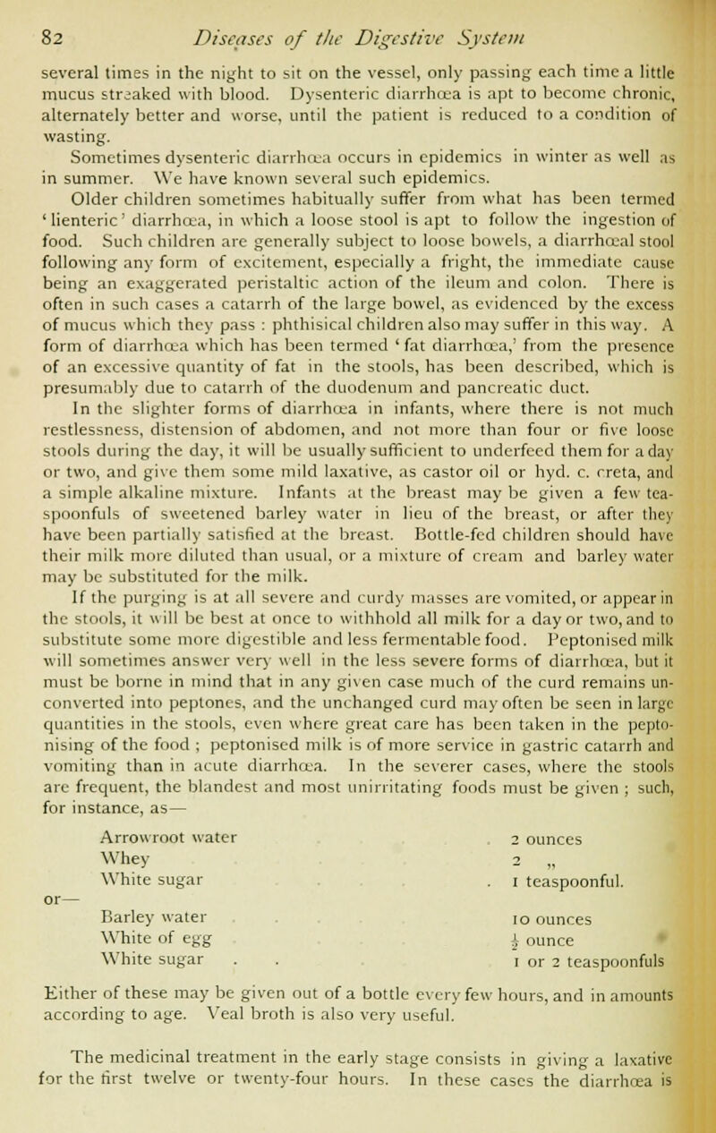 several times in the night to sit on the vessel, only passing each time a little mucus streaked with blood. Dysenteric diarrhoea is apt to become chronic, alternately better and worse, until the patient is reduced to a condition of wasting. Sometimes dysenteric diarrhoea occurs in epidemics in winter as well as in summer. We have known several such epidemics. Older children sometimes habitually suffer from what has been termed 'lienteric' diarrhoea, in which a loose stool is apt to follow the ingestion of food. Such children are generally subject to loose bowels, a diarrhoea] stool following any form of excitement, especially a fright, the immediate cause being an exaggerated peristaltic action of the ileum and colon. There is often in such cases a catarrh of the large bowel, as evidenced by the excess of mucus which they pass : phthisical children also may suffer in this way. A form of diarrhoea which has been termed 'fat diarrhcea,' from the presence of an excessive quantity of fat in the stools, has been described, which is presumably due to catarrh of the duodenum and pancreatic duct. In the slighter forms of diarrhcea in infants, where there is not much restlessness, distension of abdomen, and not more than four or five loose stools during the day, it will be usually sufficient to underfeed them for a day or two, and give them some mild laxative, as castor oil or hyd. c. creta, and a simple alkaline mixture. Infants at the breast may be given a few tea- spoonfuls of sweetened barley water in lieu of the breast, or after they have been partially satisfied at the breast. Bottle-fed children should have their milk more diluted than usual, or a mixture of cream and barley water may be substituted for the milk. If the purging is at all severe and curdy masses are vomited, or appear in the stools, it will be best at once to withhold all milk for a day or two, and to substitute some more digestible and less fermentable food. Peptonised milk will sometimes answer very well in the less severe forms of diarrhoea, but it must be borne in mind that in any given case much of the curd remains un- converted into peptones, and the unchanged curd may often be seen in large quantities in the stools, even where great care has been taken in the pepto- nising of the food ; peptonised milk is of more service in gastric catarrh and vomiting than in acute diarrhoea. In the severer cases, where the stools are frequent, the blandest and most unirritating foods must be given ; such, for instance, as— Arrowroot water 2 ounces Whey 2 „ White sugar . i teaspoonful. or— Barley water io ounces White of egg i ounce White sugar . . I or 2 teaspoonfuls Either of these may be given out of a bottle every few hours, and in amounts according to age. Veal broth is also very useful. The medicinal treatment in the early stage consists in giving a laxative for the first twelve or twenty-four hours. In these cases the diarrhcea is