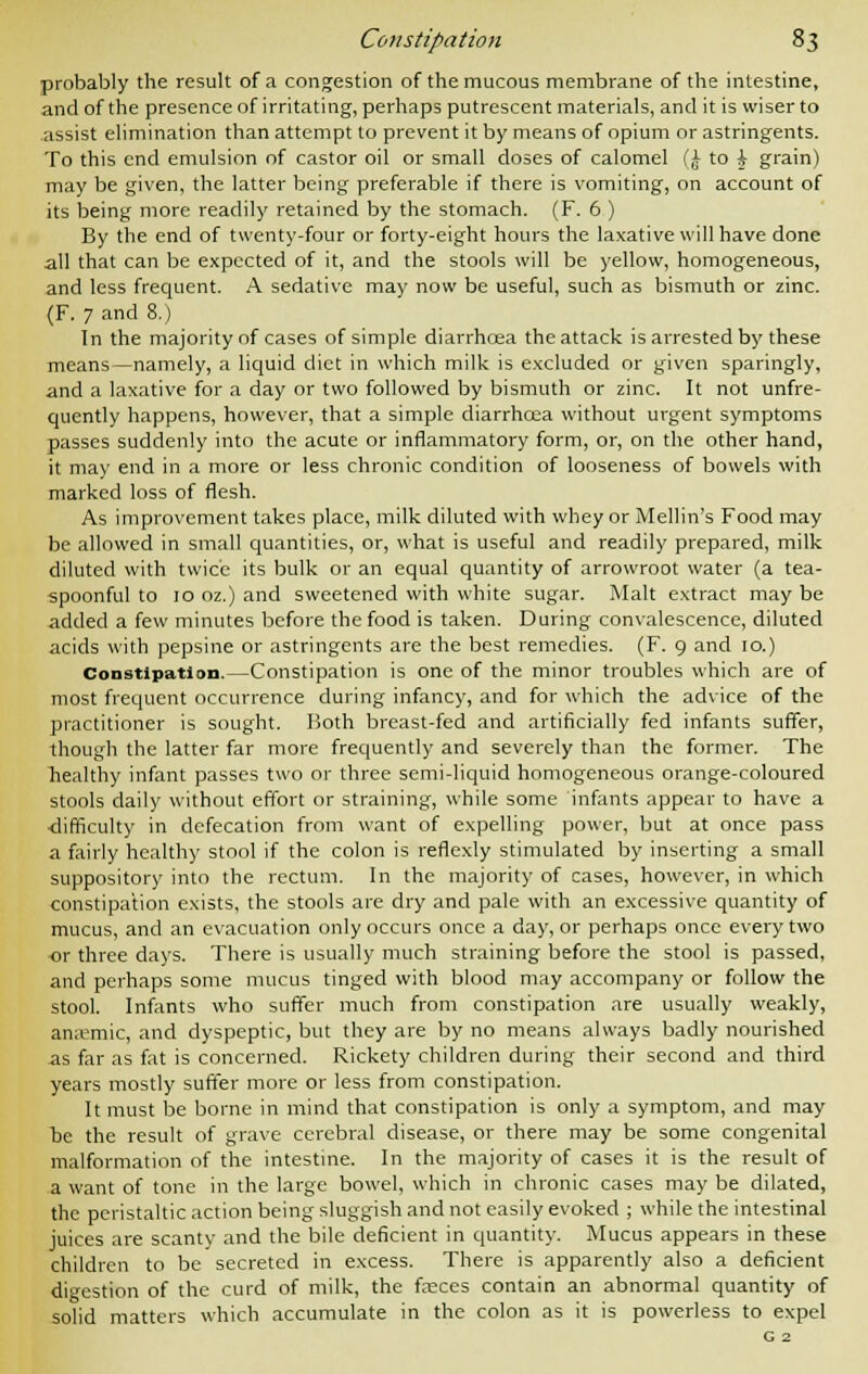 probably the result of a congestion of the mucous membrane of the intestine, and of the presence of irritating, perhaps putrescent materials, and it is wiser to assist elimination than attempt to prevent it by means of opium or astringents. To this end emulsion of castor oil or small doses of calomel (£ to i grain) may be given, the latter being preferable if there is vomiting, on account of its being more readily retained by the stomach. (F. 6 ) By the end of twenty-four or forty-eight hours the laxative will have done all that can be expected of it, and the stools will be yellow, homogeneous, and less frequent. A sedative may now be useful, such as bismuth or zinc. (F. 7 and 8.) In the majority of cases of simple diarrhoea the attack is arrested by these means—namely, a liquid diet in which milk is excluded or given sparingly, and a laxative for a day or two followed by bismuth or zinc. It not unfre- quently happens, however, that a simple diarrhcea without urgent symptoms passes suddenly into the acute or inflammatory form, or, on the other hand, it may end in a more or less chronic condition of looseness of bowels with marked loss of flesh. As improvement takes place, milk diluted with whey or Mellin's Food may be allowed in small quantities, or, what is useful and readily prepared, milk diluted with twice its bulk or an equal quantity of arrowroot water (a tea- spoonful to 10 oz.) and sweetened with white sugar. Malt extract may be added a few minutes before the food is taken. During convalescence, diluted acids with pepsine or astringents are the best remedies. (F. 9 and 10.) Constipation.—Constipation is one of the minor troubles which are of most frequent occurrence during infancy, and for which the advice of the practitioner is sought. Both breast-fed and artificially fed infants suffer, though the latter far more frequently and severely than the former. The liealthy infant passes two or three semi-liquid homogeneous orange-coloured stools daily without effort or straining, while some infants appear to have a difficulty in defecation from want of expelling power, but at once pass a fairly healthy stool if the colon is reflexly stimulated by inserting a small suppository into the rectum. In the majority of cases, however, in which constipation exists, the stools are dry and pale with an excessive quantity of mucus, and an evacuation only occurs once a day, or perhaps once every two or three days. There is usually much straining before the stool is passed, and perhaps some mucus tinged with blood may accompany or follow the stool. Infants who suffer much from constipation are usually weakly, an;omic, and dyspeptic, but they are by no means always badly nourished as far as fat is concerned. Rickety children during their second and third years mostly suffer more or less from constipation. It must be borne in mind that constipation is only a symptom, and may be the result of grave cerebral disease, or there may be some congenital malformation of the intestine. In the majority of cases it is the result of a want of tone in the large bowel, which in chronic cases may be dilated, the peristaltic action being sluggish and not easily evoked ; while the intestinal juices are scanty and the bile deficient in quantity. Mucus appears in these children to be secreted in excess. There is apparently also a deficient digestion of the curd of milk, the fasces contain an abnormal quantity of solid matters which accumulate in the colon as it is powerless to expel G 2