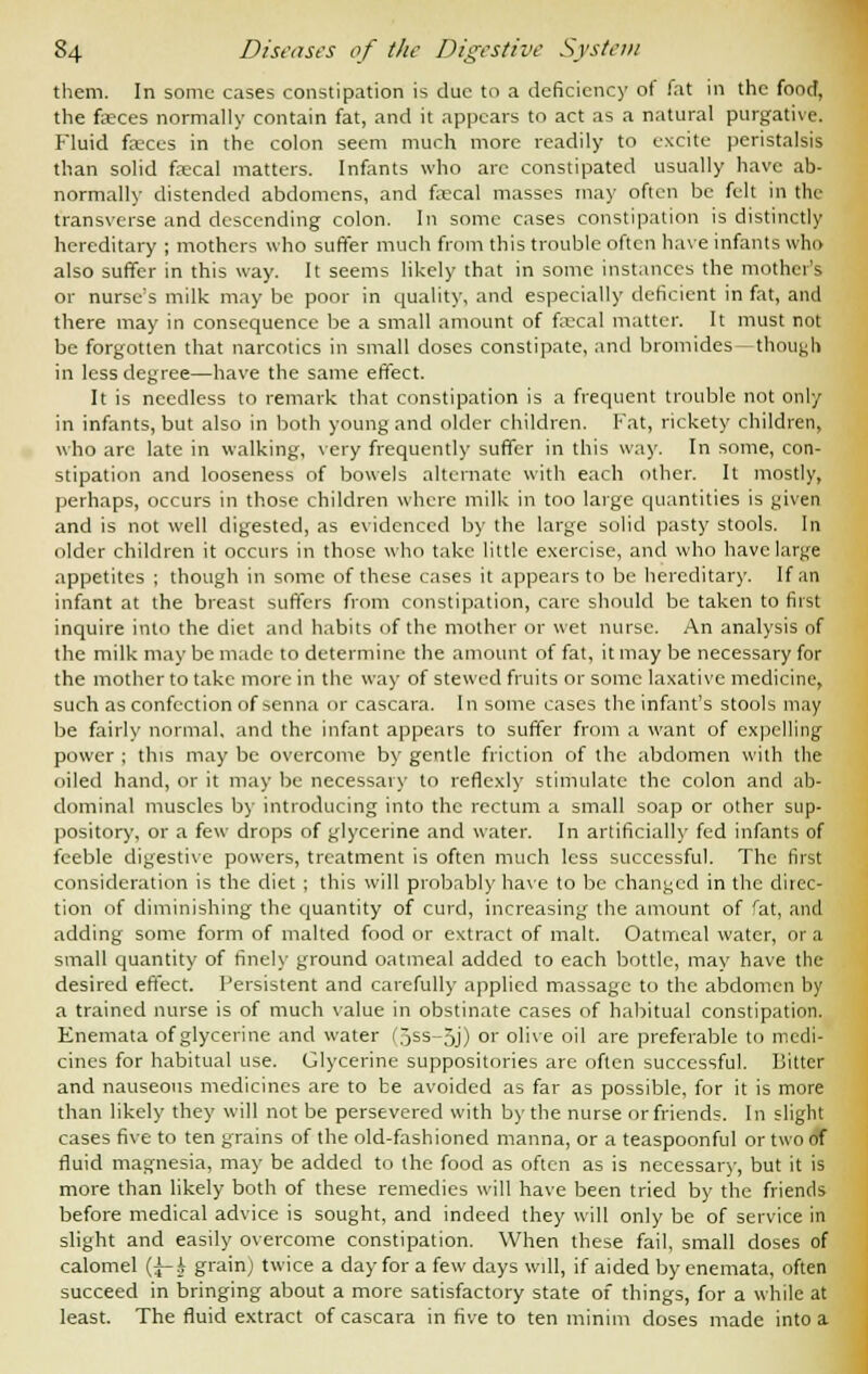 them. In some cases constipation is due to a deficiency of fat in the food, the faeces normally contain fat, and it appears to act as a natural purgative. Fluid faeces in the colon seem much more readily to excite peristalsis than solid faecal matters. Infants who are constipated usually have ab- normally distended abdomens, and faecal masses may often be felt in the transverse and descending colon. In some cases constipation is distinctly hereditary ; mothers who suffer much from this trouble often have infants who also suffer in this way. It seems likely that in some instances the mother's or nurse's milk may be poor in quality, and especially deficient in fat, and there may in consequence be a small amount of fecal matter. It must not be forgotten that narcotics in small doses constipate, and bromides- though in less degree—have the same effect. It is needless to remark that constipation is a frequent trouble not only in infants, but also in both young and older children. Fat, rickety children, who arc late in walking, very frequently suffer in this way. In some, con- stipation and looseness of bowels alternate with each other. It mostly, perhaps, occurs in those children where milk in too large quantities is given and is not well digested, as evidenced by the large solid pasty stools. In older children it occurs in those who take little exercise, and who have large appetites ; though in some of these cases it appears to be hereditary. If an infant at the breast suffers from constipation, care should be taken to first inquire into the diet and habits of the mother or wet nurse. An analysis of the milk may be made to determine the amount of fat, it may be necessary for the mother to take more in the way of stewed fruits or some laxative medicine, such as confection of senna or cascara. In some cases the infant's stools may be fairly normal, and the infant appears to suffer from a want of expelling power ; this may be overcome by gentle friction of the abdomen with the oiled hand, or it may be necessary to reflcxly stimulate the colon and ab- dominal muscles by introducing into the rectum a small soap or other sup- pository, or a few drops of glycerine and water. In artificially fed infants of feeble digestive powers, treatment is often much less successful. The first consideration is the diet ; this will probably have to be changed in the direc- tion of diminishing the quantity of curd, increasing the amount of fat, and adding some form of malted food or extract of malt. Oatmeal water, or a small quantity of finely ground oatmeal added to each bottle, may have the desired effect. Persistent and carefully applied massage to the abdomen by a trained nurse is of much value in obstinate cases of habitual constipation. Enemata of glycerine and water i5ss-5j) or olive oil are preferable to medi- cines for habitual use. Glycerine suppositories are often successful. Bitter and nauseous medicines are to be avoided as far as possible, for it is more than likely they will not be persevered with by the nurse or friends. In slight cases five to ten grains of the old-fashioned manna, or a teaspoonful or two of fluid magnesia, may be added to the food as often as is necessary, but it is more than likely both of these remedies will have been tried by the friends before medical advice is sought, and indeed they will only be of service in slight and easily overcome constipation. When these fail, small doses of calomel {^-h grain) twice a day for a few days will, if aided by enemata, often succeed in bringing about a more satisfactory state of things, for a while at least. The fluid extract of cascara in five to ten minim doses made into a