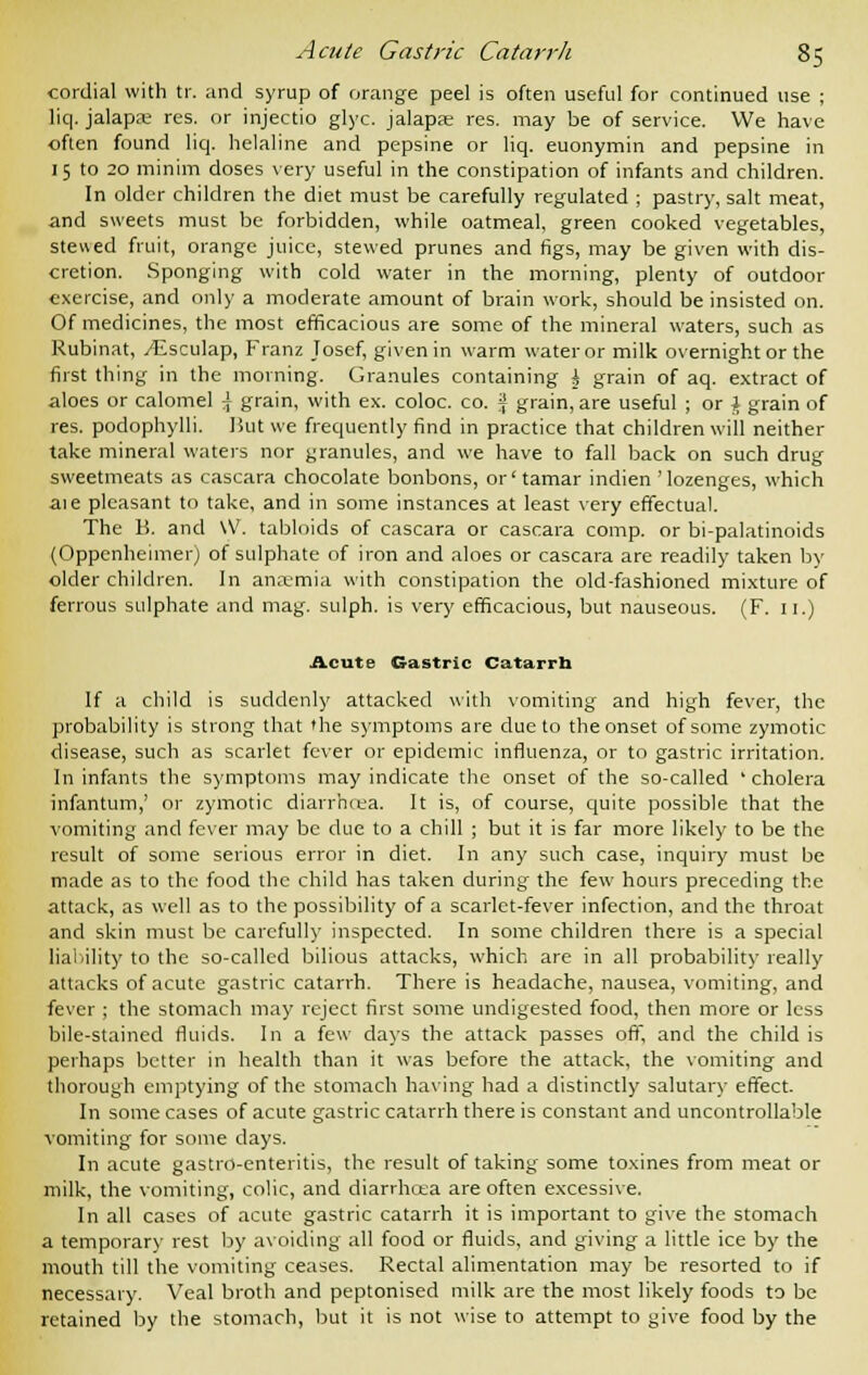 cordial with tr. and syrup of orange peel is often useful for continued use ; liq. jalapre res. or injectio glyc. jalapae res. may be of service. We have often found liq. helaline and pepsine or liq. euonymin and pepsine in 15 to 20 minim doses very useful in the constipation of infants and children. In older children the diet must be carefully regulated ; pastry, salt meat, and sweets must be forbidden, while oatmeal, green cooked vegetables, stewed fruit, orange juice, stewed prunes and figs, may be given with dis- cretion. Sponging with cold water in the morning, plenty of outdoor exercise, and only a moderate amount of brain work, should be insisted on. Of medicines, the most efficacious are some of the mineral waters, such as Rubinat, ^Esculap, Franz Josef, given in warm water or milk overnight or the first thing in the morning. Granules containing \ grain of aq. extract of aloes or calomel \ grain, with ex. coloc. co. -\ grain, are useful ; or \ grain of res. podophylli. I5ut we frequently find in practice that children will neither take mineral waters nor granules, and we have to fall back on such drug sweetmeats as cascara chocolate bonbons, or' tamar indien 'lozenges, which aie pleasant to take, and in some instances at least very effectual. The B. and \V. tabloids of cascara or cascara comp. or bi-palatinoids (Oppenheimer) of sulphate of iron and aloes or cascara are readily taken by older children. In anaemia with constipation the old-fashioned mixture of ferrous sulphate and mag. sulph. is very efficacious, but nauseous. (F. 11.) Acute Gastric Catarrh If a child is suddenly attacked with vomiting and high fever, the probability is strong that the symptoms are due to the onset of some zymotic disease, such as scarlet fever or epidemic influenza, or to gastric irritation. In infants the symptoms may indicate the onset of the so-called 'cholera infantum,' or zymotic diarrhoea. It is, of course, quite possible that the vomiting and fever may be due to a chill ; but it is far more likely to be the result of some serious error in diet. In any such case, inquiry must be made as to the food the child has taken during the few hours preceding the attack, as well as to the possibility of a scarlet-fever infection, and the throat and skin must be carefully inspected. In some children there is a special liability to the so-called bilious attacks, which are in all probability really attacks of acute gastric catarrh. There is headache, nausea, vomiting, and fever ; the stomach may reject first some undigested food, then more or less bile-stained fluids. In a few days the attack passes off, and the child is perhaps better in health than it was before the attack, the vomiting and thorough emptying of the stomach having had a distinctly salutary effect- In some cases of acute gastric catarrh there is constant and uncontrollable vomiting for some days. In acute gastro-enteritis, the result of taking some toxines from meat or milk, the vomiting, colic, and diarrhoea are often excessive. In all cases of acute gastric catarrh it is important to give the stomach a temporary rest by avoiding all food or fluids, and giving a little ice by the mouth till the vomiting ceases. Rectal alimentation may be resorted to if necessary. Veal broth and peptonised milk are the most likely foods t3 be retained by the stomach, but it is not wise to attempt to give food by the