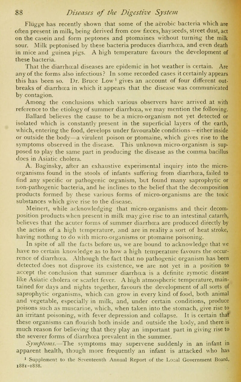 Fliigge has recently shown that some of the aerobic bacteria which are often present in milk, being derived from cow faeces, hayseeds, street dust, act on the casein and form peptones and ptomaines without turning the milk sour. Milk pcptonised by these bacteria produces diarrhoea, and even death in mice and guinea pigs. A high temperature favours the development of these bacteria. That the diarrhceal diseases arc epidemic in hot weather is certain. Are any of the forms also infectious? In some recorded cases it certainly appears this has been so. Dr. Bruce Low1 gives an account of four different out- breaks of diarrhoea in which it appears that the disease was communicated by contagion. Among the conclusions which various observers have arrived at with reference to the etiology of summer diarrhcea, we may mention the following. Ballard believes the cause to be a micro-organism not yet detected or isolated which is constantly present in the superficial layers of the earth, which, entering the food, develops under favourable conditions —either inside or outside the body—a virulent poison or ptomaine, which gives rise to the symptoms observed in the disease. This unknown micro-organism is sup- posed to play the same part in producing the disease as the comma bacillus does in Asiatic cholera. A. Baginsky, after an exhaustive experimental inquiry into the micro- organisms found in the stools of infants suffering from diarrhcea, failed to find any specific or pathogenic organism, but found many saprophytic or non-pathogenic bacteria, and he inclines to the belief that the decomposition products formed by these various forms of micro-organisms arc the toxic substances which give rise to the disease. Meincrt, while acknowledging that micro-organisms and their decom- position products when present in milk may give rise to an intestinal catarrh, believes that the acutcr forms of summer diarrhcea arc produced directly by the action of a high temperature, and are in reality a sort of heat stroke, having nothing to do with micro-organisms or ptomaine poisoning. In spite of all the facts before us, we are bound to acknowledge that we have no certain knowledge as to how a high temperature favours the occur- rence of diarrhoea. Although the fact that no pathogenic organism has been detected does not disprove its existence, we are not yet in a position to accept the conclusion that summer diarrhcea is a definite zymotic disease like Asiatic cholera or scarlet fever. A high atmospheric temperature, main- tained for days and nights together, favours the development of all sorts of saprophytic organisms, which can grow in every kind of food, both animal and vegetable, especially in milk, and, under certain conditions, produce poisons such as muscarine, which, when taken into the stomach, give rise to an irritant poisoning, with fever depression and collapse. It is certain that these organisms can flourish both inside and outside the body, and there is much reason for believing that they play an important part in giving rise to the severer forms of diarrhcea prevalent in the summer. Symptoms.—The symptoms may supervene suddenly in an infant in apparent health, though more frequently an infant is attacked who has 1 Supplement to the Seventeenth Annual Report of the Local Government Board, 1881-1888.