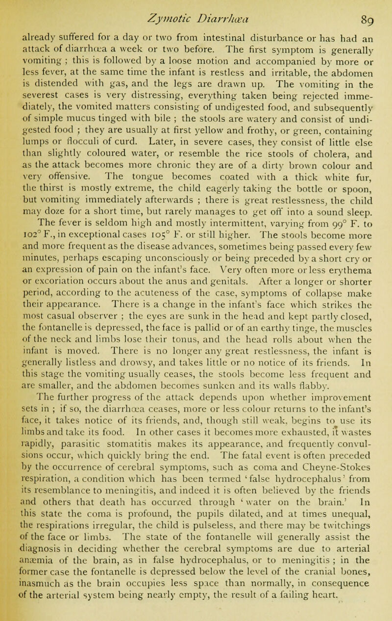 already suffered for a day or two from intestinal disturbance or has had an attack of diarrhoea a week or two before. The first symptom is generally vomiting ; this is followed by a loose motion and accompanied by more or less fever, at the same time the infant is restless and irritable, the abdomen is distended with gas, and the legs are drawn up. The vomiting in the severest cases is very distressing, everything taken being rejected imme- diately, the vomited matters consisting of undigested food, and subsequently of simple mucus tinged with bile ; the stools are watery and consist of undi- gested food ; they are usually at first yellow and frothy, or green, containing lumps or flocculi of curd. Later, in severe cases, they consist of little else than slightly coloured water, or resemble the rice stools of cholera, and as the attack becomes more chronic they are of a dirty brown colour and very offensive. The tongue becomes coated with a thick white fur, the thirst is mostly extreme, the child eagerly taking the bottle or spoon, but vomiting immediately afterwards ; there is great restlessness, the child may doze for a short time, but rarely manages to get off into a sound sleep. The fever is seldom high and mostly intermittent, varying from 990 F. to 102° F., in exceptional cases 1050 F. or still higher. The stools become more and more frequent as the disease advances, sometimes being passed every few minutes, perhaps escaping unconsciously or being preceded by a short cry or an expression of pain on the infant's face. Very often more orless erythema or excoriation occurs about the anus and genitals. After a longer or shorter period, according to the acuteness of the case, symptoms of collapse make their appearance. There is a change in the infant's face which strikes the most casual observer ; the eyes are sunk in the head and kept partly closed, the fontanelle is depressed, the face is pallid or of an earthy tinge, the muscles of the neck and limbs lose their tonus, and the head rolls about when the infant is moved. There is no longer any great restlessness, the infant is generally listless and drowsy, and takes little or no notice of its friends. In this stage the vomiting usually ceases, the stools become less frequent and are smaller, and the abdomen becomes sunken and its walls flabby. The further progress of the attack depends upon whether improvement sets in ; if so, the diarrhoea ceases, more or less colour returns to the infant's face, it takes notice of its friends, and, though still weak, begins to use its limbs and take its food. In other cases it becomes more exhausted, it wastes rapidly, parasitic stomatitis makes its appearance, and frequently convul- sions occur, which quickly bring the end. The fatal event is often preceded by the occurrence of cerebral symptoms, such as coma and Cheyne-Stokes respiration, a condition which has been termed'false hydrocephalus'from its resemblance to meningitis, and indeed it is often believed by the friends and others that death has occurred through 'water on the brain.' In this state the coma is profound, the pupils dilated, and at times unequal, the respirations irregular, the child is pulseless, and there may be twitchings of the face or limbs. The state of the fontanelle will generally assist the diagnosis in deciding whether the cerebral symptoms are due to arterial anaemia of the brain, as in false hydrocephalus, or to meningitis ; in the former case the fontanelle is depressed below the level of the cranial bones, inasmuch as the brain occupies less space than normally, in consequence of the arterial system being nearly empty, the result of a failing heart.