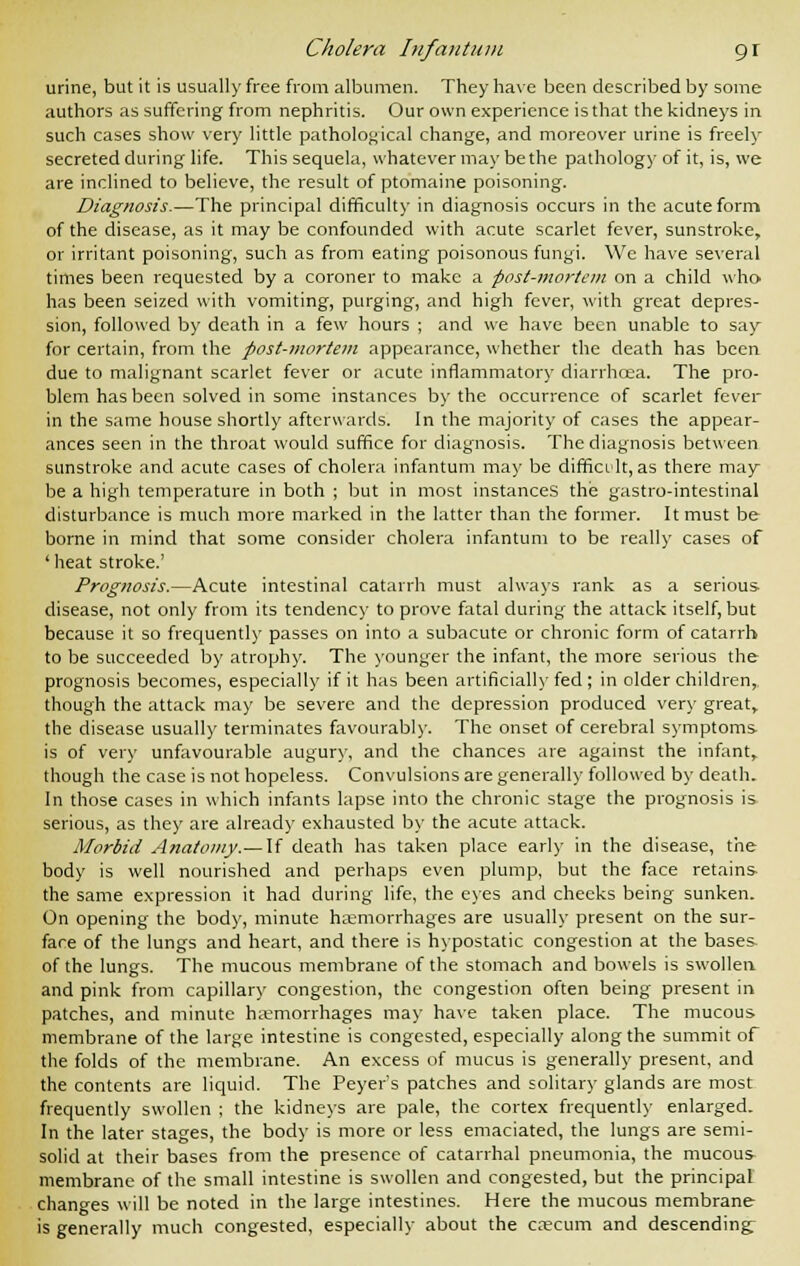 urine, but it is usually free from albumen. They have been described by some authors as suffering from nephritis. Our own experience is that the kidneys in such cases show very little pathological change, and moreover urine is freely secreted during life. This sequela, whatever may be the pathology of it, is, we are inclined to believe, the result of ptomaine poisoning. Diagnosis-—The principal difficulty in diagnosis occurs in the acute form of the disease, as it may be confounded with acute scarlet fever, sunstroke, or irritant poisoning, such as from eating poisonous fungi. We have several times been requested by a coroner to make a post-mortem on a child who has been seized with vomiting, purging, and high fever, with great depres- sion, followed by death in a few hours ; and we have been unable to say for certain, from the post-mortem appearance, whether the death has been due to malignant scarlet fever or acute inflammatory diarrhcea. The pro- blem has been solved in some instances by the occurrence of scarlet fever in the same house shortly afterwards. In the majority of cases the appear- ances seen in the throat would suffice for diagnosis. The diagnosis between sunstroke and acute cases of cholera infantum may be difficult, as there may- be a high temperature in both ; but in most instances the gastro-intestinal disturbance is much more marked in the latter than the former. It must be borne in mind that some consider cholera infantum to be really cases of ' heat stroke.' Prognosis.—Acute intestinal catarrh must always rank as a serious disease, not only from its tendency to prove fatal during the attack itself, but because it so frequently passes on into a subacute or chronic form of catarrh to be succeeded by atrophy. The younger the infant, the more serious the prognosis becomes, especially if it has been artificially fed ; in older children, though the attack may be severe and the depression produced very great, the disease usually terminates favourably. The onset of cerebral symptoms is of very unfavourable augury, and the chances are against the infant, though the case is not hopeless. Convulsions are generally followed by death. In those cases in which infants lapse into the chronic stage the prognosis is serious, as they are already exhausted by the acute attack. Morbid Anatomy.— If death has taken place early in the disease, the body is well nourished and perhaps even plump, but the face retains the same expression it had during life, the eyes and checks being sunken. On opening the body, minute haemorrhages are usually present on the sur- face of the lungs and heart, and there is hypostatic congestion at the bases- of the lungs. The mucous membrane of the stomach and bowels is swollen and pink from capillary congestion, the congestion often being present in patches, and minute haemorrhages may have taken place. The mucous membrane of the large intestine is congested, especially along the summit of the folds of the membrane. An excess of mucus is generally present, and the contents are liquid. The Peyer's patches and solitary glands are most frequently swollen ; the kidneys are pale, the cortex frequently enlarged. In the later stages, the body is more or less emaciated, the lungs are semi- solid at their bases from the presence of catarrhal pneumonia, the mucous membrane of the small intestine is swollen and congested, but the principal changes will be noted in the large intestines. Here the mucous membrane is generally much congested, especially about the caecum and descending;