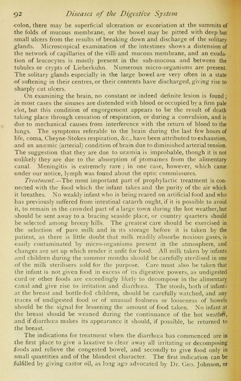 colon, there may be superficial ulceration or excoriation at the summits of the folds of mucous membrane, or the bowel may be pitted with deep but small ulcers from the results of breaking down and discharge of the solitary glands. Microscopical examination of the intestines shows a distension of the network of capillaries of the villi and mucous membrane, and an exuda- tion of leucocytes is mostly present in the sub-mucosa and between the tubules or crypts of Lieberkuhn. Numerous micro-organisms are present. The solitary glands especially in the large bowel are very often in a state of softening in their centres, or their contents have discharged, giving rise to sharply cut ulcers. On examining the brain, no constant or indeed definite lesion is found ; in most cases the sinuses are distended with blood or occupied by a firm pale clot, but this condition of engorgement appears to be the result of death taking place through cessation of respiration, or during a convulsion, and is due to mechanical causes from interference with the return of blood to the lungs. The symptoms referable to the brain during the last few hours of life, coma, Cheyne-Stokes respiration. &c, have been attributed to exhaustion, and an anaemic (arterial) condition of brain due to diminished arterial tension. The suggestion that they are clue to uraemia is improbable, though it is not unlikely they are due to the absorption of ptomaines from the alimentary canal. Meningitis is extremely rare ; in one case, however, which came under our notice, lymph was found about the optic commissures. Treatment.—The most important part of prophylactic treatment is con- nected with the food which the infant takes and the purity of the air which it breathes. No weakly infant who is being reared on artificial food and who has previously suffered from intestinal catarrh ought, if it is possible to avoid it, to remain in the crowded part of a large town during the hot weather, but should be sent away to a bracing seaside place, or country quarters should be selected among breezy hills. The greatest care should be exercised in the selection of pure milk and in its storage before it is taken by the patient, as there is little doubt that milk readily absorbs noxious gases, is easily contaminated by micro-organisms present in the atmosphere, and changes are set up which render it unfit for food. All milk taken by infants and children during the summer months should be carefully sterilised in one of the milk sterilisers sold for the purpose. Care must also be taken that the infant is not given food in excess of its digestive powers, as undigested curd or other foods are exceedingly likely to decompose in the alimentary canal and give rise to irritation and diarrhoea. The stools, both of infant. at the breast and bottle-fed children, should be carefully watched, and any traces of undigested food or of unusual foulness or looseness of bowels should be the signal for lessening the amount of food taken. No infant at the breast should be weaned during the continuance of the hot weather, and if diarrhcea makes its appearance it should, if possible, be returned to the breast. The indications for treatment when the diarrhcea has commenced are in the first place to give a laxative to clear away all irritating or decomposing foods and relieve the congested bowel, and secondly to give food only in small quantities and of the blandest character. The first indication can be fulfilled by giving castor oil, as long ago advocated by Dr. Geo. Johnson, or