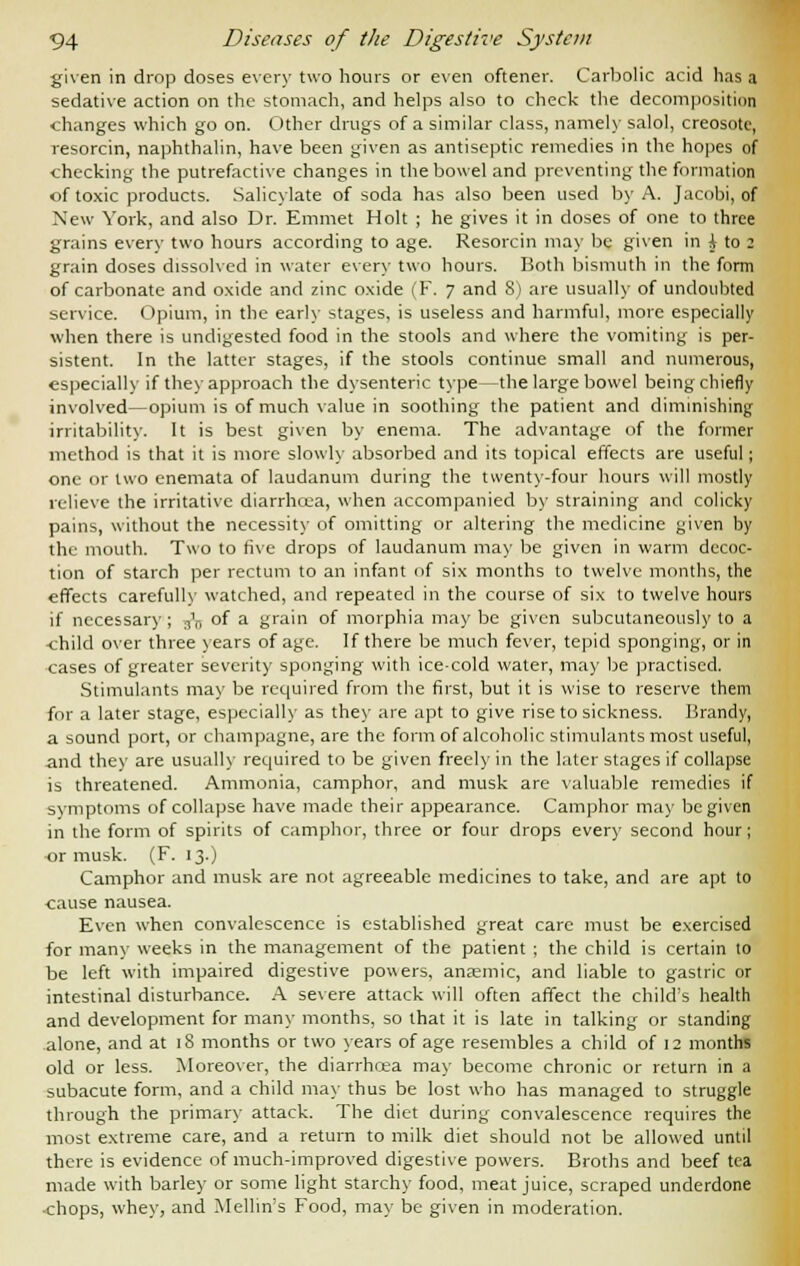 given in drop doses every two hours or even oftener. Carbolic acid has a sedative action on the stomach, and helps also to check the decomposition changes which go on. Other drugs of a similar class, namely salol, creosote, resorcin, naphthalin, have been given as antiseptic remedies in the hopes of checking the putrefactive changes in the bowel and preventing the formation of toxic products. Salicylate of soda has also been used by A. Jacobi, of New York, and also Dr. Emmet Holt ; he gives it in doses of one to three grains every two hours according to age. Resorcin may be given in \ to 2 grain doses dissolved in water every two hours. Both bismuth in the form of carbonate and oxide and zinc oxide (F. 7 and 8) are usually of undoubted service. Opium, in the early stages, is useless and harmful, more especially when there is undigested food in the stools and where the vomiting is per- sistent. In the latter stages, if the stools continue small and numerous, especially if they approach the dysenteric type—the large bowel being chiefly involved—opium is of much value in soothing the patient and diminishing irritability. It is best given by enema. The advantage of the former method is that it is more slowly absorbed and its topical effects are useful; one or two enemata of laudanum during the twenty-four hours will mostly relieve the irritative diarrhcea, when accompanied by straining and colicky pains, without the necessity of omitting or altering the medicine given by the mouth. Two to five drops of laudanum may be given in warm decoc- tion of starch per rectum to an infant of six months to twelve months, the effects carefully watched, and repeated in the course of six to twelve hours if necessary; 3>n of a grain of morphia may be given subcutaneously to a ■child over three years of age. If there be much fever, tepid sponging, or in cases of greater severity sponging with ice-cold water, may be practised. Stimulants may be required from the first, but it is wise to reserve them for a later stage, especially as they are apt to give rise to sickness. Brandy, a sound port, or champagne, are the form of alcoholic stimulants most useful, -and they are usually required to be given freely in the later stages if collapse is threatened. Ammonia, camphor, and musk are valuable remedies if symptoms of collapse have made their appearance. Camphor may be given in the form of spirits of camphor, three or four drops every second hour; or musk. (F. 13.) Camphor and musk are not agreeable medicines to take, and are apt to cause nausea. Even when convalescence is established great care must be exercised for many weeks in the management of the patient ; the child is certain to be left with impaired digestive powers, anaemic, and liable to gastric or intestinal disturbance. A severe attack will often affect the child's health and development for many months, so that it is late in talking or standing alone, and at 18 months or two years of age resembles a child of 12 months old or less. Moreover, the diarrhoea may become chronic or return in a subacute form, and a child may thus be lost who has managed to struggle through the primary attack. The diet during convalescence requires the most extreme care, and a return to milk diet should not be allowed until there is evidence of much-improved digestive powers. Broths and beef tea made with barley or some light starchy food, meat juice, scraped underdone ■chops, whey, and Mellin's Food, may be given in moderation.