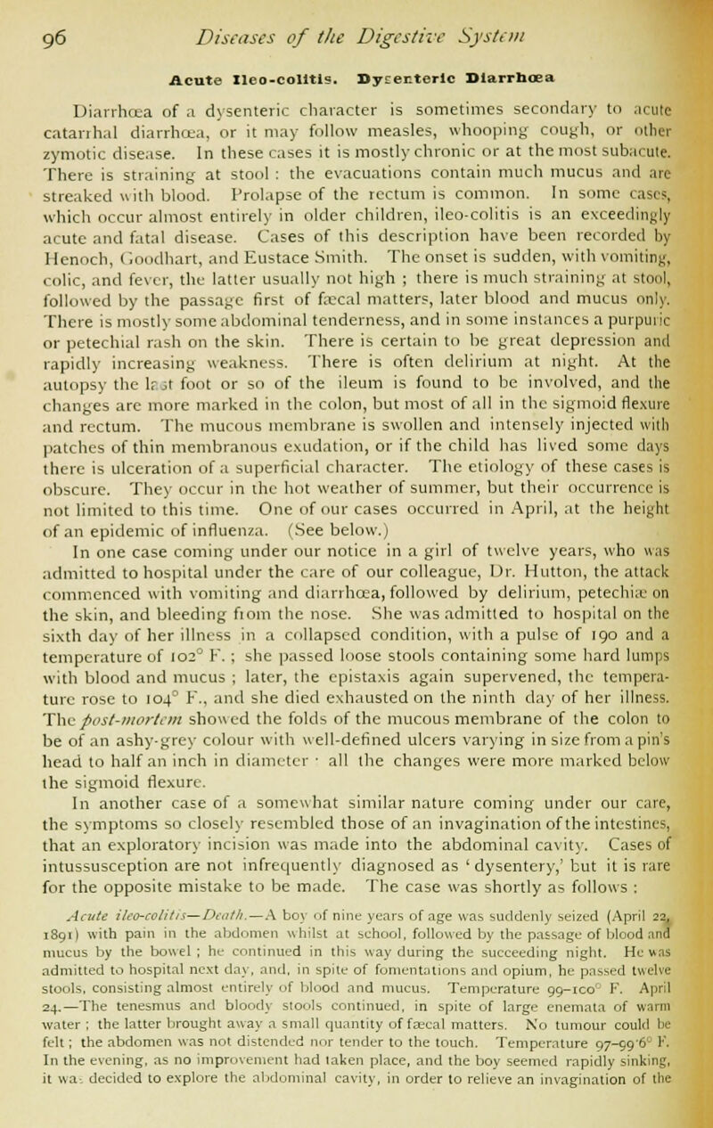 Acute Ileo-colitis. Bytrenterlc Dlarrnoea Diarrhoea of a dysenteric character is sometimes secondary to acute catarrhal diarrhcea, or it may follow measles, whooping cough, or other zymotic disease. In these cases it is mostly chronic or at the most subacute. There is straining at stool : the evacuations contain much mucus and are streaked with blood. Prolapse of the rectum is common. In some cases, which occur almost entirely in older children, ileo-colitis is an exceedingly acute and fatal disease. Cases of this description have been recorded by Henoch, Goodhart, and Eustace Smith. The onset is sudden, with vomiting, colic, and fever, the latter usually not high ; there is much straining at stool, followed by the passage first of fa?cal matters, later blood and mucus only. There is mostly some abdominal tenderness, and in some instances a purpuric or petechial rash on the skin. There is certain to be great depression and rapidly increasing weakness. There is often delirium at night. At the autopsy the lr A foot or so of the ileum is found to be involved, and the changes are more marked in the colon, but most of all in the sigmoid flexure and rectum. The mucous membrane is swollen and intensely injected with patches of thin membranous exudation, or if the child has lived some days there is ulceration of a superficial character. The etiology of these cases is obscure. They occur in the hot weather of summer, but their occurrence is not limited to this time. One of our cases occurred in April, at the height of an epidemic of influenza. (See below.) In one case coming under our notice in a girl of twelve years, who was admitted to hospital under the care of our colleague, Dr. Hutton, the attack commenced with vomiting and diarrhoea, followed by delirium, petechia: on the skin, and bleeding fiom the nose. She was admitted to hospital on the sixth day of her illness in a collapsed condition, with a pulse of 190 and a temperature of 102° F. ; she passed loose stools containing some hard lumps with blood and mucus ; later, the epistaxis again supervened, the tempera- ture rose to 1040 F., and she died exhausted on the ninth day of her illness. The post-mortem showed the folds of the mucous membrane of the colon to be of an ashy-grey colour with well-defined ulcers varying in size from a pin's head to half an inch in diameter ■ all the changes were more marked below the sigmoid flexure. In another case of a somewhat similar nature coming under our care, the symptoms so closely resembled those of an invagination of the intestines, that an exploratory incision was made into the abdominal cavity. Cases of intussusception are not infrequently diagnosed as 'dysentery,' but it is rare for the opposite mistake to be made. The case was shortly as follows : Acute ileo-colitis—Death.—A boy of nine years of age was suddenly seized (April 22, 1891) with pain in the abdomen whilst at school, followed by the passage of blood :ind mucus by the bowel ; he continued in this way during the succeeding night. He u.ns admitted to hospital next day, and. in spite of fomentations and opium, he passed twelve stools, consisting almost entirely of blood and mucus. Temperature 99-ico0 F. April 24.—The tenesmus and blood}- stools continued, in spite of large enemata of warm water ; the latter brought away a small quantity of feecal matters. No tumour could be felt; the abdomen was not distended nor tender to the touch. Temperature 97-996 F. In the evening, as no improvement had taken place, and the boy seemed rapidly sinking, it wa-. decided to explore the abdominal cavity, in order to relieve an invagination of the