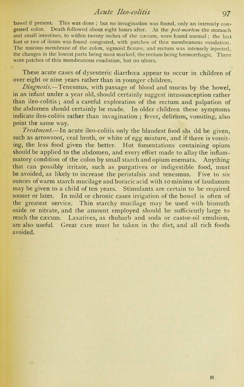 Acute Iko-colitis gj bowel if present. This was done ; but no invagination was found, only an intensely con- gested colon. Death followed about eight hours after. At the post-mortem the stomach and small intestines, to within twenty inches of the caecum, were found normal; the last foot or two of ileum was found congested, with patches of thin membranous exudation. The mucous membrane of the colon, sigmoid flexure, and rectum was intensely injected, the changes in the lowest parts being most marked, the rectum being hcemorrhagic. There were patches of thin membranous exudation, but no ulcers. These acute cases of dysenteric diarrhoea appear to occur in children of over eight or nine years rather than in younger children. Diagnosis.—Tenesmus, with passage of blood and mucus by the bowel, in an infant under a year old, should certainly suggest intussusception rather than ileo-colitis ; and a careful exploration of the rectum and palpation of the abdomen should certainly be made. In older children these symptoms indicate ileo-colitis rather than invagination ; fever, delirium, vomiting, also point the same way. Treatment.— In acute ileo-colitis only the blandest food she lid be given, such as arrowroot, veal broth, or white of egg mixture, and if there is vomit- ing, the less food given the better. Hot fomentations containing opium should be applied to the abdomen, and every effort made to allay the inflam- matory condition of the colon by small starch and opium enemata. Anything that can possibly irritate, such as purgatives or indigestible food, must be avoided, as likely to increase the peristalsis and tenesmus. Five to six ounces of warm starch mucilage and boracicacid with 10 minims of laudanum may be given to a child often years. Stimulants are certain to be required sooner or later. In mild or chronic cases irrigation of the bowel is often of the greatest service. Thin starchy mucilage may be used with bismuth oxide or nitrate, and the amount employed should be sufficiently large to reach the caecum. Laxatives, as rhubarb and soda or castor-oil emulsion, are also useful. Great care must be taken in the diet, and all rich foods, avoided. H