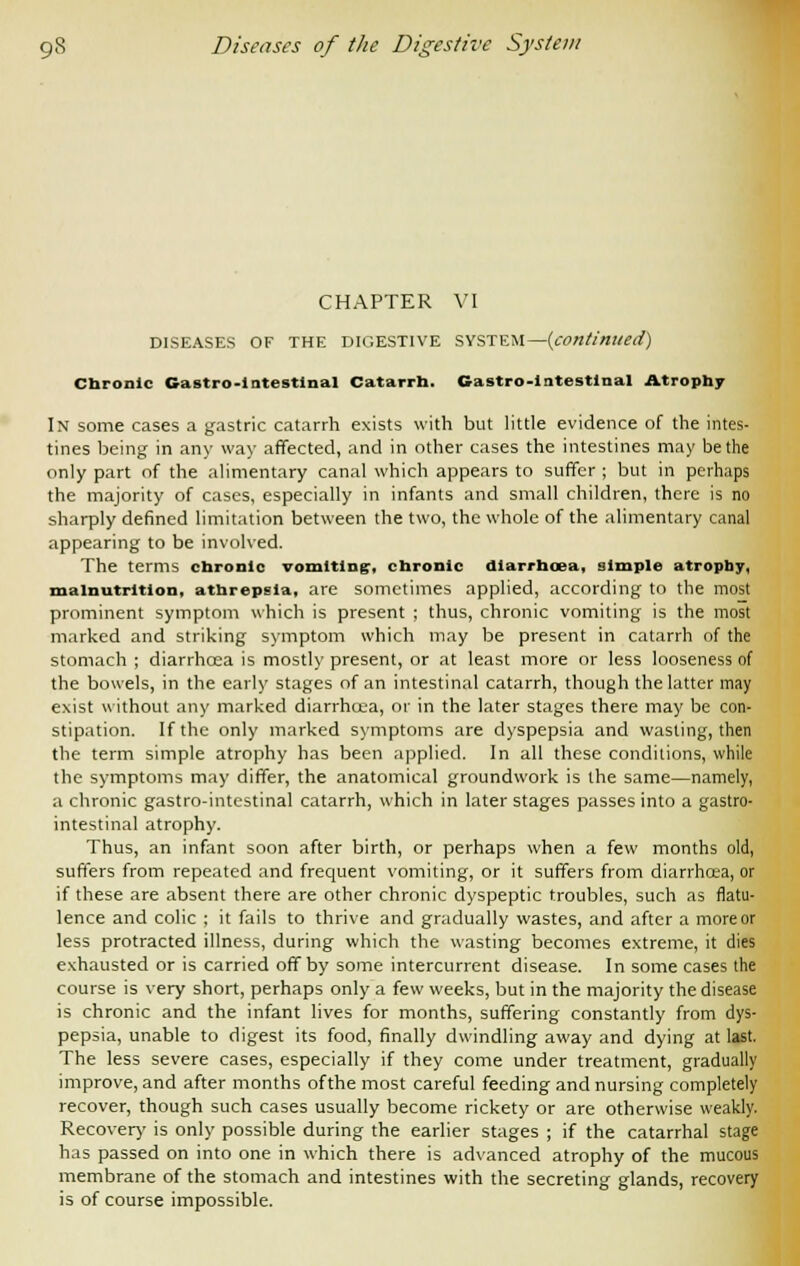 CHAPTER VI DISEASES OF THE DIGESTIVE SYSTEM—{continued) Chronic Gastro-1 ntestlnal Catarrh. Gastro-lntestlnal Atrophy In some cases a gastric catarrh exists with but little evidence of the intes- tines being in any way affected, and in other cases the intestines may be the only part of the alimentary canal which appears to suffer ; but in perhaps the majority of cases, especially in infants and small children, there is no sharply defined limitation between the two, the whole of the alimentary canal appearing to be involved. The terms chronic vomiting, chronic diarrhoea, simple atropby, malnutrition, athrepsla, are sometimes applied, according to the most prominent symptom which is present ; thus, chronic vomiting is the most marked and striking symptom which may be present in catarrh of the stomach ; diarrhcea is mostly present, or at least more or less looseness of the bowels, in the early stages of an intestinal catarrh, though the latter may exist without any marked diarrhcea, or in the later stages there may be con- stipation. If the only marked symptoms are dyspepsia and wasting, then the term simple atrophy has been applied. In all these condilions, while the symptoms may differ, the anatomical groundwork is the same—namely, a chronic gastro-intestinal catarrh, which in later stages passes into a gastro- intestinal atrophy. Thus, an infant soon after birth, or perhaps when a few months old, suffers from repeated and frequent vomiting, or it suffers from diarrhoea, or if these are absent there are other chronic dyspeptic troubles, such as flatu- lence and colic ; it fails to thrive and gradually wastes, and after a more or less protracted illness, during which the wasting becomes extreme, it dies exhausted or is carried off by some intercurrent disease. In some cases the course is very short, perhaps only a few weeks, but in the majority the disease is chronic and the infant lives for months, suffering constantly from dys- pepsia, unable to digest its food, finally dwindling away and dying at last. The less severe cases, especially if they come under treatment, gradually improve, and after months ofthe most careful feeding and nursing completely recover, though such cases usually become rickety or are otherwise weakly. Recovery is only possible during the earlier stages ; if the catarrhal stage has passed on into one in which there is advanced atrophy of the mucous membrane of the stomach and intestines with the secreting glands, recovery is of course impossible.