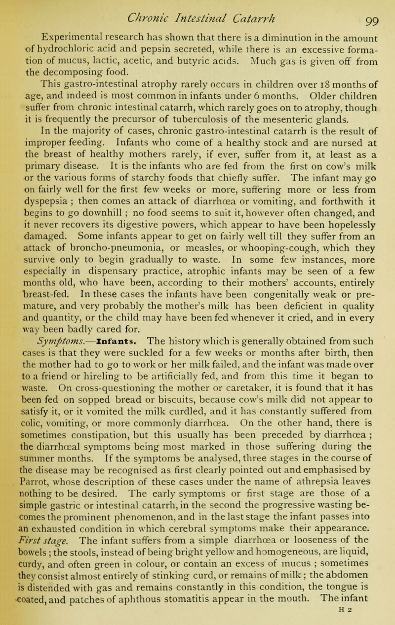 Experimental research has shown that there is a diminution in the amount of hydrochloric acid and pepsin secreted, while there is an excessive forma- tion of mucus, lactic, acetic, and butyric acids. Much gas is given off from the decomposing food. This gastro-intestinal atrophy rarely occurs in children over 18 months of age, and indeed is most common in infants under 6 months. Older children suffer from chronic intestinal catarrh, which rarely goes on to atrophy, though it is frequently the precursor of tuberculosis of the mesenteric glands. In the majority of cases, chronic gastro-intestinal catarrh is the result of improper feeding. Infants who come of a healthy stock and are nursed at the breast of healthy mothers rarely, if ever, suffer from it, at least as a primary disease. It is the infants who are fed from the first on cow's milk -or the various forms of starchy foods that chiefly suffer. The infant may go on fairly well for the first few weeks or more, suffering more or less from dyspepsia ; then comes an attack of diarrhcea or vomiting, and forthwith it begins to go downhill ; no food seems to suit it, however often changed, and it never recovers its digestive powers, which appear to have been hopelessly damaged. Some infants appear to get on fairly well till they suffer from an attack of broncho-pneumonia, or measles, or whooping-cough, which they survive only to begin gradually to waste. In some few instances, more especially in dispensary practice, atrophic infants may be seen of a few months old, who have been, according to their mothers' accounts, entirely oreast-fed. In these cases the infants have been congenitally weak or pre- mature, and very probably the mother's milk has been deficient in quality and quantity, or the child may have been fed whenever it cried, and in every way been badly cared for. Symptoms.—Infants. The history which is generally obtained from such cases is that they were suckled for a few weeks or months after birth, then the mother had to go to work or her milk failed, and the infant was made over to a friend or hireling to be artificially fed, and from this time it began to waste. On cross-questioning the mother or caretaker, it is found that it has been fed on sopped bread or biscuits, because cow's milk did not appear to satisfy it, or it vomited the milk curdled, and it has constantly suffered from colic, vomiting, or more commonly diarrhcea. On the other hand, there is sometimes constipation, but this usually has been preceded by diarrhcea ; the diarrhcea] symptoms being most marked in those suffering during the summer months. If the symptoms be analysed, three stages in the course of the disease may be recognised as first clearly pointed out and emphasised by Parrot, whose description of these cases under the name of athrepsia leaves nothing to be desired. The early symptoms or first stage are those of a simple gastric or intestinal catarrh, in the second the progressive wasting be- comes the prominent phenomenon, and in the last stage the infant passes into an exhausted condition in which cerebral symptoms make their appearance. First stage. The infant suffers from a simple diarrhcea or looseness of the bowels ; the stools, instead of being bright yellow and homogeneous, are liquid, curdy, and often green in colour, or contain an excess of mucus ; sometimes they consist almost entirely of stinking curd, or remains of milk ; the abdomen is distended with gas and remains constantly in this condition, the tongue is ■coated, and patches of aphthous stomatitis appear in the mouth. The infant