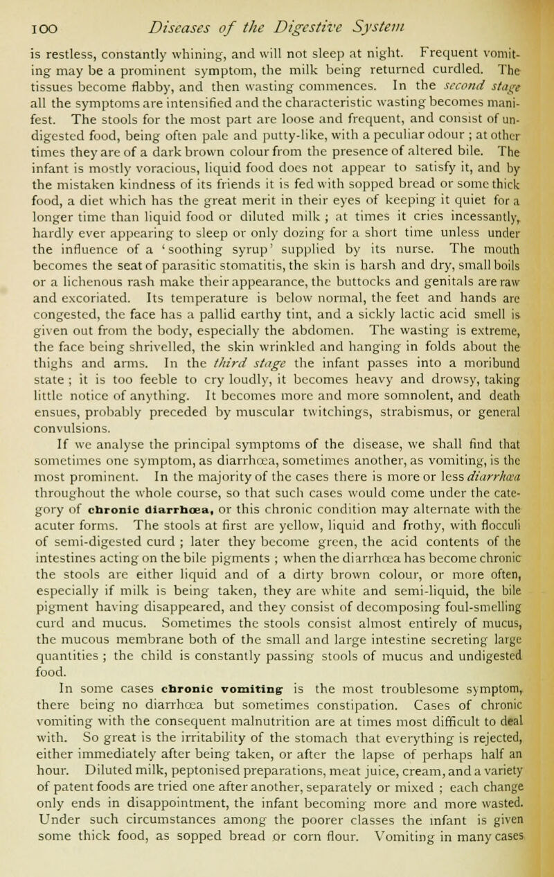 is restless, constantly whining, and will not sleep at night. Frequent vomit- ing may be a prominent symptom, the milk being returned curdled. The tissues become flabby, and then wasting commences. In the second stage all the symptoms are intensified and the characteristic wasting becomes mani- fest. The stools for the most part are loose and frequent, and consist of un- digested food, being often pale and putty-like, with a peculiar odour ; at other times they are of a dark brown colour from the presence of altered bile. The infant is mostly voracious, liquid food does not appear to satisfy it, and by the mistaken kindness of its friends it is fed with sopped bread or some thick food, a diet which has the great merit in their eyes of keeping it quiet for a longer time than liquid food or diluted milk ; at times it cries incessantly, hardly ever appearing to sleep or only dozing for a short time unless under the influence of a 'soothing syrup' supplied by its nurse. The mouth becomes the seat of parasitic stomatitis, the skin is harsh and dry, small boils or a lichenous rash make their appearance, the buttocks and genitals are raw and excoriated. Its temperature is below normal, the feet and hands are congested, the face has a pallid earthy tint, and a sickly lactic acid smell is given out from the body, especially the abdomen. The wasting is extreme, the face being shrivelled, the skin wrinkled and hanging in folds about the thighs and arms. In the third stage the infant passes into a moribund state ; it is too feeble to cry loudly, it becomes heavy and drowsy, taking little notice of anything. It becomes more and more somnolent, and death ensues, probably preceded by muscular twitchings, strabismus, or general convulsions. If we analyse the principal symptoms of the disease, we shall find that sometimes one symptom, as diarrhcea, sometimes another, as vomiting, is the most prominent. In the majority of the cases there is more or less diarrheal throughout the whole course, so that such cases would come under the cate- gory of chronic diarrhcea, or this chronic condition may alternate with the acuter forms. The stools at first are yellow, liquid and frothy, with flocculi of semi-digested curd ; later they become green, the acid contents of the intestines acting on the bile pigments ; when the diarrhcea has become chronic the stools are either liquid and of a dirty brown colour, or more often, especially if milk is being taken, they are white and semi-liquid, the bile pigment having disappeared, and they consist of decomposing foul-smelling curd and mucus. Sometimes the stools consist almost entirely of mucus, the mucous membrane both of the small and large intestine secreting large quantities ; the child is constantly passing' stools of mucus and undigested food. In some cases chronic vomiting- is the most troublesome symptom, there being no diarrhcea but sometimes constipation. Cases of chronic vomiting with the consequent malnutrition are at times most difficult to deal with. So great is the irritability of the stomach that everything is rejected, either immediately after being taken, or after the lapse of perhaps half an hour. Diluted milk, peptonised preparations, meat juice, cream, and a variety of patent foods are tried one after another, separately or mixed ; each change only ends in disappointment, the infant becoming more and more wasted. Under such circumstances among the poorer classes the infant is given some thick food, as sopped bread or corn flour. Vomiting in many cases