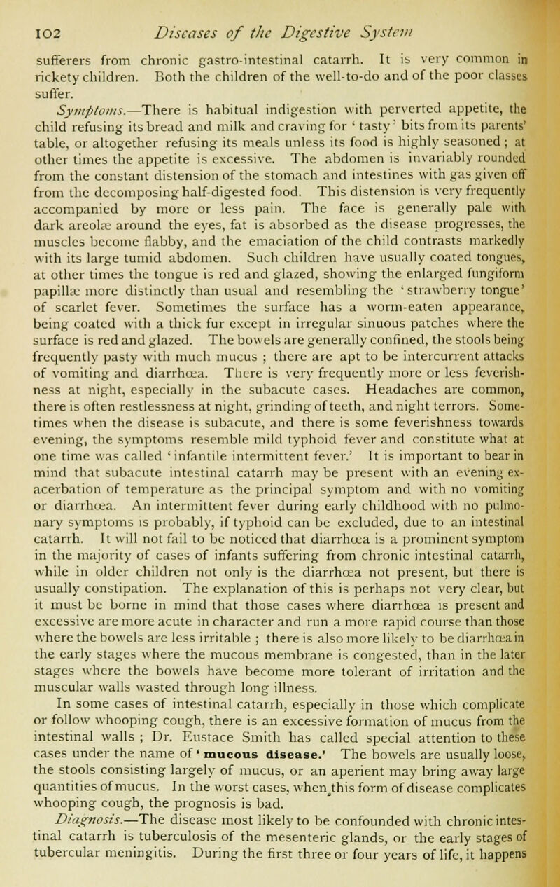 sufferers from chronic gastro-intestinal catarrh. It is very common in rickety children. Both the children of the well-to-do and of the poor classes suffer. Symptoms.—There is habitual indigestion with perverted appetite, the child refusing its bread and milk and craving for ' tasty' bits from its parents' table, or altogether refusing its meals unless its food is highly seasoned ; at other times the appetite is excessive. The abdomen is invariably rounded from the constant distension of the stomach and intestines with gas given off from the decomposing half-digested food. This distension is very frequently accompanied by more or less pain. The face is generally pale with dark areolae around the eyes, fat is absorbed as the disease progresses, the muscles become flabby, and the emaciation of the child contrasts markedly with its large tumid abdomen. Such children have usually coated tongues, at other times the tongue is red and glazed, showing the enlarged fungiform papillae more distinctly than usual and resembling the ' strawberry tongue' of scarlet fever. Sometimes the surface has a worm-eaten appearance, being coated with a thick fur except in irregular sinuous patches where the surface is red and glazed. The bowels are generally confined, the stools being frequently pasty with much mucus ; there are apt to be intercurrent attacks of vomiting and diarrhoea. There is very frequently more or less feverish- ness at night, especially in the subacute cases. Headaches are common, there is often restlessness at night, grinding of teeth, and night terrors. Some- times when the disease is subacute, and there is some feverishness towards evening, the symptoms resemble mild typhoid fever and constitute what at one time was called ' infantile intermittent fever.' It is important to bear in mind that subacute intestinal catarrh may be present with an evening ex- acerbation of temperature as the principal symptom and with no vomiting or diarrhoea. An intermittent fever during early childhood with no pulmo- nary symptoms is probably, if typhoid can be excluded, due to an intestinal catarrh. It will not fail to be noticed that diarrhoea is a prominent symptom in the majority of cases of infants suffering from chronic intestinal catarrh, while in older children not only is the diarrhoea not present, but there is usually constipation. The explanation of this is perhaps not very clear, but it must be borne in mind that those cases where diarrhoea is present and excessive are more acute in character and run a more rapid course than those where the bowels are less irritable ; there is also more likely to be diarrhoea in the early stages where the mucous membrane is congested, than in the later stages where the bowels have become more tolerant of irritation and the muscular walls wasted through long illness. In some cases of intestinal catarrh, especially in those which complicate or follow whooping cough, there is an excessive formation of mucus from the intestinal walls ; Dr. Eustace Smith has called special attention to these cases under the name of' mucous disease.' The bowels are usually loose, the stools consisting largely of mucus, or an aperient may bring away large quantities of mucus. In the worst cases, when^this form of disease complicates whooping cough, the prognosis is bad. Diagnosis.—The disease most likely to be confounded with chronic intes- tinal catarrh is tuberculosis of the mesenteric glands, or the early stages of tubercular meningitis. During the first three or four years of life, it happens