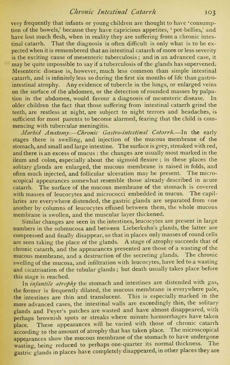 very frequently that infants or young children are thought to have 'consump- tion of the bowels,' because they have capricious appetites, ' pot-bellies,' and have lost much flesh, when in reality they are suffering from a chronic intes- tinal catarrh. That the diagnosis is often difficult is only what is to be ex- pected when it is remembered that an intestinal catarrh of more or less severity is the exciting cause of mesenteric tuberculosis; and in an advanced case, it may be quite impossible to say if a tuberculosis of the glands has supervened. Mesenteric disease is, however, much less common than simple intestinal catarrh, and is infinitely less so during the first six months of life than gastro- intestinal atrophy. Any evidence of tubercle in the lungs, or enlarged veins on the surface of the abdomen, or the detection of rounded masses by palpa- tion in the abdomen, would favour a diagnosis of mesenteric disease. In older children the fact that those suffering from intestinal catarrh grind the teeth, are restless at night, are subject to night terrors and headaches, is sufficient for most parents to become alarmed, fearing that the child is com- mencing with tubercular meningitis. Morbid Anatomy.—Chronic Gastro-intestinal Catarrh.—In the early stages there is swelling, and injection of the mucous membrane of the stomach, and small and large intestine. The surface is grey, streaked with red, and there is an excess of mucus : the changes are usually most marked in the ileum and colon, especially about the sigmoid flexure ; in these places the solitary glands are enlarged, the mucous membrane is raised in folds, and often much injected, and follicular ulceration may be present. The micro- scopical appearances somewhat resemble those already described in acute catarrh. The surface of the mucous membrane of the stomach is covered with masses of leucocytes and micrococci embedded in mucus. The capil- laries are everywhere distended, the gastric glands are separated from one another by columns of leucocytes effused between them, the whole mucous membrane is swollen, and the muscular layer thickened. Similar changes are seen in the intestines, leucocytes are present in large numbers in the submucosa and between Lieberkuhn's glands, the latter are compressed and finally disappear, so that in places only masses of round cells are seen taking the place of the glands. A stage of atrophy succeeds that of chronic catarrh, and the appearances presented are those of a wasting of the mucous membrane, and a destruction of the secreting glands. The chronic swelling of the mucosa, and infiltration with leucocytes, have led to a wasting and cicatrisation of the tubular glands ; but death usually takes place before this stage is reached. In infantile atrophy the stomach and intestines are distended with gas, the former is frequently dilated, the mucous membrane is everywhere pale, the intestines are thin and translucent. This is especially marked in the more advanced cases, the intestinal walls are exceedingly thin, the solitary glands and Fever's patches are wasted and have almost disappeared, with perhaps brownish spots or streaks where minute hemorrhages have taken place. These appearances will be varied with those of chronic catarrh according to the amount of atrophy that has taken place. The microscopical appearances show the mucous membrane of the stomach to have undergone wasting being reduced to perhaps one-quarter its normal thickness. The gastric°glands in places have completely disappeared, in other places they are