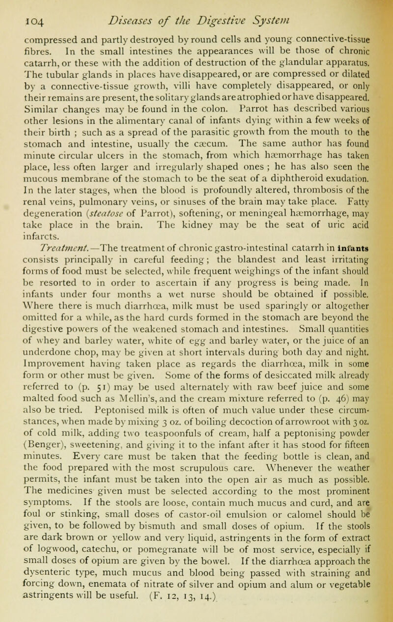 compressed and partly destroyed by round cells and young connective-tissue fibres. In the small intestines the appearances will be those of chronic catarrh, or these with the addition of destruction of the glandular apparatus. The tubular glands in places have disappeared, or are compressed or dilated by a connective-tissue growth, villi have completely disappeared, or only their remains are present, the solitary glands are atrophied or have disappeared. Similar changes may be found in the colon. Parrot has described various other lesions in the alimentary canal of infants dying within a few weeks of their birth ; such as a spread of the parasitic growth from the mouth to the stomach and intestine, usually the caecum. The same author has found minute circular ulcers in the stomach, from which haemorrhage has taken place, less often larger and irregularly shaped ones ; he has also seen the mucous membrane of the stomach to be the seat of a diphtheroid exudation. In the later stages, when the blood is profoundly altered, thrombosis of the renal veins, pulmonary veins, or sinuses of the brain may take place. Fatty degeneration (stcatose of Parrot), softening, or meningeal haemorrhage, may take place in the brain. The kidney may be the seat of uric acid infarcts. Treatment. —The treatment of chronic gastro-intestinal catarrh in infants consists principally in careful feeding; the blandest and least irritating forms of food must be selected, while frequent weighings of the infant should be resorted to in order to ascertain if any progress is being made. In infants under four months a wet nurse should be obtained if possible. Where there is much diarrhoea, milk must be used sparingly or altogether omitted for a while, as the hard curds formed in the stomach are beyond the digestive powers of the weakened stomach and intestines. Small quantities of whey and barley water, white of egg and barley water, or the juice of an underdone chop, may be given at short intervals during both day and night. Improvement having taken place as regards the diarrhoea, milk in some form or other must be given. Some of the forms of desiccated milk already referred to (p. 51) may be used alternately with raw beef juice and some malted food such as Mcllin's, and the cream mixture referred to (p. 46) may also be tried. Peptonised milk is often of much value under these circum- stances, when made by mixing 3 oz. of boiling decoction of arrowroot with 302. of cold milk, adding two teaspoonfuls of cream, half a peptonising powder (Benger), sweetening, and giving it to the infant after it has stood for fifteen minutes. Every care must be taken that the feeding bottle is clean, and the food prepared with the most scrupulous care. Whenever the weather permits, the infant must be taken into the open air as much as possible. The medicines given must be selected according to the most prominent symptoms. If the stools are loose, contain much mucus and curd, and are foul or stinking, small doses of castor-oil emulsion or calomel should be given, to be followed by bismuth and small doses of opium. If the stools are dark brown or yellow and very liquid, astringents in the form of extract of logwood, catechu, or pomegranate will be of most service, especially if small doses of opium are given by the bowel. If the diarrhcea approach the dysenteric type, much mucus and blood being passed with straining and forcing down, enemata of nitrate of silver and opium and alum or vegetable astringents will be useful. (F. 12, 13, 14.)
