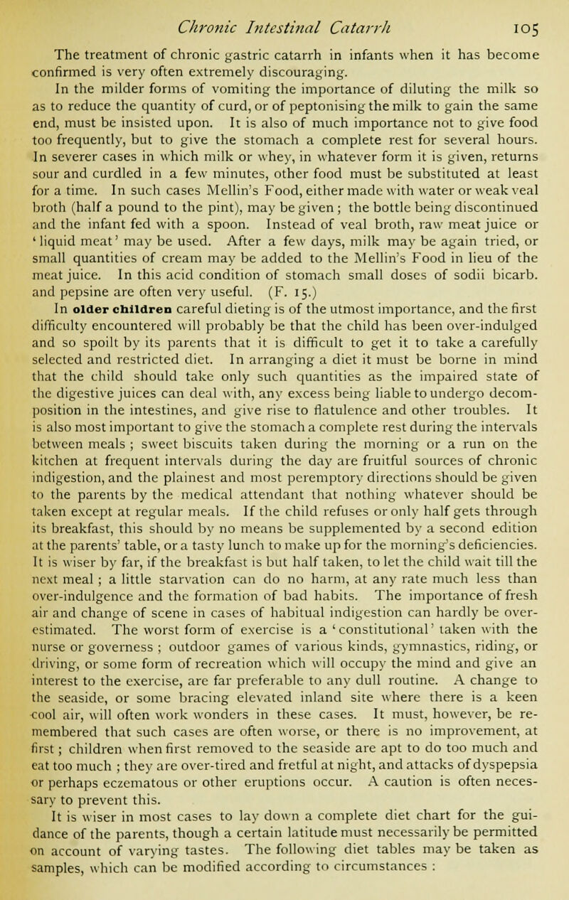 The treatment of chronic gastric catarrh in infants when it has become confirmed is very often extremely discouraging'. In the milder forms of vomiting the importance of diluting the milk so as to reduce the quantity of curd, or of peptonising the milk to gain the same end, must be insisted upon. It is also of much importance not to give food too frequently, but to give the stomach a complete rest for several hours. In severer cases in which milk or whey, in whatever form it is given, returns sour and curdled in a few minutes, other food must be substituted at least for a time. In such cases Mellin's Food, either made with water or weak veal broth (half a pound to the pint), may be given ; the bottle being discontinued and the infant fed with a spoon. Instead of veal broth, raw meat juice or ' liquid meat' may be used. After a few days, milk may be again tried, or small quantities of cream may be added to the Mellin's Food in lieu of the meat juice. In this acid condition of stomach small doses of sodii bicarb, and pepsine are often very useful. (F. 15.) In older children careful dieting is of the utmost importance, and the first difficulty encountered will probably be that the child has been over-indulged and so spoilt by its parents that it is difficult to get it to take a carefully selected and restricted diet. In arranging a diet it must be borne in mind that the child should take only such quantities as the impaired state of the digestive juices can deal with, any excess being liable to undergo decom- position in the intestines, and give rise to flatulence and other troubles. It is also most important to give the stomach a complete rest during the intervals between meals ; sweet biscuits taken during the morning or a run on the kitchen at frequent intervals during the day are fruitful sources of chronic indigestion, and the plainest and most peremptory directions should be given to the parents by the medical attendant that nothing whatever should be taken except at regular meals. If the child refuses or only half gets through its breakfast, this should by no means be supplemented by a second edition at the parents' table, or a tasty lunch to make up for the morning's deficiencies. It is wiser by far, if the breakfast is but half taken, to let the child wait till the next meal ; a little starvation can do no harm, at any rate much less than over-indulgence and the formation of bad habits. The importance of fresh air and change of scene in cases of habitual indigestion can hardly be over- estimated. The worst form of exercise is a 'constitutional' taken with the nurse or governess ; outdoor games of various kinds, gymnastics, riding, or driving, or some form of recreation which will occupy the mind and give an interest to the exercise, are far preferable to any dull routine. A change to the seaside, or some bracing elevated inland site where there is a keen ■cool air, will often work wonders in these cases. It must, however, be re- membered that such cases are often worse, or there is no improvement, at first; children when first removed to the seaside are apt to do too much and eat too much ; they are over-tired and fretful at night, and attacks of dyspepsia or perhaps eczematous or other eruptions occur. A caution is often neces- sary to prevent this. It is wiser in most cases to lay down a complete diet chart for the gui- dance of the parents, though a certain latitude must necessarily be permitted on account of varying tastes. The following diet tables may be taken as samples, which can be modified according to circumstances :