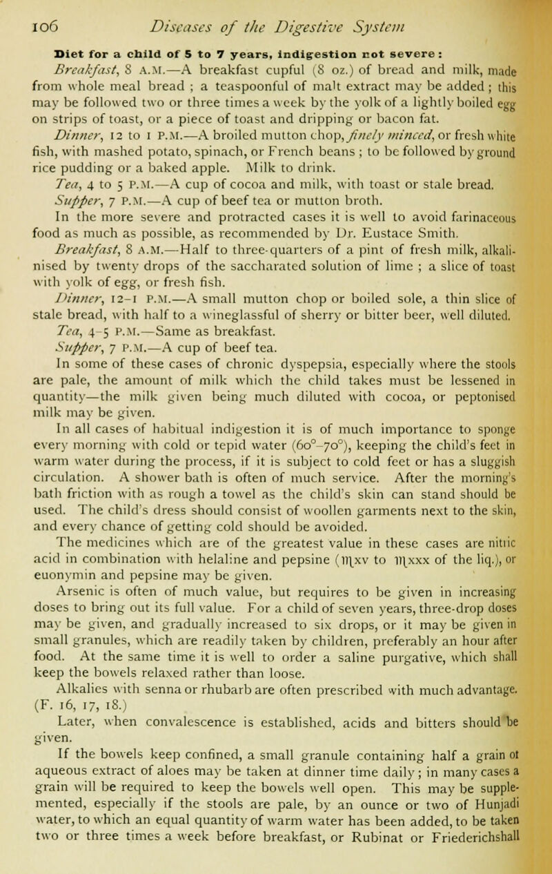 Diet for a child of 5 to 7 years, indigestion cot severe : Breakfast, S a.m.—A breakfast cupful (8 oz.) of bread and milk, made from whole meal bread ; a teaspoonful of malt extract may be added ; this may be followed two or three times a week by the yolk of a lightly boiled egg on strips of toast, or a piece of toast and dripping or bacon fat. Dinner, 12 to I P.M.—A broiled mutton chop, finely minced, or fresh white fish, with mashed potato, spinach, or French beans ; to be followed by ground rice pudding or a baked apple. Milk to drink. Tea, 4 to 5 p.m.—A cup of cocoa and milk, with toast or stale bread. Supper, 7 P.M.—A cup of beef tea or mutton broth. In the more severe and protracted cases it is well to avoid farinaceous food as much as possible, as recommended by Dr. Eustace Smith. Breakfast, 8 A.M.—Half to three quarters of a pint of fresh milk, alkali- nised by twenty drops of the saccharatcd solution of lime ; a slice of toast with yolk of egg, or fresh fish. I'inner, 12-1 p.m.—A small mutton chop or boiled sole, a thin slice of stale bread, with half to a wineglassful of sherry or bitter beer, well diluted. Tea, 4-5 p.m.—Same as breakfast. Supper, 7 p.m.—A cup of beef tea. In some of these cases of chronic dyspepsia, especially where the stools are pale, the amount of milk which the child takes must be lessened in quantity—the milk given being much diluted with cocoa, or peptonised milk may be given. In all cases of habitual indigestion it is of much importance to sponge every morning with cold or tepid water (6o°-7o°), keeping the child's feet in warm water during the process, if it is subject to cold feet or has a sluggish circulation. A shower bath is often of much service. After the morning's bath friction with as rough a towel as the child's skin can stand should be used. The child's dress should consist of woollen garments next to the skin, and every chance of getting cold should be avoided. The medicines which are of the greatest value in these cases are nitlic acid in combination with helaline and pepsine (l)ixv to llixxx of the liq.), or euonymin and pepsine may be given. Arsenic is often of much value, but requires to be given in increasing doses to bring out its full value. For a child of seven years, three-drop doses may be given, and gradually increased to six drops, or it may be given in small granules, which are readily taken by children, preferably an hour after food. At the same time it is well to order a saline purgative, which shall keep the bowels relaxed rather than loose. Alkalies with senna or rhubarb are often prescribed with much advantage. (F. 16, 17, 18.) Later, when convalescence is established, acids and bitters should be given. If the bowels keep confined, a small granule containing half a grain ot aqueous extract of aloes may be taken at dinner time daily; in many cases a grain will be required to keep the bowels well open. This may be supple- mented, especially if the stools are pale, by an ounce or two of Hunjadi water, to which an equal quantity of warm water has been added, to be taken two or three times a week before breakfast, or Rubinat or Friederichshall