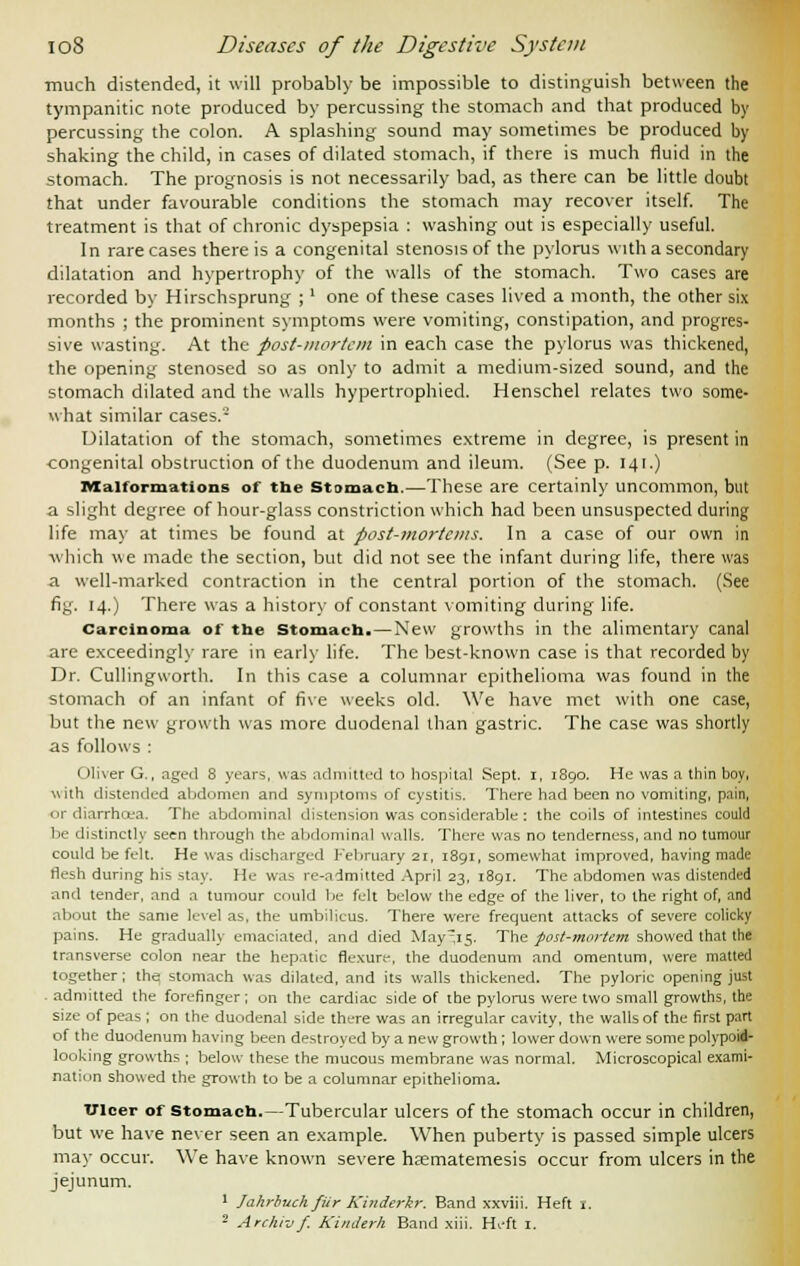 much distended, it will probably be impossible to distinguish between the tympanitic note produced by percussing the stomach and that produced by percussing the colon. A splashing sound may sometimes be produced by shaking the child, in cases of dilated stomach, if there is much fluid in the stomach. The prognosis is not necessarily bad, as there can be little doubt that under favourable conditions the stomach may recover itself. The treatment is that of chronic dyspepsia : washing out is especially useful. In rare cases there is a congenital stenosis of the pylorus with a secondary dilatation and hypertrophy of the walls of the stomach. Two cases are recorded by Hirschsprung ;' one of these cases lived a month, the other six months ; the prominent symptoms were vomiting, constipation, and progres- sive wasting. At the post-mortem in each case the pylorus was thickened, the opening stenosed so as only to admit a medium-sized sound, and the stomach dilated and the walls hypertrophied. Henschel relates two some- what similar cases.2 Dilatation of the stomach, sometimes extreme in degree, is present in congenital obstruction of the duodenum and ileum. (See p. 141.) Malformations of the stomach—These are certainly uncommon, but a slight degree of hour-glass constriction which had been unsuspected during life may at times be found at post-mortems. In a case of our own in ■which we made the section, but did not see the infant during life, there was a well-marked contraction in the central portion of the stomach. (See fig. 14.) There was a history of constant vomiting during life. Carcinoma of the Stomach.—New growths in the alimentary canal are exceedingly rare in early life. The best-known case is that recorded by Dr. CullingAvorth. In this case a columnar epithelioma was found in the stomach of an infant of five weeks old. We have met with one case, but the new growth was more duodenal than gastric. The case was shortly as follows : Oliver G., aged 8 years, was admitted to hospital Sept. 1, 1890. He was a thin boy, with distended abdomen and symptoms of cystitis. There had been no vomiting, pain, or diarrhoea. The abdominal distension was considerable : the coils of intestines could be distinctly seen through the abdominal walls. There was no tenderness, and no tumour could be felt. He was discharged February 21, 1891, somewhat improved, having made flesh during his stay. He was re-admitted April 23, 1891. The abdomen was distended and tender, and a tumour could be felt below the edge of the liver, to the right of, and about the same level as, the umbilicus. There were frequent attacks of severe colicky pains. He gradually emaciated, and died May^it;. The post-mortem showed that the transverse colon near the hepatic flexure, the duodenum and omentum, were matted together; the stomach was dilated, and its walls thickened. The pyloric opening just admitted the forefinger; on the cardiac side of the pylorus were two small growths, the size of peas ; on the duodenal side there was an irregular cavity, the walls of the first part of the duodenum having been destroyed by a new growth; lower down were some polypoid- looking growths ; below these the mucous membrane was normal. Microscopical exami- nation showed the growth to be a columnar epithelioma. TJlcer of stomach.—Tubercular ulcers of the stomach occur in children, but we have never seen an example. When puberty is passed simple ulcers may occur. We have known severe hasmatemesis occur from ulcers in the jejunum. 1 Jahrbuchfiir Kinderkr. Band xxviii. Heft 1. 2 Archivf. KinJerh Band xiii. Heft 1.