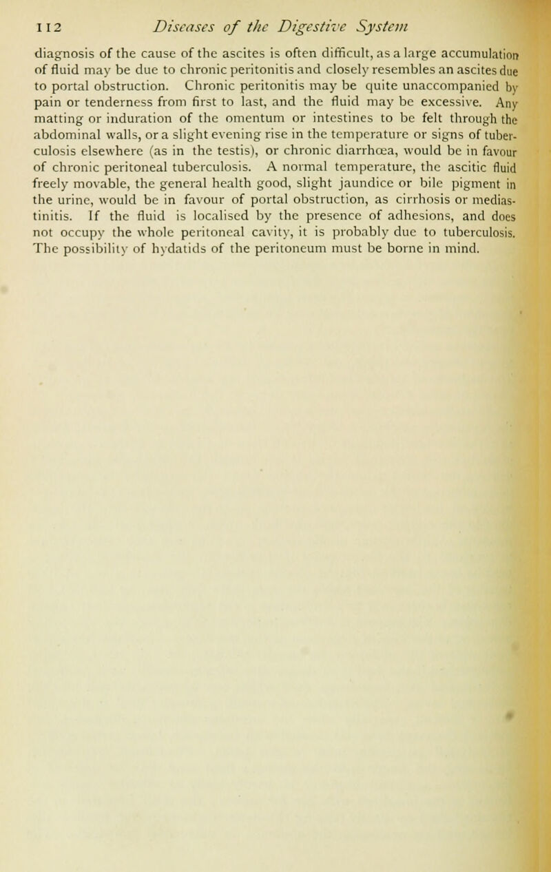 diagnosis of the cause of the ascites is often difficult, as a large accumulation of fluid may be due to chronic peritonitis and closely resembles an ascites due to portal obstruction. Chronic peritonitis may be quite unaccompanied by pain or tenderness from first to last, and the fluid may be excessive. Any matting or induration of the omentum or intestines to be felt through the abdominal walls, or a slight evening rise in the temperature or signs of tuber- culosis elsewhere (as in the testis), or chronic diarrhcea, would be in favour of chronic peritoneal tuberculosis. A normal temperature, the ascitic fluid freely movable, the general health good, slight jaundice or bile pigment in the urine, would be in favour of portal obstruction, as cirrhosis or medias- tinitis. If the fluid is localised by the presence of adhesions, and does not occupy the whole peritoneal cavity, it is probably due to tuberculosis. The possibility of hydatids of the peritoneum must be borne in mind.