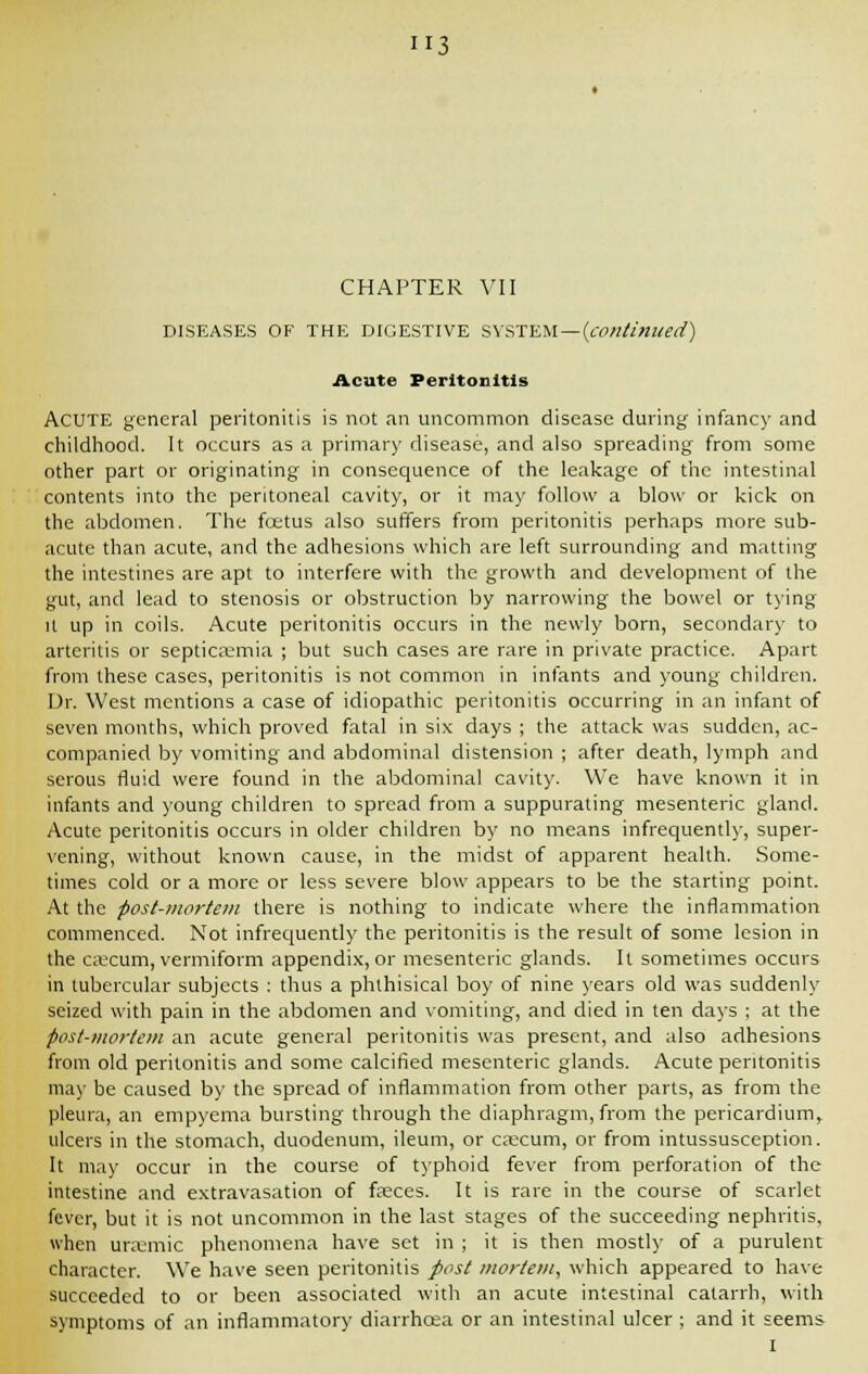 H3 CHAPTER VII DISEASES OF THE DIGESTIVE SYSTEM—{continued) Acute Peritonitis ACUTE general peritonitis is not an uncommon disease during infancy and childhood. It occurs as a primary disease, and also spreading from some other part or originating in consequence of the leakage of the intestinal contents into the peritoneal cavity, or it may follow a blow or kick on the abdomen. The foetus also suffers from peritonitis perhaps more sub- acute than acute, and the adhesions which are left surrounding and matting the intestines are apt to interfere with the growth and development of the gut, and lead to stenosis or obstruction by narrowing the bowel or tying it up in coils. Acute peritonitis occurs in the newly born, secondary to arteritis or septicaemia ; but such cases are rare in private practice. Apart from these cases, peritonitis is not common in infants and young children. Dr. West mentions a case of idiopathic peritonitis occurring in an infant of seven months, which proved fatal in six days ; the attack was sudden, ac- companied by vomiting and abdominal distension ; after death, lymph and serous fluid were found in the abdominal cavity. We have known it in infants and young children to spread from a suppurating mesenteric gland. Acute peritonitis occurs in older children by no means infrequently, super- vening, without known cause, in the midst of apparent health. Some- times cold or a more or less severe blow appears to be the starting point. At the post-mortem there is nothing to indicate where the inflammation commenced. Not infrequently the peritonitis is the result of some lesion in the caecum, vermiform appendix, or mesenteric glands. It sometimes occurs in tubercular subjects : thus a phthisical boy of nine years old was suddenly seized with pain in the abdomen and vomiting, and died in ten days ; at the post-mortem an acute general peritonitis was present, and also adhesions from old peritonitis and some calcified mesenteric glands. Acute peritonitis may be caused by the spread of inflammation from other parts, as from the pleura, an empyema bursting through the diaphragm, from the pericardium, ulcers in the stomach, duodenum, ileum, or caecum, or from intussusception. It may occur in the course of typhoid fever from perforation of the intestine and extravasation of faeces. It is rare in the course of scarlet fever, but it is not uncommon in the last stages of the succeeding nephritis, when uraemic phenomena have set in ; it is then mostly of a purulent character. We have seen peritonitis post mortem, which appeared to have succeeded to or been associated with an acute intestinal catarrh, with symptoms of an inflammatory diarrhoea or an intestinal ulcer ; and it seems I