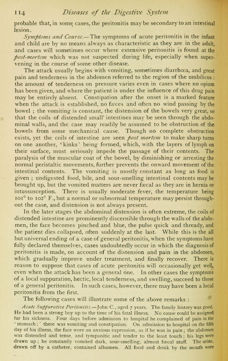 probable that, in some cases, the peritonitis maybe secondary to an intestinal lesion. Symptoms and Course. — The symptoms of acute peritonitis in the infant and child are by no means always as characteristic as they are in the adult, and cases will sometimes occur where extensive peritonitis is found at the post-mortem which was not suspected during life, especially when super- vening in the course of some other disease. The attack usually begins with vomiting, sometimes diarrhoea, and great pain and tenderness in the abdomen referred to the region of the umbilicus : the amount of tenderness on pressure varies even in cases where no opium has been given, and where the patient is under the influence of this drug pain may be entirely absent. Constipation after the onset is a marked feature when the attack is established, no feces and often no wind passing by the bowel ; the vomiting is constant, the distension of the bowels very great, so that the coils of distended small* intestines may be seen through the abdo- minal walls, and the case may readily be assumed to be obstruction of the bowels from some mechanical cause. Though no complete obstruction exists, yet the coils of intestine are seen post mortem to make sharp turns on one another, 'kinks' being formed, which, with the layers of lymph on their surface, must seriously impede the passage of their contents. The paralysis of the muscular coat of the bowel, by diminishing or arresting the normal peristaltic movements, further prevents the onward movement of the intestinal contents. The vomiting is mostly constant as long as food is given ; undigested food, bile, and sour-smelling intestinal contents maybe brought up, but the vomited matters are never fccal as they are in hernia or intussusception. There is usually moderate fever, the temperature being ioi° to io2° F.,but a normal or subnormal temperature may persist through- out the case, and distension is not always present. In the later stages the abdominal distension is often extreme, the coils of distended intestine are prominently discernible through the walls of the abdo- men, the face becomes pinched and blue, the pulse quick and thready, and the patient dies collapsed, often suddenly at the last. While this is the all but universal ending of a case of general peritonitis, when the symptoms have fully declared themselves, cases undoubtedly occur in which the diagnosis of peritonitis is made, on account of the distension and pain in the abdomen, which gradually improve under treatment, and finally recover. There is reason to suppose that cases of acute peritonitis will occasionally get well, even when the attack has been a general one. In other cases the symptoms of a local suppuration, hectic, local tenderness, and swelling, succeed to those of a general peritonitis. In such cases, however, there may have been a local peritonitis from the first. The following cases will illustrate some of the above remarks : Acute Suppurative Peritonitis.—John C., aged 7 years. The family history was Rood. He had been a strong boy up to the time of his fatal illness. No cause could be assigned for his sickness. Four days before admission to hospital he complained of pain in the ' stomach ; ' there was vomiting and constipation. On admission to hospital on the fifth day of his illness, the face wore an anxious expression, as if he was in pain ; the abdomen was distended and tense, and tympanitic and tender to the least touch ; his legs were drawn up ; he constantly vomited dark, sour-smelling, almost faecal stuff. The urine, drawn off by a catheter, contained albumen. All food and drink by the mouth were