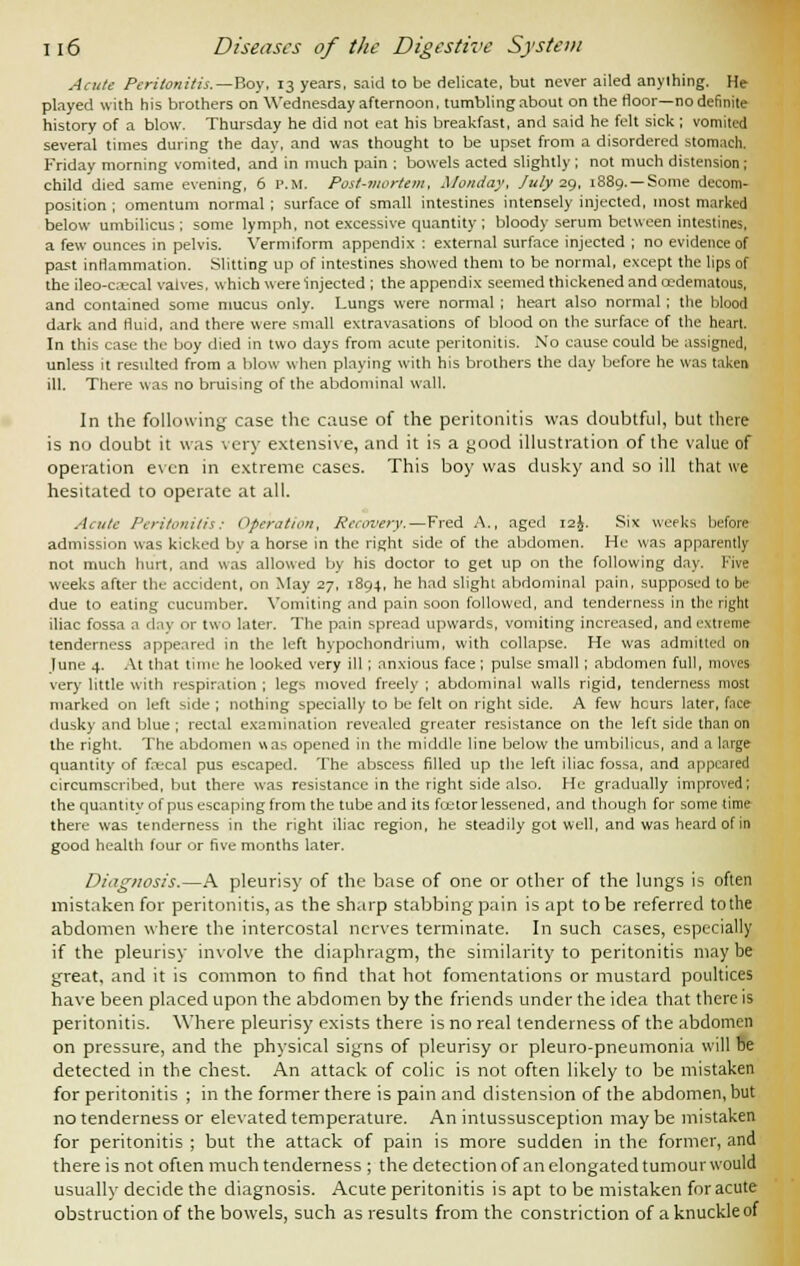 Acute Peritonitis.—'Roy, 13 years, said to be delicate, but never ailed anything. He played with his brothers on Wednesday afternoon, tumbling about on the floor—no definite history of a blow. Thursday he did not eat his breakfast, and said he felt sick; vomited several times during the day, and was thought to be upset from a disordered stomach. Friday morning vomited, and in much pain ; bowels acted slightly ; not much distension; child died same evening, 6 P.M. Post-mortem, Monday, July 29, 1889. —Some decom- position ; omentum normal; surface of small intestines intensely injected, most marked below umbilicus ; some lymph, not excessive quantity ; bloody serum between intestines, a few ounces in pelvis. Vermiform appendix : external surface injected ; no evidence of past inflammation. Slitting up of intestines showed them to be normal, except the lips of the ileo-c.ecal valves, which were injected ; the appendix seemed thickened and cedematous, and contained some mucus only. Lungs were normal ; heart also normal ; the blood dark and fluid, and there were small extravasations of blood on the surface of the heart. In this case the boy died in two days from acute peritonitis. No cause could be assigned, unless it resulted from a blow when playing with his brothers the day before he was taken ill. There was no bruising of the abdominal wall. In the following case the cause of the peritonitis was doubtful, but there is no doubt it was very extensive, and it is a good illustration of the value of operation even in extreme cases. This boy was dusky and so ill that we hesitated to operate at all. Acute Peritonitis: Operation, Recovery.—Fred A., aged 12J. Six weeks before admission was kicked by a horse in the right side of the abdomen. He was apparently not much hurt, and was allowed by his doctor to get up on the following day. Five weeks after the accident, on May 27, 1894, he had slight abdominal pain, supposed to be due to eating cucumber. Vomiting and pain soon followed, and tenderness in the right iliac fossa n day or two later. The pain spread upwards, vomiting increased, and extreme tenderness appeared in the left hypochondrium, with collapse. He was admitted on lune 4. At that time he looked very ill; anxious face; pulse small; abdomen full, moves very little with respiration ; legs moved freely ; abdominal walls rigid, tenderness most marked on left side ; nothing specially to be felt on right side. A few hours later, face dusky and blue ; rectal examination revealed greater resistance on the left side than on the right. The abdomen was opened in the middle line below the umbilicus, and a large quantity of focal pus escaped. The abscess filled up the left iliac fossa, and appeared circumscribed, but there was resistance in the right side also. He gradually improved; the quantity of pus escaping from the tube and its foetor lessened, and though for some lime there was tenderness in the right iliac region, he steadily got well, and was heard of in good health four or five months later. Diagnosis.—A pleurisy of the base of one or other of the lungs is often mistaken for peritonitis, as the sharp stabbing pain is apt to be referred to the abdomen where the intercostal nerves terminate. In such cases, especially if the pleurisy involve the diaphragm, the similarity to peritonitis maybe great, and it is common to find that hot fomentations or mustard poultices have been placed upon the abdomen by the friends under the idea that there is peritonitis. Where pleurisy exists there is no real tenderness of the abdomen on pressure, and the physical signs of pleurisy or pleuro-pneumonia will be detected in the chest. An attack of colic is not often likely to be mistaken for peritonitis ; in the former there is pain and distension of the abdomen, but no tenderness or elevated temperature. An intussusception may be mistaken for peritonitis ; but the attack of pain is more sudden in the former, and there is not often much tenderness ; the detection of an elongated tumour would usually decide the diagnosis. Acute peritonitis is apt to be mistaken for acute obstruction of the bowels, such as results from the constriction of a knuckle of
