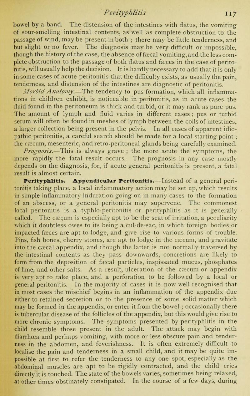 bowel by a band. The distension of the intestines with flatus, the vomiting of sour-smelling intestinal contents, as well as complete obstruction to the passage of wind, may be present in both ; there may be little tenderness, and but slight or no fever. The diagnosis may be very difficult or impossible, though the history of the case, the absence of fecal vomiting, and the less com- plete obstruction to the passage of both flatus and fasces in the case of perito- nitis, will usually help the decision. It is hardly necessary to add that it is only in some cases of acute peritonitis that the difficulty exists, as usually the pain, tenderness, and distension of the intestines are diagnostic of peritonitis. Morbid Anatomy.—The tendency to pus formation, which all inflamma- tions in children exhibit, is noticeable in peritonitis, as in acute cases the fluid found in the peritoneum is thick and turbid, or it may rank as pure pus. The amount of lymph and fluid varies in different cases ; pus or turbid scrum will often be found in meshes of lymph between the coils of intestines, a larger collection being present in the pelvis. In all cases of apparent idio- pathic peritonitis, a careful search should be made for a local starting point ; the caecum, mesenteric, and retro-peritoneal glands being carefully examined. Prognosis.—This is always grave ; the more acute the symptoms, the more rapidly the fatal result occurs. The prognosis in any case mostly depends on the diagnosis, for, if acute general peritonitis is present, a fatal result is almost certain. Perityphlitis. Appendicular Peritonitis.— Instead of a general peri- tonitis taking place, a local inflammatory action may be set up, which results in simple inflammatory induration going on in many cases to the formation of an abscess, or a general peritonitis may supervene. The commonest local peritonitis is a typhlo-peritonitis or perityphlitis as it is generally called. The caecum is especially apt to be the seat of irritation, a peculiarity which it doubtless owes to its being a cul-de-sac, in which foreign bodies or impacted feces are apt to lodge, and give rise to various forms of trouble. Pins, fish bones, cherry stones, are apt to lodge in the caecum, and gravitate into the coecal appendix, and though the latter is not normally traversed by the intestinal contents as they pass downwards, concretions are likely to form from the deposition of fecal particles, inspissated mucus, phosphates of lime, and other salts. As a result, ulceration of the caecum or appendix is very apt to take place, and a perforation to be followed by a local or general peritonitis. In the majority of cases it is now well recognised that in most cases the mischief begins in an inflammation of the appendix due either to retained secretion or to the presence of some solid matter which may be formed in the appendix, or enter it from the bowel ; occasionally there is tubercular disease of the follicles of the appendix, but this would give rise to more chronic symptoms. The symptoms presented by perityphlitis in the child resemble those present in the adult. The attack may begin with diarrhoea and perhaps vomiting, with more or less obscure pain and tender- ness in the abdomen, and feverishness. It is often extremely difficult to localise the pain and tenderness in a small child, and it may be quite im- possible at first to refer the tenderness to any one spot, especially as the abdominal muscles are apt to be rigidly contracted, and the child cries directly it is touched. The state of the bowels varies, sometimes being relaxed, at other times obstinately constipated. In the course of a few days, during