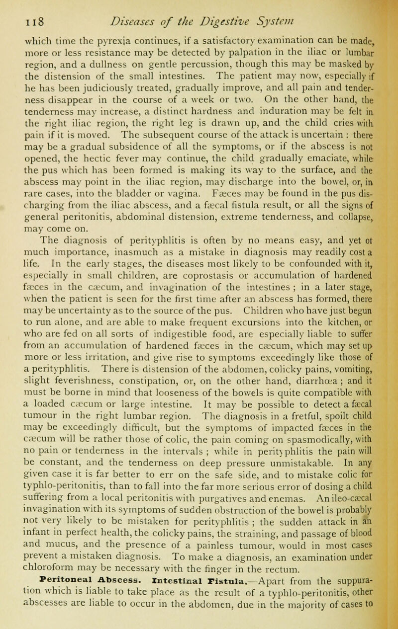 which time the pyrexia continues, if a satisfactory examination can be made, more or less resistance may be detected by palpation in the iliac or lumbar region, and a dullness on gentle percussion, though this may be masked by the distension of the small intestines. The patient may now, especially if he has been judiciously treated, gradually improve, and all pain and tender- ness disappear in the course of a week or two. On the other hand, the tenderness may increase, a distinct hardness and induration may be felt in the right iliac region, the right leg is drawn up, and the child cries with pain if it is moved. The subsequent course of the attack is uncertain : there may be a gradual subsidence of all the symptoms, or if the abscess is not opened, the hectic fever may continue, the child gradually emaciate, while the pus which has been formed is making its way to the surface, and the abscess may point in the iliac region, may discharge into the bowel, or, in rare cases, into the bladder or vagina. Faeces may be found in the pus dis- charging from the iliac abscess, and a faecal fistula result, or all the signs of general peritonitis, abdominal distension, extreme tenderness, and collapse, may come on. The diagnosis of perityphlitis is often by no means easy, and yet ot much importance, inasmuch as a mistake in diagnosis may readily cost a life. In the early stages, the diseases most likely to be confounded with it, especially in small children, are coprostasis or accumulation of hardened faeces in the caecum, and invagination of the intestines ; in a later stage, when the patient is seen for the first time after an abscess has formed, there maybe uncertainty as to the source of the pus. Children who have just begun to run alone, and are able to make frequent excursions into the kitchen, or who are fed on all sorts of indigestible food, are especially liable to suffer from an accumulation of hardened feces in the caecum, which may set up more or less irritation, and give rise to symptoms exceedingly like those of a perityphlitis. There is distension of the abdomen, colicky pains, vomiting, slight feverishness, constipation, or, on the other hand, diarrhcea ; and it must be borne in mind that looseness of the bowels is quite compatible with a loaded cecum or large intestine. It may be possible to detect a fa-cal tumour in the right lumbar region. The diagnosis in a fretful, spoilt child may be exceedingly difficult, but the symptoms of impacted fasces in the caecum will be rather those of colic, the pain coming on spasmodically, with no pain or tenderness in the intervals; while in perityphlitis the pain will be constant, and the tenderness on deep pressure unmistakable. In any given case it is far better to err on the safe side, and to mistake colic for typhlo-peritonitis, than to fall into the far more serious error of dosing a child suffering from a local peritonitis with purgatives and enemas. An ileo-caecal invagination with its symptoms of sudden obstruction of the bowel is probably not very likely to be mistaken for perityphlitis ; the sudden attack in an infant in perfect health, the colicky pains, the straining, and passage of blood and mucus, and the presence of a painless tumour, would in most cases prevent a mistaken diagnosis. To make a diagnosis, an examination under chloroform may be necessary with the finger in the rectum. Peritoneal Abscess. Intestinal Fistula.—Apart from the suppura- tion which is liable to take place as the result of a typhlo-peritonitis, other abscesses are liable to occur in the abdomen, due in the majority of cases to