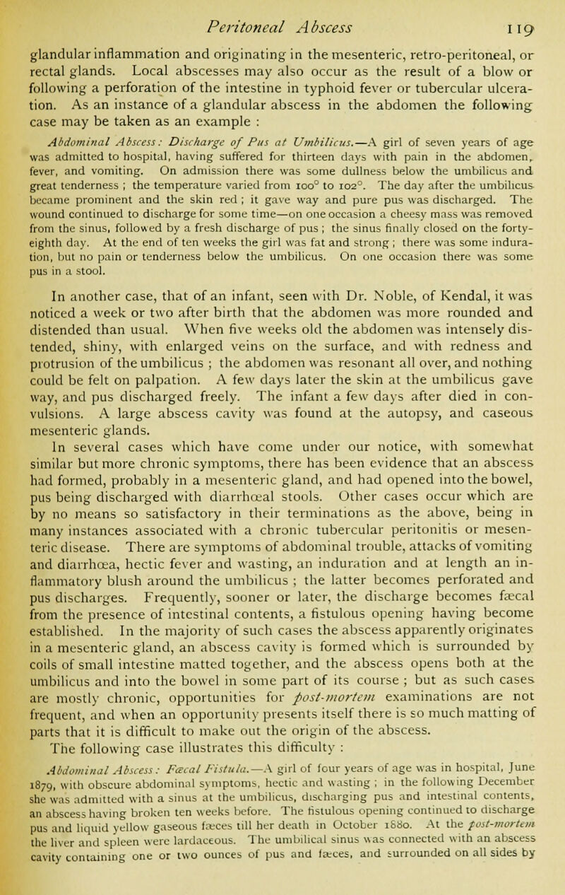 glandular inflammation and originating in the mesenteric, retro-peritoneal, or rectal glands. Local abscesses may also occur as the result of a blow or following a perforation of the intestine in typhoid fever or tubercular ulcera- tion. As an instance of a glandular abscess in the abdomen the following case may be taken as an example : Abdominal Abscess: Discharge of Pus at Umbilicus.—A girl of seven years of age was admitted to hospital, having suffered for thirteen days with pain in the abdomen, fever, and vomiting. On admission there was some dullness below the umbilicus and great tenderness ; the temperature varied from ioo° to 1020. The day after the umbilicus became prominent and the skin red ; it gave way and pure pus was discharged. The wound continued to discharge for some time—on one occasion a cheesy mass was removed from the sinus, followed by a fresh discharge of pus ; the sinus finally closed on the forty- eighth day. At the end of ten weeks the girl was fat and strong ; there was some indura- tion, but no pain or tenderness below the umbilicus. On one occasion there was some pus in a stool. In another case, that of an infant, seen with Dr. Noble, of Kendal, it was noticed a week or two after birth that the abdomen was more rounded and distended than usual. When five weeks old the abdomen was intensely dis- tended, shiny, with enlarged veins on the surface, and with redness and protrusion of the umbilicus ; the abdomen was resonant all over, and nothing could be felt on palpation. A few days later the skin at the umbilicus gave way, and pus discharged freely. The infant a few days after died in con- vulsions. A large abscess cavity was found at the autopsy, and caseous mesenteric glands. In several cases which have come under our notice, with somewhat similar but more chronic symptoms, there has been evidence that an abscess had formed, probably in a mesenteric gland, and had opened into the bowel, pus being discharged with diarrhoeal stools. Other cases occur which are by no means so satisfactory in their terminations as the above, being in many instances associated with a chronic tubercular peritonitis or mesen- teric disease. There are symptoms of abdominal trouble, attacks of vomiting and diarrhcea, hectic fever and wasting, an induration and at length an in- flammatory blush around the umbilicus ; the latter becomes perforated and pus discharges. Frequently, sooner or later, the discharge becomes fascal from the presence of intestinal contents, a fistulous opening having become established. In the majority of such cases the abscess apparently originates in a mesenteric gland, an abscess cavity is formed which is surrounded by coils of small intestine matted together, and the abscess opens both at the umbilicus and into the bowel in some part of its course ; but as such cases are mostly chronic, opportunities for post-mortem examinations are not frequent, and when an opportunity presents itself there is so much matting of parts that it is difficult to make out the origin of the abscess. The following case illustrates this difficulty : Abdominal Abscess: Fa-cal Fistula.—A girl of four years of age was in hospital, June 1879, with obscure abdominal symptoms, hectic and wasting ; in the following December she was admitted with a sinus at the umbilicus, discharging pus and intestinal contents, an abscess having broken ten weeks before. The fistulous opening continued to discharge pus and liquid yellow gaseous faces till her death in October 1&80. At the fost-mortem the liver and spleen were lardaceous. The umbilical sinus was connected with an abscess cavity containing one or two ounces of pus and feeces, and surrounded on all sides by