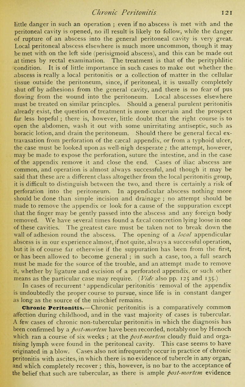 little danger in such an operation ; even if no abscess is met with and the peritoneal cavity is opened, no ill result is likely to follow, while the danger of rupture of an abscess into the general peritoneal cavity is very great. Local peritoneal abscess elsewhere is much more uncommon, though it may be met with on the left side (perisigmoid abscess), and this can be made out at times by rectal examination. The treatment is that of the perityphlitic condition. It is of little importance in such cases to make out whether the abscess is really a local peritonitis or a collection of matter in the cellular tissue outside the peritoneum, since, if peritoneal, it is usually completely shut off by adhesions from the general cavity, and there is no fear of pus (lowing from the wound into the peritoneum. Local abscesses elsewhere must be treated on similar principles. Should a general purulent peritonitis already exist, the question of treatment is more uncertain and the prospect far less hopeful ; there is, however, little doubt that the right course is to open the abdomen, wash it out with some unirritating antiseptic, such as boracic lotion, and drain the peritoneum. Should there be general faecal ex- travasation from perforation of the ca;cal appendix, or from a typhoid ulcer, the case must be looked upon as well-nigh desperate ; the attempt, however, may be made to expose the perforation, suture the intestine, and in the case of the appendix remove it and close the end. Cases of iliac abscess are common, and operation is almost always successful, and though it may be said that these arc a different class altogether from the local peritonitis group, it is difficult to distinguish between the two, and there is certainly a risk of perforation into the peritoneum. In appendicular abscess nothing more should be done than simple incision and drainage ; no attempt should be made to remove the appendix or look for a cause of the suppuration except that the finger may be gently passed into the abscess and any foreign body removed. We have several times found a fa;cal concretion lying loose in one of these cavities. The greatest care must be taken not to break down the wall of adhesion round the abscess. The opening of a /ecu! appendicular abscess is in our experience almost, if not quite, always a successful operation, but it is of course far otherwise if the suppuration has been from the first, or has been allowed to become general ; in such a case, too, a full search must be made for the source of the trouble, and an attempt made to remove it, whether by ligature and excision of a perforated appendix, or such other means as the particular case may require. {Vide also pp. 125 and 135.) In cases of recurrent 'appendicular peritonitis removal of the appendix is undoubtedly the proper course to pursue, since life is in constant danger as long as the source of the mischief remains. Chronic Peritonitis.—Chronic peritonitis is a comparatively common affection during childhood, and in the vast majority of cases is tubercular. A few cases of chronic non-tubercular peritonitis in which the diagnosis has been confirmed by a. post-mortem have been recorded, notably one by Henoch which ran a course of six weeks ; at the post-mortem cloudy fluid and orga- nising lymph were found in the peritoneal cavity. This case seems to have originated in a blow. Cases also not infrequently occur in practice of chronic peritonitis with ascites, in which there is no evidence of tubercle in any organ, and which completely recover ; this, however, is no bar to the acceptance of the belief that such are tubercular, as there is ample post-mortem evidence