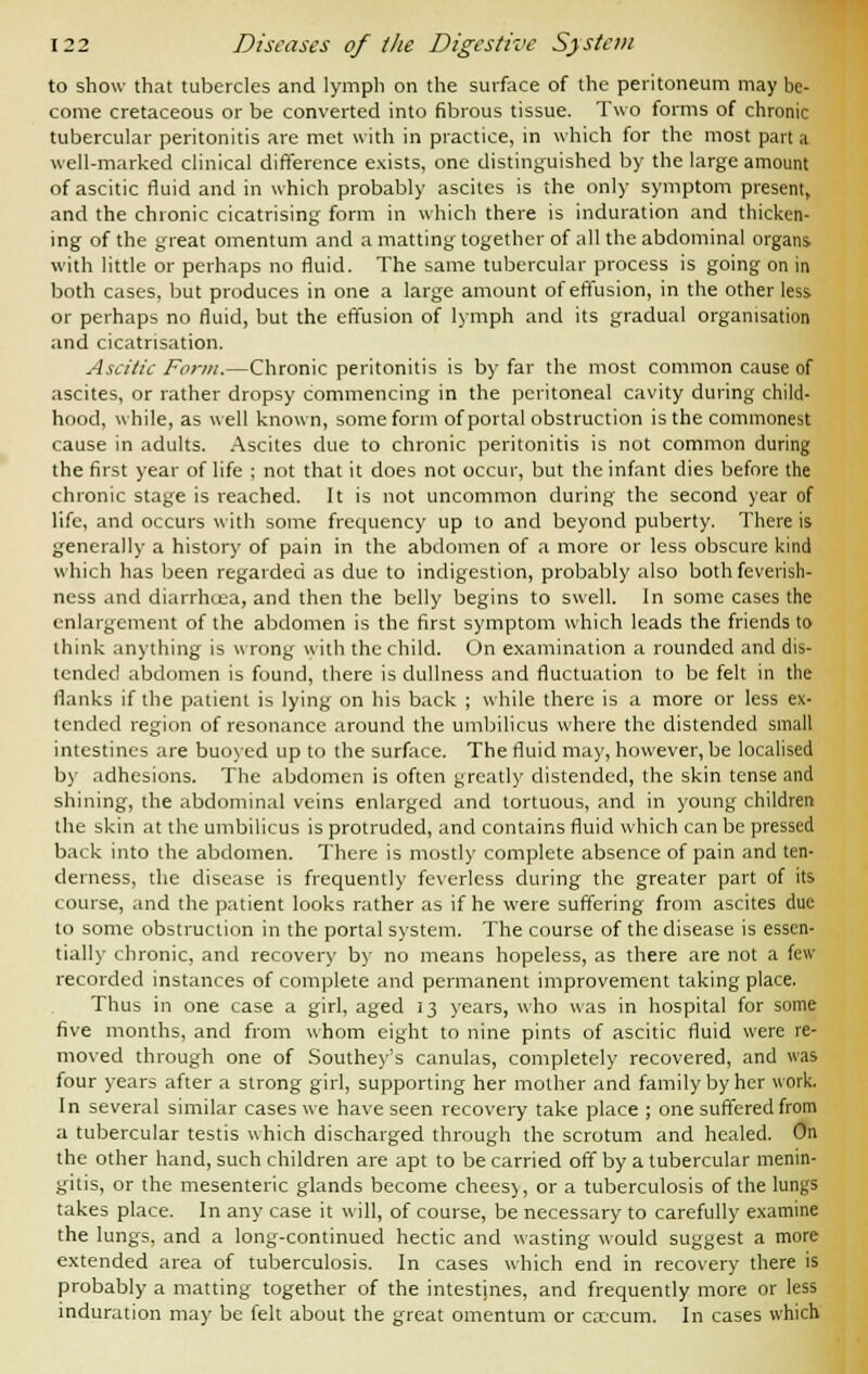 to show that tubercles and lymph on the surface of the peritoneum may be- come cretaceous or be converted into fibrous tissue. Two forms of chronic tubercular peritonitis are met with in practice, in which for the most part a well-marked clinical difference exists, one distinguished by the large amount of ascitic fluid and in which probably ascites is the only symptom present, and the chronic cicatrising form in which there is induration and thicken- ing of the great omentum and a matting together of all the abdominal organs with little or perhaps no fluid. The same tubercular process is going on in both cases, but produces in one a large amount of effusion, in the other less or perhaps no fluid, but the effusion of lymph and its gradual organisation and cicatrisation. Ascitic Form.—Chronic peritonitis is by far the most common cause of ascites, or rather dropsy commencing in the peritoneal cavity during child- hood, while, as well known, some form of portal obstruction is the commonest cause in adults. Ascites due to chronic peritonitis is not common during the first year of life ; not that it does not occur, but the infant dies before the chronic stage is reached. It is not uncommon during the second year of life, and occurs with some frequency up to and beyond puberty. There is generally a history of pain in the abdomen of a more or less obscure kind which has been regarded as due to indigestion, probably also both feverish- ness and diarrhoea, and then the belly begins to swell. In some cases the enlargement of the abdomen is the first symptom which leads the friends to think anything is wrong with the child. On examination a rounded and dis- tended abdomen is found, there is dullness and fluctuation to be felt in the flanks if the patient is lying on his back ; while there is a more or less ex- tended region of resonance around the umbilicus where the distended small intestines are buoyed up to the surface. The fluid may, however, be localised by adhesions. The abdomen is often greatly distended, the skin tense and shining, the abdominal veins enlarged and tortuous, and in young children the skin at the umbilicus is protruded, and contains fluid which can be pressed back into the abdomen. There is mostly complete absence of pain and ten- derness, the disease is frequently feverless during the greater part of its course, and the patient looks rather as if he were suffering from ascites due to some obstruction in the portal system. The course of the disease is essen- tially chronic, and recovery by no means hopeless, as there are not a feu- recorded instances of complete and permanent improvement taking place. Thus in one case a girl, aged 13 years, who was in hospital for some five months, and from whom eight to nine pints of ascitic fluid were re- moved through one of Southey's canulas, completely recovered, and was four years after a strong girl, supporting her mother and family by her work. In several similar cases we have seen recovery take place ; one suffered from a tubercular testis which discharged through the scrotum and healed. On the other hand, such children are apt to be carried off by a tubercular menin- gitis, or the mesenteric glands become chees), or a tuberculosis of the lungs takes place. In any case it will, of course, be necessary to carefully examine the lungs, and a long-continued hectic and wasting would suggest a more extended area of tuberculosis. In cases which end in recovery there is probably a matting together of the intestines, and frequently more or less induration may be felt about the great omentum or cx-cum. In cases which