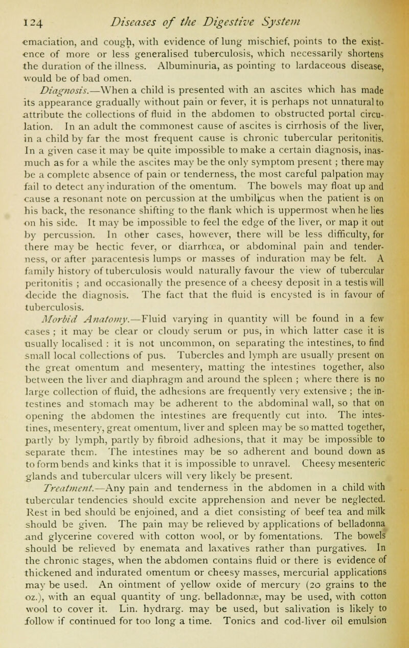 ■emaciation, and cough, with evidence of lung mischief, points to the exist- ence of more or less generalised tuberculosis, which necessarily shortens the duration of the illness. Albuminuria, as pointing to lardaccous disease, would be of bad omen. Diagnosis.—When a child is presented with an ascites which has made its appearance gradually without pain or fever, it is perhaps not unnatural to attribute the collections of fluid in the abdomen to obstructed portal circu- lation. In an adult the commonest cause of ascites is cirrhosis of the liver, in a child by far the most frequent cause is chronic tubercular peritonitis. In a given case it may be quite impossible to make a certain diagnosis, inas- much as for a while the ascites may be the only symptom present ; there may be a complete absence of pain or tenderness, the most careful palpation may fail to detect any induration of the omentum. The bowels may float up and cause a resonant note on percussion at the umbilicus when the patient is on his back, the resonance shifting to the flank which is uppermost when he lies on his side. It may be impossible to feel the edge of the liver, or map it out by percussion. In other cases, however, there will be less difficulty, for there may be hectic fever, or diarrhoea, or abdominal pain and tender- ness, or after paracentesis lumps or masses of induration may be felt. A family history of tuberculosis would naturally favour the view of tubercular peritonitis ; and occasionally the presence of a cheesy deposit in a testis will decide the diagnosis. The fact that the fluid is encysted is in favour of tuberculosis. Morbid Anatomy.—Fluid varying in quantity will be found in a few cases ; it may be clear or cloudy serum or pus, in which latter case it is usuallv localised : it is not uncommon, on separating the intestines, to find small local collections of pus. Tubercles and lymph are usually present on the great omentum and mesentery, matting the intestines together, also between the liver and diaphragm and around the spleen ; where there is no large collection of fluid, the adhesions are frequently very extensive ; the in- testines and stomach may be adherent to the abdominal wall, so that on opening the abdomen the intestines are frequently cut into. The intes- tines, mesentery, great omentum, liver and spleen may be so matted together, partly by lymph, partly by fibroid adhesions, that it may be impossible to separate them. The intestines may be so adherent and bound down as to form bends and kinks that it is impossible to unravel. Cheesy mesenteric glands and tubercular ulcers will very likely be present. Treatment.—Any pain and tenderness in the abdomen in a child with tubercular tendencies should excite apprehension and never be neglected. Rest in bed should be enjoined, and a diet consisting of beef tea and milk should be given. The pain may be relieved by applications of belladonna and glycerine covered with cotton wool, or by fomentations. The bowels should be relieved by enemata and laxatives rather than purgatives. In the chronic stages, when the abdomen contains fluid or there is evidence of thickened and indurated omentum or cheesy masses, mercurial applications may be used. An ointment of yellow oxide of mercury (20 grains to the oz.), with an equal quantity of ung. belladonna?, may be used, with cotton wool to cover it. Lin. hydrarg. may be used, but salivation is likely to follow if continued for too long a time. Tonics and cod-liver oil emulsion