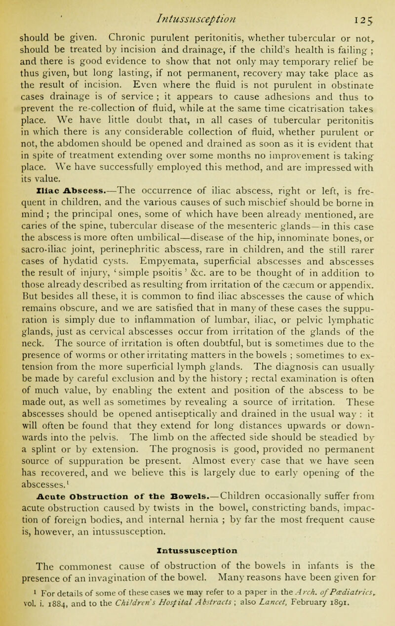 should be given. Chronic purulent peritonitis, whether tubercular or not, should be treated by incision and drainage, if the child's health is failing ; and there is good evidence to show that not only may temporary relief be thus given, but long lasting, if not permanent, recovery may take place as the result of incision. Even where the fluid is not purulent in obstinate cases drainage is of service ; it appears to cause adhesions and thus to prevent the rc-collection of fluid, while at the same time cicatrisation takes place. We have little doubt that, in all cases of tubercular peritonitis in which there is any considerable collection of fluid, whether purulent or not, the abdomen should be opened and drained as soon as it is evident that in spite of treatment extending over some months no improvement is taking place. We have successfully employed this method, and are impressed with its value. Iliac Abscess.—The occurrence of iliac abscess, right or left, is fre- quent in children, and the various causes of such mischief should be borne in mind ; the principal ones, some of which have been already mentioned, are caries of the spine, tubercular disease of the mesenteric glands—in this case the abscess is more often umbilical—disease of the hip, innominate bones, or sacro-iliac joint, perinephritic abscess, rare in children, and the still rarer cases of hydatid cysts. Empyemata, superficial abscesses and abscesses the result of injury, 'simple psoitis ' &c. are to be thought of in addition to those already described as resulting from irritation of the caecum or appendix. But besides all these, it is common to find iliac abscesses the cause of which remains obscure, and we are satisfied that in many of these cases the suppu- ration is simply due to inflammation of lumbar, iliac, or pelvic lymphatic glands, just as cervical abscesses occur from irritation of the glands of the neck. The source of irritation is often doubtful, but is sometimes due to the presence of worms or other irritating matters in the bowels ; sometimes to ex- tension from the more superficial lymph glands. The diagnosis can usually be made by careful exclusion and by the history ; rectal examination is often of much value, by enabling the extent and position of the abscess to be made out, as well as sometimes by revealing a source of irritation. These abscesses should be opened antiseptically and drained in the usual way : it will often be found that they extend for long distances upwards or down- wards into the pelvis. The limb on the affected side should be steadied by a splint or by extension. The prognosis is good, provided no permanent source of suppuration be present. Almost every case that we have seen has recovered, and we believe this is largely due to early opening of the abscesses.1 Acute Obstruction of the Bowels.— Children occasionally suffer from acute obstruction caused by twists in the bowel, constricting bands, impac- tion of foreign bodies, and internal hernia ; by far the most frequent cause is, however, an intussusception. Intussusception The commonest cause of obstruction of the bowels in infants is the presence of an invagination of the bowel. Many reasons have been given for 1 For details of some of these cases we may refer to a paper in the Arch, of Padiatrics, vol. i. 1884, and to the Children's Hosfital Abstracts ; also Lancet, February 1891.