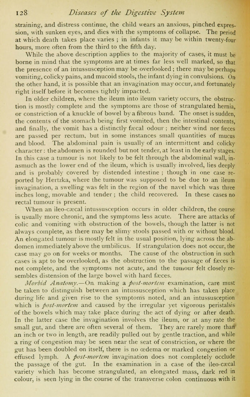straining, and distress continue, the child wears an anxious, pinched expres- sion, with sunken eyes, and dies with the symptoms of collapse. The period at which death takes place varies ; in infants it may be within twenty-four hours, more often from the third to the fifth day. While the above description applies to the majority of cases, it must be borne in mind that the symptoms are at times far less well marked, so that the presence of an intussusception may be overlooked ; there may be perhaps vomiting, colicky pains, and mucoid stools, the infant dying in convulsions. On the other hand, it is possible that an invagination may occur, and fortunately right itself before it becomes tightly impacted. In older children, where the ileum into ileum variety occurs, the obstruc- tion is mostly complete and the symptoms are those of strangulated hernia, or constriction of a knuckle of bowel by a fibrous band. The onset is sudden, the contents of the stomach being first vomited, then the intestinal contents, and finally, the vomit has a distinctly fa;cal odour ; neither wind nor faxes are passed per rectum, but in some instances small quantities of mucus and blood. The abdominal pain is usually of an intermittent and colicky character: the abdomen is rounded but not tender, at least in the early stages. In this case a tumour is not likely to be felt through the abdominal wall, in- asmuch as the lower end of the ileum, which is usually involved, lies deeply and is probably covered by distended intestine ; though in one case re- ported by Hcrtzka, where the tumour was supposed to be due to an ileum invagination, a swelling was felt in the region of the navel which was three inches long, movable and tender ; the child recovered. In these cases no rectal tumour is present. When an ileo-caecal intussusception occurs in older children, the course is usually more chronic, and the symptoms less acute. There are attacks of colic and vomiting with obstruction of the bowels, though the latter is not always complete, as there may be slimy stools passed with or without blood. An elongated tumour is mostly felt in the usual position, lying across the ab- domen immediately above the umbilicus. If strangulation does not occur, the case may go on for weeks or months. The cause of the obstruction in such cases is apt to be overlooked, as the obstruction to the passage of faxes is not complete, and the symptoms not acute, and the tumour felt closely re- sembles distension of the large bowel with hard faxes. Morbid Anatomy.—On making a post-mortem examination, care must be taken to distinguish between an intussusception which has taken place during life and given rise to the symptoms noted, and an intussusception which is post-mortem and caused by the irregular yet vigorous peristalsis of the bowels which may take place during the act of dying or after death. In the latter case the invagination involves the ileum, or at any rate the small gut, and there are often several of them. They are rarely more than an inch or two in length, are readily pulled out by gentle traction, and while a ring of congestion may be seen near the seat of constriction, or where the gut has been doubled on itself, there is no oedema or marked congestion or effused lymph. A post-mortem invagination does not completely occlude the passage of the gut. In the examination in a case of the ileo-caxal variety which has become strangulated, an elongated mass, dark red in colour, is seen lying in the course of the transverse colon continuous with it