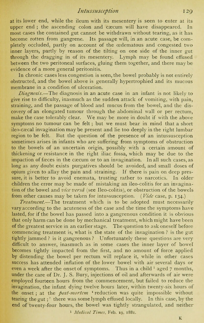 at its lower end, while the ileum with its mesentery is seen to enter at its upper end ; the ascending colon and caecum will have disappeared. In most cases the contained gut cannot be withdrawn without tearing, as it has become rotten from gangrene. Its passage will, in an acute case, be com- pletely occluded, partly on account of the oedematous and congested two inner layers, partly by reason of the tilting on one side of the inner gut through the dragging in of its mesentery. Lymph may be found effused between the two peritoneal surfaces, gluing them together, and there may be evidence of a more general peritonitis. In chronic cases less congestion is seen, the bowel probably is not entirely obstructed, and the bowel above is generally hypertrophied and its mucous membrane in a condition of ulceration. Diagnosis.—The diagnosis in an acute case in an infant is not likely to give rise to difficulty, inasmuch as the sudden attack of vomiting, with pain, straining, and the passage of blood and mucus from the bowel, and the dis- covery of an elongated tumour through the abdominal wall or per rectum, make the case tolerably clear. We may be more in doubt if with the above symptoms no tumour can be felt ; but we must bear in mind that a short ileo-crecal invagination may be present and lie too deeply in the right lumbar region to be felt. But the question of the presence of an intussusception sometimes arises in infants who are suffering from symptoms of obstruction to the bowels of an uncertain origin, possibly with a certain amount of thickening or resistance in the right iliac fossa, which may be due to the impaction of fasces in the ckcuiti or to an invagination. In all such cases, as long as any doubt exists purgatives should be avoided, and small doses of opium given to allay the pain and straining. If there is pain on deep pres- sure, it is better to avoid enemata, trusting rather to narcotics. In older children the error may be made of mistaking an ileo-colitis for an invagina- tion of the bowel and vice versa* (see Ileo-colitis), or obstruction of the bowels from other causes may be taken for intussusception. (Vide case, p. 134.) Treatment.—The treatment which is to be adopted must necessarily vary according to the acuteness of the case and the time the symptoms have lasted, for if the bowel has passed into a gangrenous condition it is obvious that only harm can be done by mechanical treatment, which might have been of the greatest service in an earlier stage. The question to ask oneself before commencing treatment is, what is the state of the invagination ? is the gut tightly jammed ? is it gangrenous ? Unfortunately these questions are very difficult to answer, inasmuch as in some cases the inner layer of bowel becomes tightly impacted from the first, and no amount of force applied by distending the bowel per rectum will replace it, while in other cases success has attended inflation of the lower bowel with air several days or even a week after the onset of symptoms. Thus in a child ' aged 7 months, under the care of Dr. J. S. Bury, injections of oil and afterwards of air were employed fourteen hours from the commencement, but failed to reduce the invagination, the infant dying twelve hours later, within twenty-six hours of the onset; at the post-mortem 'reduction was quite impossible without tearing the gut ;' there was some lymph effused locally. In this case, by the end of twenty-four hours, the bowel was tightly strangulated, and neither 1 Medical Times. Feb. 19, 1881. K