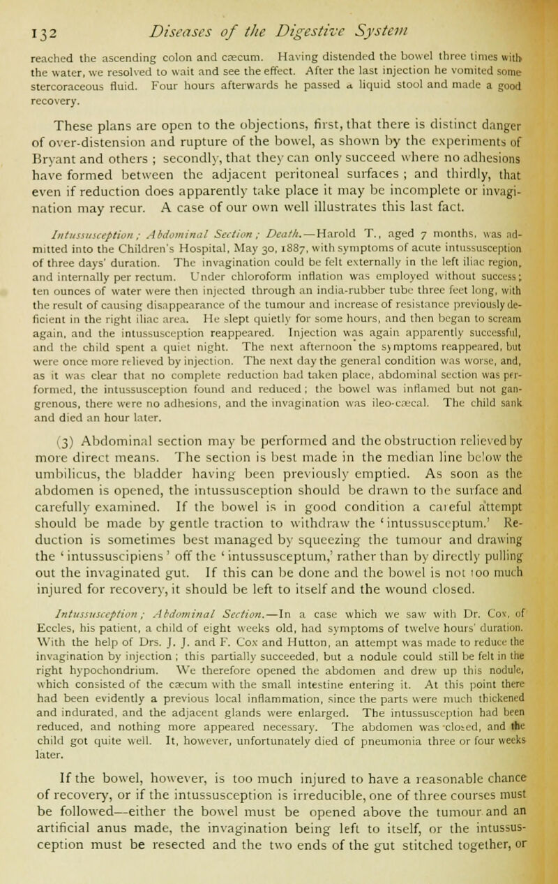 reached the ascending colon and caecum. Having distended the bowel three times with the water, we resolved to wait and see the effect. After the last injection he vomited some stercoraceous fluid. Four hours afterwards he passed .1 liquid stool and made a good recovery. These plans are open to the objections, first, that there is distinct danger of over-distension and rupture of the bowel, as shown by the experiments of Bryant and others ; secondly, that they can only succeed where no adhesions have formed between the adjacent peritoneal surfaces ; and thirdly, that even if reduction does apparently take place it may be incomplete or invagi- nation may recur. A case of our own well illustrates this last fact. Intussusception ; Abdominal Section ; Death. — Harold T., aged 7 months, was ad- mitted into the Children's Hospital, May 30,1887, with symptoms of acute intussusception of three days' duration. The invagination could be felt externally in the left iliac region, and internally per rectum. L'nder chloroform inflation was employed without success; ten ounces of water were then injected through an india-rubber tube three feet long, with the result of causing disappearance of the tumour and increase of resistance previously de- ficient in the right iliac area. He slept quietly for some hours, and then began to scream again, and the intussusception reappeared. Injection was again apparently successful, and the child spent a quiet night. The next afternoon the sjmptoms reappeared, but were once more relieved by injection. The next day the general condition was worse, and, as it was clear that no complete reduction had taken place, abdominal section was per- formed, the intussusception found and reduced ; the bowel was inflamed but not gan- grenous, there were no adhesions, and the invagination was ileo-ccecal. The child sank and died an hour later. (3) Abdominal section may be performed and the obstruction relieved by more direct means. The section is best made in the median line below the umbilicus, the bladder having been previously emptied. As soon as the abdomen is opened, the intussusception should be drawn to the surface and carefully examined. If the bowel is in good condition a caieful attempt should be made by gentle traction to withdraw the ' intussusceptum.' Re- duction is sometimes best managed by squeezing the tumour and drawing the ' intussuscipiens' off the ' intussusceptum,' rather than by directly pulling out the invaginated gut. If this can be done and the bowel is not 100 much injured for recovery, it should be left to itself and the wound closed. Intussusception; Abdominal Section.—In a case which we saw with Dr. Coy. of Eccles, his patient, a child of eight weeks old, had symptoms of twelve hours' duration. With the help of Drs. J, J. and F. Cox and Hutton, an attempt was made to reduce the invagination by injection ; this partially succeeded, but a nodule could still be felt in the right hypochondrium. We therefore opened the abdomen and drew up this nodule, which consisted of the caecum with the small intestine entering it. At this point there had been evidently a previous local inflammation, since the parts were much thickened and indurated, and the adjacent glands were enlarged. The intussusception had been reduced, and nothing more appeared necessary. The abdomen was cloted, and the child got quite well. It, however, unfortunately died of pneumonia three or four weeks later. If the bowel, however, is too much injured to have a reasonable chance of recovery, or if the intussusception is irreducible, one of three courses must be followed—either the bowel must be opened above the tumour and an artificial anus made, the invagination being left to itself, or the intussus- ception must be resected and the two ends of the gut stitched together, or