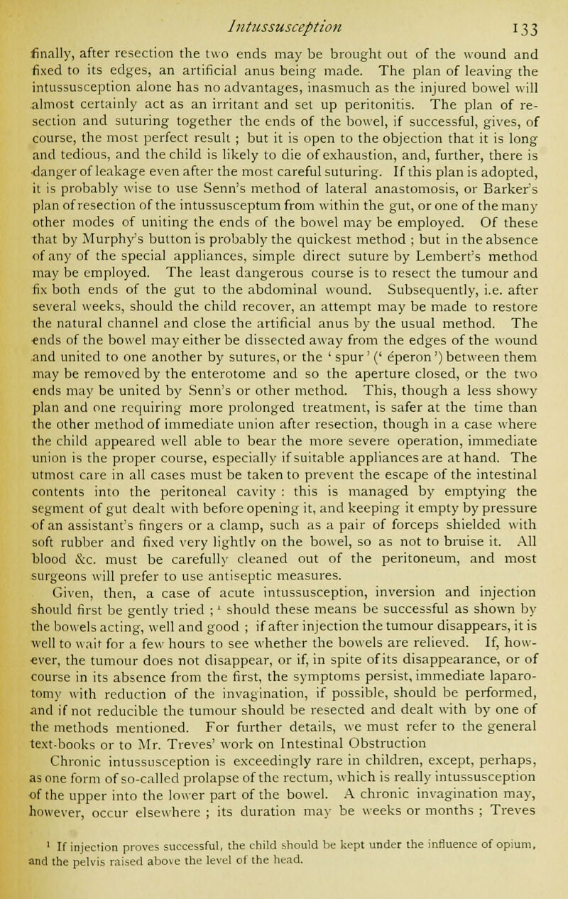 finally, after resection the two ends may be brought out of the wound and fixed to its edges, an artificial anus being made. The plan of leaving the intussusception alone has no advantages, inasmuch as the injured bowel will almost certainly act as an irritant and set up peritonitis. The plan of re- section and suturing together the ends of the bowel, if successful, gives, of course, the most perfect result ; but it is open to the objection that it is long and tedious, and the child is likely to die of exhaustion, and, further, there is •danger of leakage even after the most careful suturing. If this plan is adopted, it is probably wise to use Senn's method of lateral anastomosis, or Barker's plan of resection of the intussusceptumfrom within the gut, or one of the many other modes of uniting the ends of the bowel may be employed. Of these that by Murphy's button is probably the quickest method ; but in the absence of any of the special appliances, simple direct suture by Lembert's method may be employed. The least dangerous course is to resect the tumour and fix both ends of the gut to the abdominal wound. Subsequently, i.e. after several weeks, should the child recover, an attempt may be made to restore the natural channel and close the artificial anus by the usual method. The -ends of the bowel may either be dissected away from the edges of the wound and united to one another by sutures, or the ' spur' (' eperon') between them may be removed by the enterotome and so the aperture closed, or the two ends may be united by Senn's or other method. This, though a less showy plan and one requiring more prolonged treatment, is safer at the time than the other method of immediate union after resection, though in a case where the child appeared well able to bear the more severe operation, immediate union is the proper course, especially if suitable appliances are at hand. The utmost care in all cases must be taken to prevent the escape of the intestinal contents into the peritoneal cavity : this is managed by emptying the segment of gut dealt with before opening it, and keeping it empty by pressure ■of an assistant's fingers or a clamp, such as a pair of forceps shielded with soft rubber and fixed very lightly on the bowel, so as not to bruise it. All blood &c. must be carefully cleaned out of the peritoneum, and most surgeons will prefer to use antiseptic measures. Given, then, a case of acute intussusception, inversion and injection should first be gently tried ;' should these means be successful as shown by the bowels acting, well and good ; if after injection the tumour disappears, it is well to wait for a few hours to see whether the bowels are relieved. If, how- ever, the tumour does not disappear, or if, in spite of its disappearance, or of course in its absence from the first, the symptoms persist, immediate laparo- tomy with reduction of the invagination, if possible, should be performed, ■and if not reducible the tumour should be resected and dealt with by one of the methods mentioned. For further details, we must refer to the general text-books or to Mr. Treves' work on Intestinal Obstruction Chronic intussusception is exceedingly rare in children, except, perhaps, as one form of so-called prolapse of the rectum, which is really intussusception of the upper into the lower part of the bowel. A chronic invagination may, however, occur elsewhere ; its duration may be weeks or months ; Treves 1 If injection proves successful, the child should be kept under the influence of opium, and the pelvis raised above the level of the head.