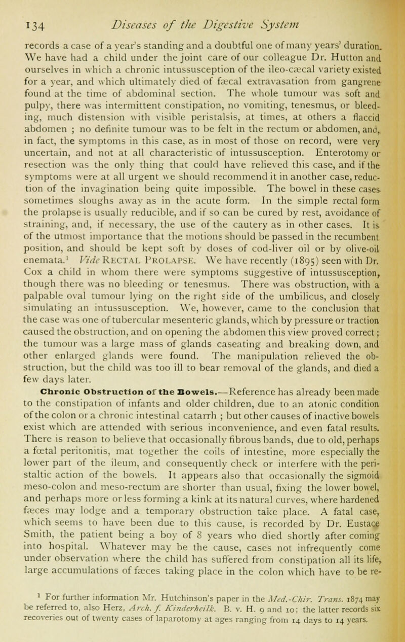 records a case of a year s standing and a doubtful one of many years' duration. We have had a child under the joint care of our colleague Dr. Hutton and ourselves in which a chronic intussusception of the ileo-caecal variety existed for a year, and which ultimately died of faecal extravasation from gangrene found at the time of abdominal section. The whole tumour was soft and pulpy, there was intermittent constipation, no vomiting, tenesmus, or bleed- ing, much distension with visible peristalsis, at times, at others a flaccid abdomen ; no definite tumour was to be felt in the rectum or abdomen, and, in fact, the symptoms in this case, as in most of those on record, were very uncertain, and not at all characteristic of intussusception. Enterotomy or resection was the only thing that could have relieved this case, and if the symptoms were at all urgent we should recommend it in another case,reduc- tion of the invagination being quite impossible. The bowel in these cases sometimes sloughs away as in the acute form. In the simple rectal form the prolapse is usually reducible, and if so can be cured by rest, avoidance of straining, and, if necessary, the use of the cautery as in other cases. It is of the utmost importance that the motions should be passed in the recumbent position, and should be kept soft by doses of cod-liver oil or by olive-oil enemata.1 Vide Rectal PROLAPSE. Wc have recently (1895) seen with Dr. Cox a child in whom there were symptoms suggestive of intussusception, though there was no bleeding or tenesmus. There was obstruction, with a palpable oval tumour lying on the right side of the umbilicus, and closely simulating an intussusception. We, however, came to the conclusion that the case was one of tubercular mesenteric glands, which by pressure or traction caused the obstruction, and on opening the abdomen this view proved correct; the tumour was a large mass of glands caseating and breaking down, and other enlarged glands were found. The manipulation relieved the ob- struction, but the child was too ill to bear removal of the glands, and died a few days later. Chronic obstruction of the Bowels.— Reference has already been made to the constipation of infants and older children, due to an atonic condition of the colon or a chronic intestinal catarrh ; but other causes of inactive bowels exist which are attended with serious inconvenience, and even fatal results. There is reason to believe that occasionally fibrous bands, due to old, perhaps a fcetal peritonitis, mat together the coils of intestine, more especially the lower part of the ileum, and consequently check or interfere with the peri- staltic action of the bowels. It appears also that occasionally the sigmoid meso-colon and meso-rectum are shorter than usual, fixing the lower bowel, and perhaps more or less forming a kink at its natural curves, where hardened faeces may lodge and a temporary obstruction take place. A fatal case, which seems to have been due to this cause, is recorded by Dr. Eustace Smith, the patient being a boy of S years who died shortly after coming into hospital. Whatever may be the cause, cases not infrequently come under observation where the child has suffered from constipation all its life, large accumulations of fasces taking place in the colon which have to be re- 1 For further information Mr. Hutchinson's paper in the Med.-Chir. Trans. 1874 may be referred to, also Herz, Arch. f. Kinderhcilk. B. v. H. 9 and 10; the latter records six recoveries out of twenty cases of laparotomy at ages ranging from 14 days to 14 years.