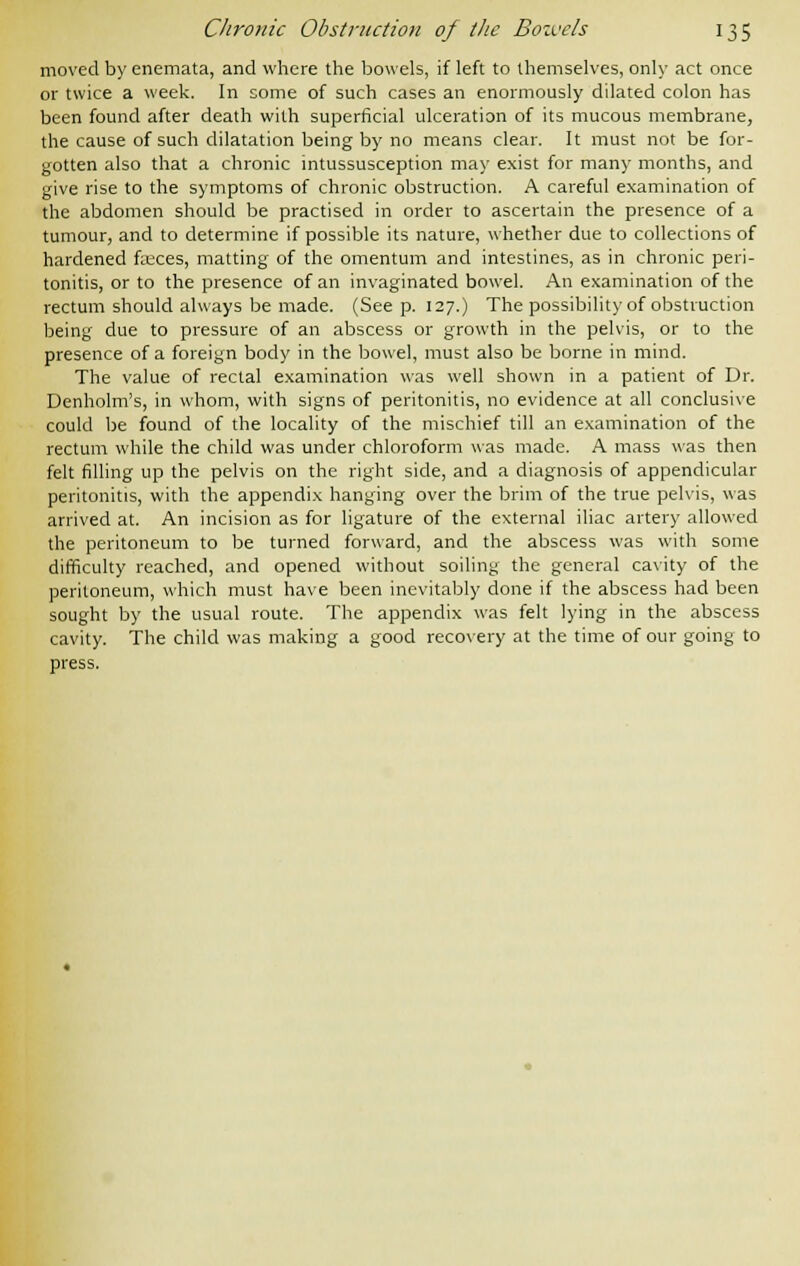 moved by enemata, and where the bowels, if left to themselves, only act once or twice a week. In some of such cases an enormously dilated colon has been found after death with superficial ulceration of its mucous membrane, the cause of such dilatation being by no means clear. It must not be for- gotten also that a chronic intussusception may exist for many months, and give rise to the symptoms of chronic obstruction. A careful examination of the abdomen should be practised in order to ascertain the presence of a tumour, and to determine if possible its nature, whether due to collections of hardened fieces, matting of the omentum and intestines, as in chronic peri- tonitis, or to the presence of an invaginated bowel. An examination of the rectum should always be made. (Seep. 127.) The possibility of obstruction being due to pressure of an abscess or growth in the pelvis, or to the presence of a foreign body in the bowel, must also be borne in mind. The value of rectal examination was well shown in a patient of Dr. Denholm's, in whom, with signs of peritonitis, no evidence at all conclusive could be found of the locality of the mischief till an examination of the rectum while the child was under chloroform was made. A mass was then felt filling up the pelvis on the right side, and a diagnosis of appendicular peritonitis, with the appendix hanging over the brim of the true pelvis, was arrived at. An incision as for ligature of the external iliac artery allowed the peritoneum to be turned forward, and the abscess was with some difficulty reached, and opened without soiling the general cavity of the peritoneum, which must have been inevitably done if the abscess had been sought by the usual route. The appendix was felt lying in the abscess cavity. The child was making a good recovery at the time of our going to press.